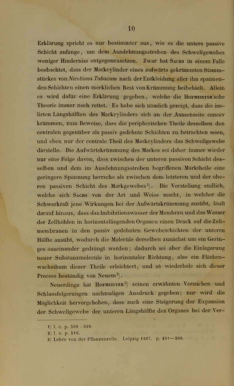 Erklärung spricht es nur bestimmter aus, wie es die untere passive Schicht anfange, um dem Ausdehnungsstreben des Schwellgewebes weniger Hinderniss entgegenzusetzen. Zwar hat Sxcns in einem Falle beobachtet, dass der Markcylinder eines aufwärts gekrümmten Stamm- stückes von Nicotiana- Tabacum nach der Entkleidung aller ihn spannen- den Schichten einen merklichen Rest von Krümmung beibehielt. Allein es wird dafür eine Erklärung gegeben, welche die HoFMEiSTKR’sche Theorie immer noch rettet. Es habe sich nämlich gezeigt, dass die iso- lirten Längshälften des Markcvlinders sich an der Aussenseite concav krümmen, zum Beweise, dass die peripherischen Theile desselben den centralen gegenüber als passiv gedehnte Schichten zu betrachten seien, und eben nur der centrale Theil des Markcylinders das Schwellgewebe darstelle. Die Aufwärtskrümmung des Markes sei daher immer wieder nur eine Folge davon, dass zwischen der unteren passiven Schicht des- selben und dem im Ausdehnungsstreben begriffenen Marktheile eine geringere Spannung herrsche als zwischen dem letzteren und der obe- ren passiven Schicht des Markgewebes1). Die Vorstellung endlich, welche sich Sachs von der Art und Weise macht, in welcher die Schwerkraft jene Wirkungen bei der Aufwärtskrümmung ausübt, läuft darauf hinaus, dass das Imbibitionswasser der Membran und das Wasser der Zellhöhlen in horizontalliegenden Organen einen Druck auf die Zell- membranen in den passiv gedehnten Gewebeschichten der unteren Hälfte ausübt, wodurch die Molecüle derselben zunächst um ein Gerin- ges auseinander gedrängt werden; dadurch sei aber die Einlagerung neuer Substanzmolecüle in horizontaler Richtung, also ein Flächen- wachsthum dieser Theile erleichtert, und sö wiederhole sich dieser Process beständig von Neuem2). Neuerdings hat Hofmeister3) seinen erwähnten Versuchen und Schlussfolgerungen nochmaligen Ausdruck gegeben; nur wird die Möglichkeit hervorgehoben, dass auch eine Steigerung der Expansion der Schwellgewebe der unteren Längshälfte des Organes bei der Ver- 1) 1. C. p. 506 - 509. 2) 1. C. p. 510. 3) Lehre von der Pflanzenzelle. Leipzig 1867. p. 281—288.