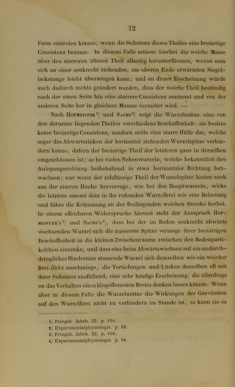 Form eintreten könnte, wenn die Substanz dieses Theiles eine breiartige Consistenz besässe. In diesem Falle müsste hierbei die weiche Masse über den starreren älteren Theil allseitig herunterfliessen, wovon man sich an einer senkrecht stehenden, am oberen Ende erwärmten Siegel- lackstange leicht überzeugen kann; und an dieser Erscheinung würde auch dadurch nichts geändert werden, dass der weiche Theil beständig nach der einen Seite hin eine starrere Consistenz annimmt und von der anderen Seite her in gleichem Maasse vermehrt wird. — Nach Hofmeister1) und Sachs2) zeigt die Wurzelmütze eine von den darunter liegenden Theilen verschiedene Beschaffenheit: sie besitze keine breiartige Consistenz, sondern stelle eine starre Hülle dar, welche sogar das Abwärtssinken der horizontal stehenden Wurzelspitze verhin- dern könne, dafern der breiartige Theil der letzteren ganz in derselben eingeschlossen ist; so bei vielen Nebenwurzeln, welche bekanntlich ihre Anlegungsrichlung beibehaltend in etwa horizontaler Richtung fort- wachsen; nur wenn der zähflüssige Theil der Wurzelspitze hinten noch aus der starren Haube hervorrage, wie bei den Hauptwurzeln, wirke die letztere samint dem in ihr ruhenden Wurzelbrei wie eine Belastung und führe die Krümmung an der freiliegenden weichen Strecke herbei. In* einem offenbaren Widerspruche hiermit steht der Ausspruch Hof- meister’s3) und Sachs’s4), dass bei der im Boden senkrecht abwärts wachsenden Wurzel sich die äusserste Spitze vermöge ihrer breiartigen Beschaffenheit in die kleinen Zwischenräume zwischen den Bodenparti- kelchen einsenke, und dass eine beim Abwärtswachsen auf ein undurch- dringliches Hinderniss stossende Wurzel sich demselben wie ein weicher Brei dicht anschmiege, die Vertiefungen und’Lücken desselben oft mit ihrer Substanz ausfüllend, eine sehr häufige Erscheinung, die allerdings an das Verhalten eines hingefiossenen Breies denken lassen könnte. Wenn aber in diesem Falle die Wurzelmütze die Wirkungen der Gravitation auf den Wurzelbrei nicht zu verhindern im Stande ist, so kann sie es 1) Pringsh Jahrb. III. p. 104. 2) Experimental Physiologie, p. 93. 3) Pringsh. Jahrb. III. p. 106. 4) Experimentalphysiologie, p. 94.