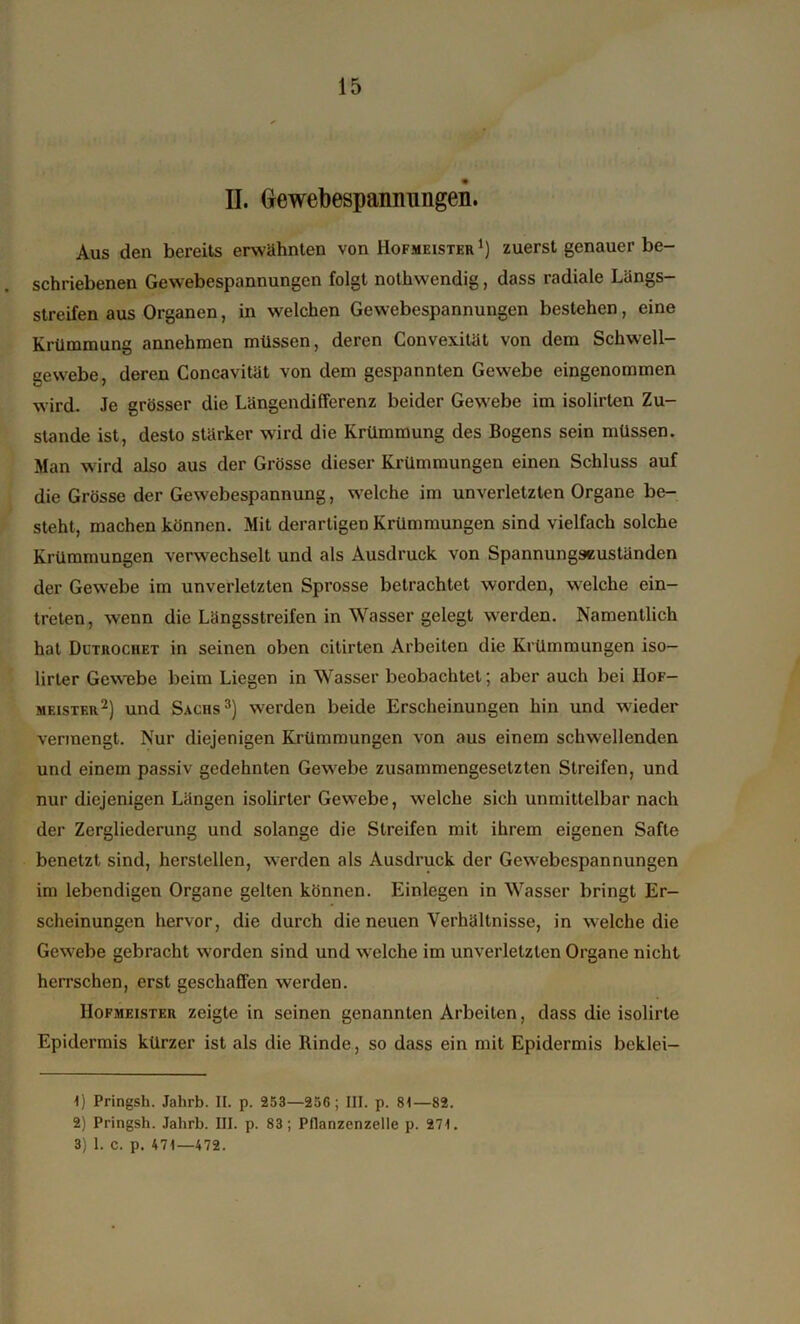 II. (xewebespannungen. Aus den bereits erwähnten von Hofmeister1) zuerst genauer be- schriebenen Gewebespannungen folgt nothwcndig, dass radiale Längs- streifen aus Organen, in welchen Gewebespannungen bestehen, eine Krümmung annehmen müssen, deren Convexitüt von dem Schwell- gewebe, deren Concavität von dem gespannten Gewebe eingenommen wird. Je grösser die Längendifferenz beider Gewebe im isolirten Zu- stande ist, desto stärker wird die Krümmung des Bogens sein müssen. Man wird also aus der Grösse dieser Krümmungen einen Schluss auf die Grösse der Gewebespannung, welche im unverletzten Organe be- steht, machen können. Mit derartigen Krümmungen sind vielfach solche Krümmungen verwechselt und als Ausdruck von Spannungseuständen der Gewebe im unverletzten Sprosse betrachtet worden, welche ein- treten, wenn die Längsstreifen in Wasser gelegt werden. Namentlich hat Dutrochet in seinen oben citirten Arbeiten die Krümmungen iso- lirter Gewebe beim Liegen in Wasser beobachtet; aber auch bei Hof- meister2) und Sachs3) werden beide Erscheinungen hin und wieder vermengt. Nur diejenigen Krümmungen von aus einem schwellenden und einem passiv gedehnten Gewebe zusammengesetzten Streifen, und nur diejenigen Längen isolirter Gewebe, welche sich unmittelbar nach der Zergliederung und solange die Streifen mit ihrem eigenen Safte benetzt sind, herstellen, werden als Ausdruck der Gewebespannungen im lebendigen Organe gelten können. Einlegen in Wasser bringt Er- scheinungen hervor, die durch die neuen Verhältnisse, in welche die Gewebe gebracht worden sind und welche im unverletzten Organe nicht herrschen, erst geschafFen werden. Hofmeister zeigte in seinen genannten Arbeiten, dass die isolirte Epidermis kürzer ist als die Rinde, so dass ein mit Epidermis beklei- 1) Pringsh. Jahrb. II. p. 253—256; III. p. 81—82. 2) Pringsh. Jahrb. III. p. 83; Pflanzenzelle p. 271. 3) 1. c. p. 471—472.