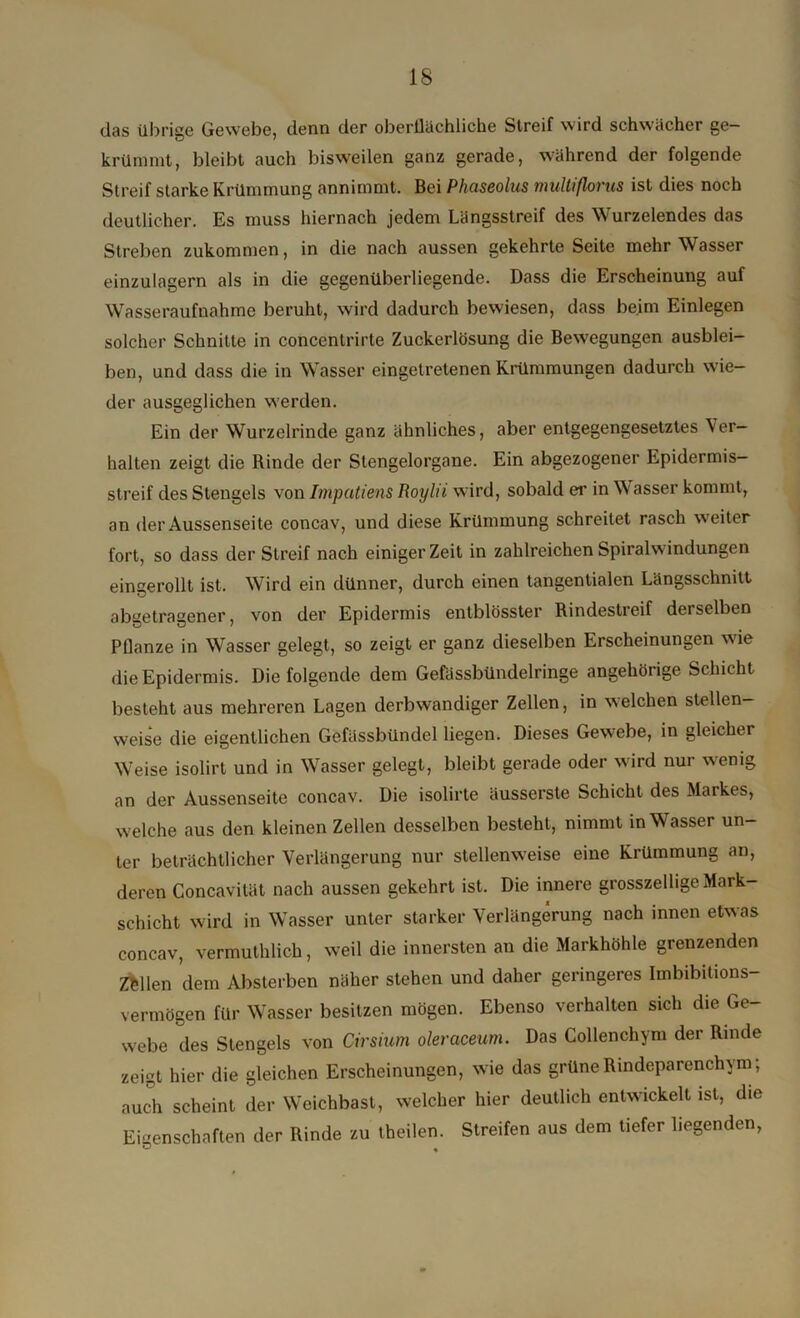 das übrige Gewebe, denn der oberflächliche Streif wird schwächer ge- krümmt, bleibt auch bisweilen ganz gerade, während der folgende Streif starke Krümmung annimmt. Bei Pliaseolus multiflorus ist dies noch deutlicher. Es muss hiernach jedem Längsstreif des Wurzelendes das Streben zukommen, in die nach aussen gekehrte Seite mehr Wasser einzulagern als in die gegenüberliegende. Dass die Erscheinung auf Wasseraufnahme beruht, wird dadurch bewiesen, dass beim Einlegen solcher Schnitte in concentrirte Zuckerlösung die Bewegungen ausblei- ben, und dass die in Wasser eingetretenen Krümmungen dadurch wie- der ausgeglichen werden. Ein der Wurzelrinde ganz ähnliches, aber entgegengesetztes Ver- halten zeigt die Rinde der Stengelorgane. Ein abgezogener Epidermis— streif des Stengels von Impatiens Boylii wird, sobald er in W asser kommt, an der Aussenseite concav, und diese Krümmung schreitet rasch weiter fort, so dass der Streif nach einiger Zeit in zahlreichen Spiralwindungen eingerollt ist. Wird ein dünner, durch einen tangentialen Längsschnitt abgetragener, von der Epidermis entblösster Rindestreif dei selben Pflanze in Wasser gelegt, so zeigt er ganz dieselben Erscheinungen wie die Epidermis. Die folgende dem Gefässbündelringe ungehörige Schicht besteht aus mehreren Lagen derbwandiger Zellen, in welchen stellen- weise die eigentlichen Gefüssbündel liegen. Dieses Gewebe, in gleicher Weise isolirt und in Wasser gelegt, bleibt gerade oder wird nur wenig an der Aussenseite concav. Die isolirte äusserste Schicht des Maikes, welche aus den kleinen Zellen desselben besteht, nimmt in Wasser un- ter beträchtlicher Verlängerung nur stellenweise eine Krümmung an, deren Concavität nach aussen gekehrt ist. Die innere grosszelhge Mark- schicht wird in Wasser unter starker Verlängerung nach innen etwas concav, vermutlich, weil die innersten an die Markhöhle grenzenden Zöllen dem Absterben näher stehen und daher geringeres Imbibitions- vermögen für Wasser besitzen mögen. Ebenso verhalten sich die Ge- webe des Stengels von Cirsium oleraceum. Das Collenchym der Rinde zeigt hier die gleichen Erscheinungen, wie das grüne Rindeparenchym; auch scheint der Weichbast, welcher hier deutlich entwickelt ist, die Eigenschaften der Rinde zu teilen. Streifen aus dem tiefer liegenden,