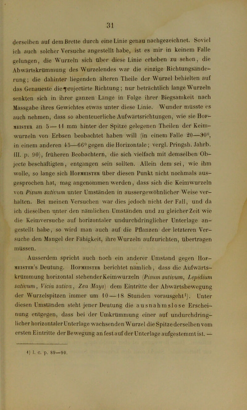 derselben auf dem Brette durch eine Linie genau nachgezeichnet. Soviel ich auch solcher Versuche angestellt habe, ist es mir in keinem Falle gelungen, die Wurzeln sich über diese Linie erheben zu sehen, die Abwärtskrümmung des Wurzelendes war die einzige Richtungsände- rung; die dahinter liegenden älteren Theile der Wurzel behielten auf das Genaueste die^rojectirte Richtung; nur beträchtlich lange Wurzeln senkten sich in ihrer ganzen Länge in Folge ihrer Biegsamkeit nach Massgabe ihres Gewichtes etwas unter diese Linie. Wunder müsste es auch nehmen, dass so abenteuerliche Aufwärtsrichtungen, wie sie Hof- meister an 5—I I mm hinter der Spitze gelegenen Theilen der Keim- wurzeln von Erbsen beobachtet haben will (in einem Falle 20—30°, in einem anderen 45—66° gegen die Horizontale; vergl. Pringsh. Jahrb. III. p. 90), früheren Beobachtern, die sich vielfach mit demselben Ob- jecte beschäftigten, entgangen sein sollten. Allein dem sei, wie ihm wolle, so lange sich Hofmeister über diesen Punkt nicht nochmals aus- gesprochen hat, mag angenommen werden, dass sich die Keimwurzeln von Pisurn sativum unter Umständen in aussergewöhnlicher Weise ver- halten. Bei meinen Versuchen war dies jedoch nicht der Fall, und da ich dieselben unter den nämlichen Umständen und zu gleicher Zeit wie die Keimversuche auf horizontaler undurchdringlicher Unterlage an- gestellt habe, so wird man auch auf die Pflanzen der letzteren Ver- suche den Mangel der Fähigkeit, ihre Wurzeln aufzurichten, übertragen müssen. Ausserdem spricht auch noch ein anderer Umstand gegen IIof- meister’s Deutung. Hofmeister berichtet nämlich , dass die Aufwärts- krümmung horizontal stehenderKeimwurzeln (Pisum sativum, Lepidium sativum, Vicia sativa, Zea Mays) dem Eintritte der Abwärtsbewegung der Wurzelspitzen immer um 10—18 Stunden vorausgeht1). Unter diesen Umständen steht jener Deutung die ausnahmslose Erschei- nung entgegen, dass bei der Umkrümmung einer auf undurchdring- licher horizontalerUnterlage wachsenden Wurzel die Spitzederselben vom ersten Eintritte der Bewegung an fest auf der Unterlage aufgestemmt ist. —