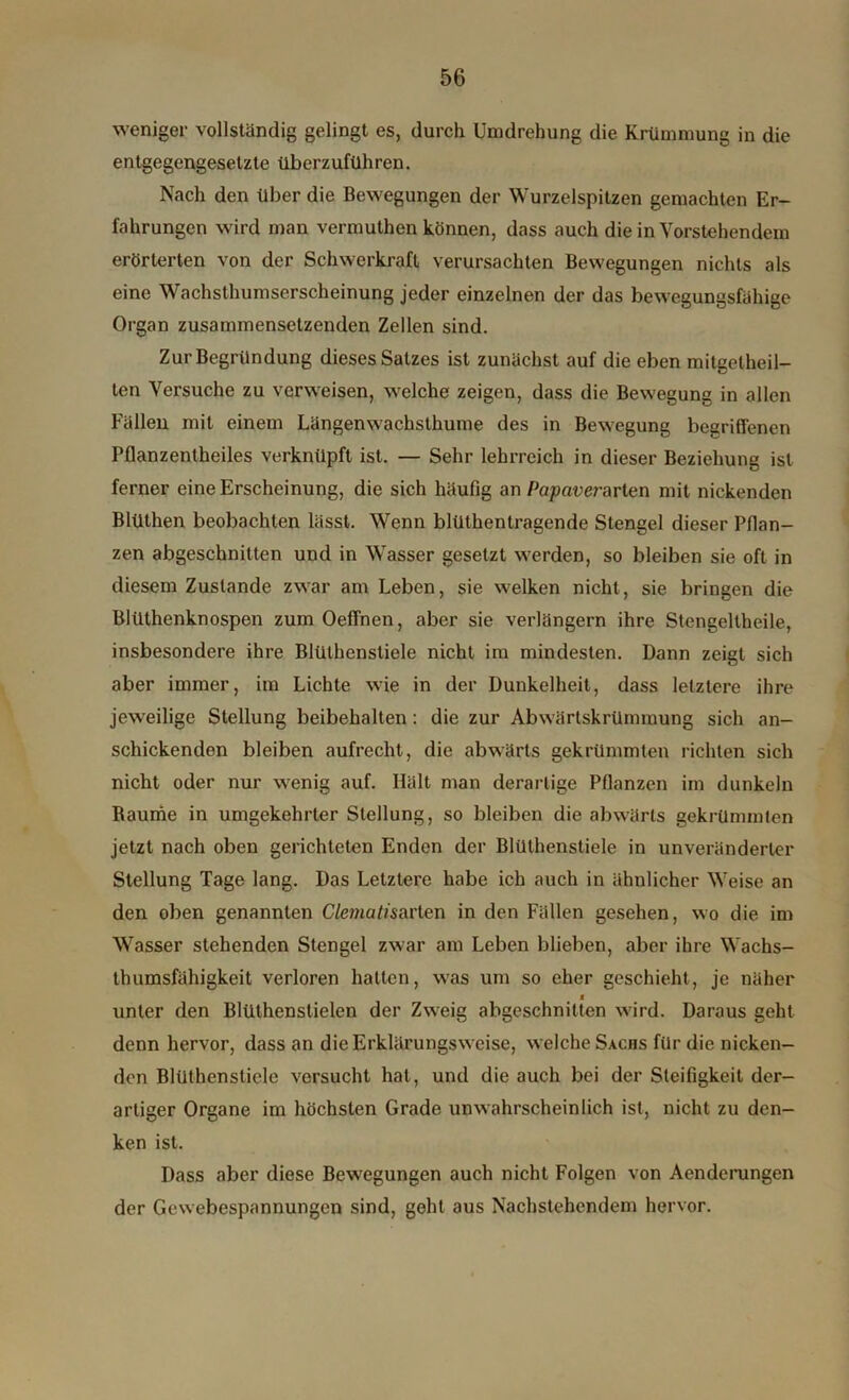 weniger vollständig gelingt es, durch Umdrehung die Krümmung in die entgegengesetzte überzuführen. Nach den über die Bewegungen der Wurzelspitzen gemachten Er- fahrungen wird man vermuthen können, dass auch die in Vorstehendem erörterten von der Schwerkraft verursachten Bewegungen nichts als eine Wachsthumserscheinung jeder einzelnen der das bewegungsfähige Organ zusammensetzenden Zellen sind. Zur Begründung dieses Satzes ist zunächst auf die eben mitgetheil- ten Versuche zu verweisen, welche zeigen, dass die Bewegung in allen Fällen mit einem Längenwachsthume des in Bewegung begriffenen Pflanzentheiles verknüpft ist. — Sehr lehrreich in dieser Beziehung ist ferner eine Erscheinung, die sich häufig an Po/xwerarten mit nickenden Blüthen beobachten lässt. Wenn blüthentragende Stengel dieser Pflan- zen abgeschnitten und in Wasser gesetzt werden, so bleiben sie oft in diesem Zustande zwar am Leben, sie welken nicht, sie bringen die Blüthenknospen zumOeffnen, aber sie verlängern ihre Stengeitheile, insbesondere ihre Blüthenstiele nicht im mindesten. Dann zeigt sich aber immer, im Lichte wie in der Dunkelheit, dass letztere ihre jeweilige Stellung beibehalten : die zur Abwärtskrümmung sich an- schickenden bleiben aufrecht, die abwärts gekrümmten richten sich nicht oder nur wenig auf. Hält man derartige Pflanzen im dunkeln Baume in umgekehrter Stellung, so bleiben die abwärts gekrümmten jetzt nach oben gerichteten Enden der Blüthenstiele in unveränderter Stellung Tage lang. Das Letztere habe ich auch in ähnlicher Weise an den oben genannten Clemutisarten in den Fällen gesehen, wo die im Wasser stehenden Stengel zwar am Leben blieben, aber ihre Wachs- thumsfähigkeit verloren hatten, was um so eher geschieht, je näher j unter den Blüthenstielen der Zweig abgeschnitten wird. Daraus geht denn hervor, dass an die Erklärungsweise, welche Sxcns für die nicken- den Blüthenstiele versucht hat, und die auch bei der Steifigkeit der- artiger Organe im höchsten Grade unwahrscheinlich ist, nicht zu den- ken ist. Dass aber diese Bewegungen auch nicht Folgen von Aenderungen der Gewebespannungen sind, geht aus Nachstehendem hervor.