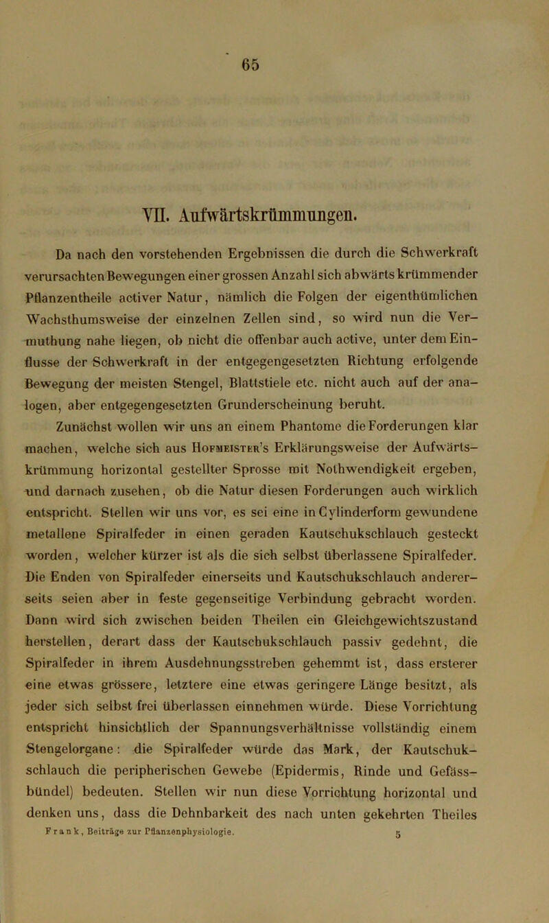 YIL Aufwärtskriimmungen. Da nach den vorstehenden Ergebnissen die durch die Schwerkraft verursachten Bewegungen einer grossen Anzahl sich abwärts krümmender Pflanzentheile activer Natur, nämlich die Folgen der eigentümlichen Wachsthumsweise der einzelnen Zellen sind, so wird nun die Ver- mutung nahe liegen, ob nicht die offenbar auch active, unter dem Ein- flüsse der Schwerkraft in der entgegengesetzten Richtung erfolgende Bewegung der meisten Stengel, Blattstiele etc. nicht auch auf der ana- logen, aber entgegengesetzten Grunderscheinung beruht. Zunächst wollen wir uns an einem Phantome die Forderungen klar machen, welche sich aus Hofmeister’s Erklärungsweise der Aufwärts- krümmung horizontal gestellter Sprosse mit Notwendigkeit ergeben, und darnach Zusehen, ob die Natur diesen Forderungen auch wirklich entspricht. Stellen wir uns vor, es sei eine in Cylinderform gewundene metallene Spiralfeder in einen geraden Kautschukschlauch gesteckt worden, welcher kürzer ist als die sich selbst überlassene Spiralfeder. Die Enden von Spiralfeder einerseits und Kautschukschlauch anderer- seits seien aber in feste gegenseitige Verbindung gebracht worden. Dann wird sich zwischen beiden Theilen ein Gleichgewichtszustand herstellen, derart dass der Kautschukschlauch passiv gedehnt, die Spiralfeder in ihrem Ausdehnungsstreben gehemmt ist, dass ersterer eine etwas grössere, letztere eine etwas geringere Länge besitzt, als jeder sich selbst frei überlassen einnehmen würde. Diese Vorrichtung entspricht hinsichtlich der Spannungsverhältnisse vollständig einem Stengelorgane: die Spiralfeder würde das Mark, der Kautschuk- schlauch die peripherischen Gewebe (Epidermis, Rinde und Gefäss- bündel) bedeuten. Stellen wir nun diese Vorrichtung horizontal und denken uns, dass die Dehnbarkeit des nach unten gekehrten Theiles Frank, Beiträge zur Pflanzenphysiologie. 5