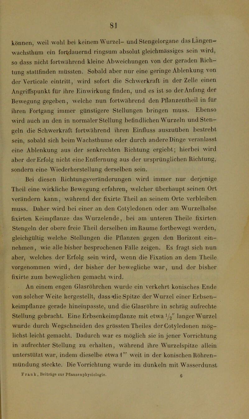 können, weil wohl bei keinem Wurzel- und Stengelorgane dasLängen- wachsthum ein fortdauernd ringsum absolut gleichmässiges sein wird, so dass nicht fortwährend kleine Abweichungen von der geraden Rich- tung staufinden müssten. Sobald aber nur eine geringe Ablenkung von der Yerticale eintritt, wird sofort die Schwerkraft in der Zelle einen Angriffspunkt für ihre Einwirkung finden, und es ist so der Anfang der Bewegung gegeben, welche nun fortwährend den Pflanzentheil in für ihren Fortgang immer günstigere Stellungen bringen muss. Ebenso wird auch an den in normaler Stellung befindlichen Wurzeln und Sten- geln die Schwerkraft fortwährend ihren Einfluss auszuüben bestrebt sein, sobald sich beim Wachsthume oder durch andere Dinge veranlasst eine Ablenkung aus der senkrechten Richtung ergiebt; hierbei wird aber der Erfolg nicht eine Entfernung aus der ursprünglichen Richtung, sondern eine Wiederherstellung derselben sein. Bei diesen Richtungsveränderungen wird immer nur derjenige Theil eine wirkliche Bewegung erfahren, welcher überhaupt seinen Ort verändern kann, während der fixirte Theil an seinem Orte verbleiben muss. Daher wird bei einer an den Cotyledonen oder am Wurzelhalse fixirten Keimpflanze das Wurzelende, bei am unteren Theile fixirten Stengeln der obere freie Theil derselben im Raume fortbewegt werden, gleichgültig welche Stellungen die Pflanzen gegen den Horizont ein- nehmen, wie alle bisher besprochenen Fälle zeigen. Es fragt sich nun aber, welches der Erfolg sein wird, wenn die Fixation an dem Theile vorgenommen wird, der bisher der bewegliche war, und der bisher fixirte zum beweglichen gemacht wird. An einem engen Glasröhrchen wurde ein verkehrt konisches Ende von solcher Weile hergeslellt, dass die Spitze der Wurzel einer Erbsen- keimpflanze gerade hineinpasste, und die Glasröhre in schräg aufrechte Stellung gebracht. Eine Erbsenkeimpflanze mit etwa 1/2 langer Wurzel wurde durch Wegschneiden des grössten Theiles der Cotyledonen mög- lichst leicht gemacht. Dadurch war es möglich sie in jener Vorrichtung in aufrechter Stellung zu erhalten, während ihre Wurzelspitze allein unterstützt war, indem dieselbe etwa 1' weit in der konischen Röhren- mündung steckte. Die Vorrichtung wurde im dunkeln mit Wasserdunst Frank, Beiträge zur Pflanze n Physiologie. g