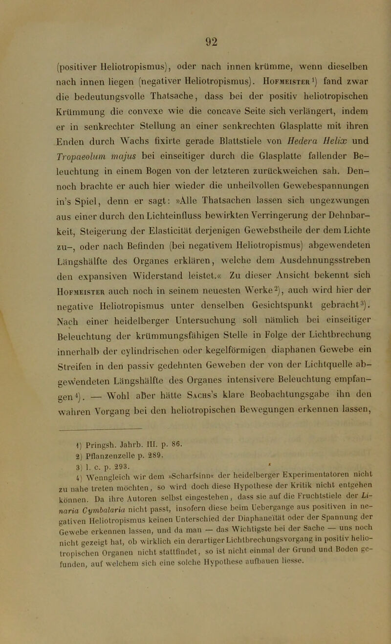 (positiver Heliotropismus), oder nach innen krümme, wenn dieselben nach innen liegen (negativer Heliotropismus). Hofmeister1) fand zwar die bedeutungsvolle Thatsache, dass bei der positiv heliotropischen Krümmung die convexe wie die concave Seite sich verlängert, indem er in senkrechter Stellung an einer senkrechten Glasplatte mit ihren Enden durch Wachs fixirte gerade Blattstiele von Hedera Helix und Tropaeolum majus bei einseitiger durch die Glasplatte fallender Be- leuchtung in einem Bogen von der letzteren zurückweichen sah. Den- noch brachte er auch hier wieder die unheilvollen Gewebespannungen in’s Spiel, denn er sagt: »Alle Thatsachen lassen sich ungezwungen aus einer durch den Lichteinlluss bewirkten Verringerung der Dehnbar- keit, Steigerung der Elaslicität derjenigen Gewebslheile der dem Lichte zu-, oder nach Befinden (bei negativem Heliotropismus) abgewendeten Längshälfte des Organes erklären, welche dem Ausdehnungsstreben den expansiven Widerstand leistet.« Zu dieser Ansicht bekennt sich Hofmeister auch noch in seinem neuesten Werke2), auch wird hier der negative Heliotropismus unter denselben Gesichtspunkt gebracht3). Nach einer heidelberger Untersuchung soll nämlich bei einseitiger Beleuchtung der krümmungsfähigen Stelle in Folge der Lichtbrechung innerhalb der cylindrischen oder kegelförmigen diaphanen Gewebe ein Streifen in den passiv gedehnten Geweben der von der Lichtquelle ab- gewendeten Längshälfte des Organes intensivere Beleuchtung empfan- gen4). Wohl aber hätte Saciis’s klare Beobachtungsgabe ihn den wahren Vorgang bei den heliotropischen Bewegungen erkennen lassen, 1) Pringsh. Jahrb. III. p. 86. 2) Pflanzenzelle p. 289. 3) 1. c. p. 293. 4) Wenngleich wir dem »Scharfsinn« der heidelberger Experimentatoren nicht zu nahe treten möchten, so wird doch diese Hypothese der Kritik nicht entgehen können. Da ihre Autoren selbst eingestehen, dass sie auf die Fruchtstiele der Li- naria Cymbalaria nicht passt, insofern diese beim Uebergange aus positiven in ne- gativen Heliotropismus keinen Unterschied der Diaphaneität oder der Spannung der Gewebe erkennen lassen, und da man - das Wichtigste bei der Sache — uns noch nicht gezeigt hat, ob wirklich ein derartiger Lichtbrechungsvorgang in positiv helio- tropischen Organen nicht stattfindet, so ist nicht einmal der Grund und Boden ge- funden, auf welchem sich eine solche Hypothese aufbauen liesse.