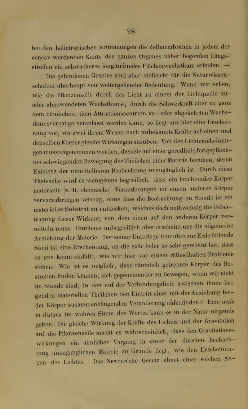 bei den heliotropischen Krümmungen die Zellmembranen in jedem der concav werdenden Kante des ganzen Organes näher liegenden Längs- streifen ein schwächeres longitudinales Flächenwachsthum erleiden. — Die gefundenen Gesetze sind aber vielleicht für die Naturwissen- schaften überhaupt von weitergehender Bedeutung. Wenn wir sehen, wie die Püanzenzelle durch das Licht zu einem der Lichtquelle zu- oder abgewendeten Wachsthume, durch die Schwerkraft aber zu ganz dem nämlichen, dem Attractionscentrum zu- oder abgekehrten Wachs- thumsvorgange veranlasst werden kann, so liegt uns hier eine Erschei- nung vor, wo zwei ihrem Wesen nach unbekannte Kräfte auf einen und denselben Körper gleiche Wirkungen ausüben. Von den Lichterscheinun- gen muss angenommen werden, dass sie auf einer geradlinig fortgepflanz- ten schwingenden Bewegung derTheilchen einer Materie beruhen, deren Existenz der unmittelbaren Beobachtung unzugänglich ist. Durch diese Thatsache wird es wenigstens begreiflich, dass ein leuchtender Körper materielle (z. B. chemische) Veränderungen an einem anderen Körper hervorzubringen vermag, ohne dass die Beobachtung im Stande ist ein materielles Substrat zu entdecken, welches doch nothwendig dieUeber- tragung dieser Wirkung von dem einen auf den anderen Körper ver- mitteln muss. Durchaus unbegreiflich aber erscheint uns die allgemeine Anziehung der Materie. Der seiner Unterlage beraubte zur Erde fallende Stein ist eine Erscheinung, an die sich Jeder so sehr gewöhnt hat, dass es uns kaum einfällt, wie wir hier vor einem räthselhaften Probleme stehen. Wie ist es möglich, dass räumlich getrennte Körper das Be- streben finden können, sich gegeneinander zu bewegen, w’enn wir nicht im Stande sind, in den auf der Verbindungslinie zwischen ihnen lie- genden materiellen Theilchen den Eintritt einer mit der Anziehung bei- der Körper zusammenhängenden Veränderung aufzufinden'? Eine actio in distans im wahren Sinne des Wortes kann es in der Natur nirgends geben. Die gleiche Wirkung der Kräfte des Lichtes und der Gravitation auf die Pflanzenzelle macht es wahrscheinlich, dass den Gravitations- wirkungen ein ähnlicher Vorgang in einer der directen Beobach- tung unzugänglichen Materie zu Grunde liegt, wie den Erscheinun- gen des Lichtes. Das NEWTon’che Gesetz ebnet einer solchen An-