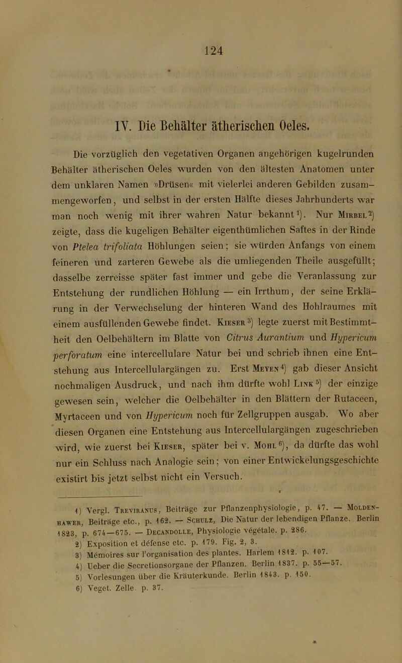 IV. Die Behälter ätherischen Oeles. Die vorzüglich den vegetativen Organen angehörigen kugelrunden Behälter ätherischen Oeles wurden von den ältesten Anatomen unter dem unklaren Namen »Drüsen« mit vielerlei anderen Gebilden zusam- mengeworfen , und selbst in der ersten Hälfte dieses Jahrhunderts war man noch wenig mit ihrer wahren Natur bekannt1). Nur Mirbel2) zeigte, dass die kugeligen Behälter eigenthümlichen Saftes in der Binde von Ptelea trifoliata Höhlungen seien; sie würden Anfangs von einem feineren und zarteren Gewebe als die umliegenden Theile ausgefüllt; dasselbe zerreisse später fast immer und gebe die Veranlassung zur Entstehung der rundlichen Höhlung — ein Irrthum, der seine Erklä- rung in der Verwechselung der hinteren Wand des Hohlraumes mit einem ausfüllenden Gewebe findet. Kieser3) legte zuerst mit Bestimmt- heit den Oelbehältern im Blatte von Citrus Aurantium und Hypericum perforatum eine intercellulare Natur bei und schrieb ihnen eine Ent- stehung aus Intercellulargängen zu. Erst Meyen4) gab dieser Ansicht nochmaligen Ausdruck, und nach ihm dürfte wohl Link5 6) der einzige gewesen sein, welcher die Oelbehälter in den Blättern der Butaceen, Mvrtaceen und von Hypericum noch für Zellgruppen ausgab. Wo aber diesen Organen eine Entstehung aus Intercellulargängen zugeschrieben wird, wie zuerst bei Kieser, später bei v. Mohl5), da dürfte das wohl nur ein Schluss nach Analogie sein; von einer Entwicklungsgeschichte existirt bis jetzt selbst nicht ein Versuch. 1) Vergl. Treviranus, Beiträge zur Pflanzenphysiologie, p. 47. — Molden- hawer, Beiträge etc., p. 162. — Schulz, Die Natur der lebendigen Pflanze. Berlin 1823, p. 674—675. — Decandolle, Physiologie vägetale. p. 286. 2) Exposition et döfense etc. p. 179. fig. 2, 3. 3) Mömoires sur l’orgnnisation des plantes. Harlem 1812. p. 107. 4) Heber die Secretionsorgane der Pflanzen. Berlin 1837. p. 55—57. 5) Vorlesungen über die Kräuterkunde. Berlin 1843. p. 150. 6) Vegct. Zelle p. 37. »