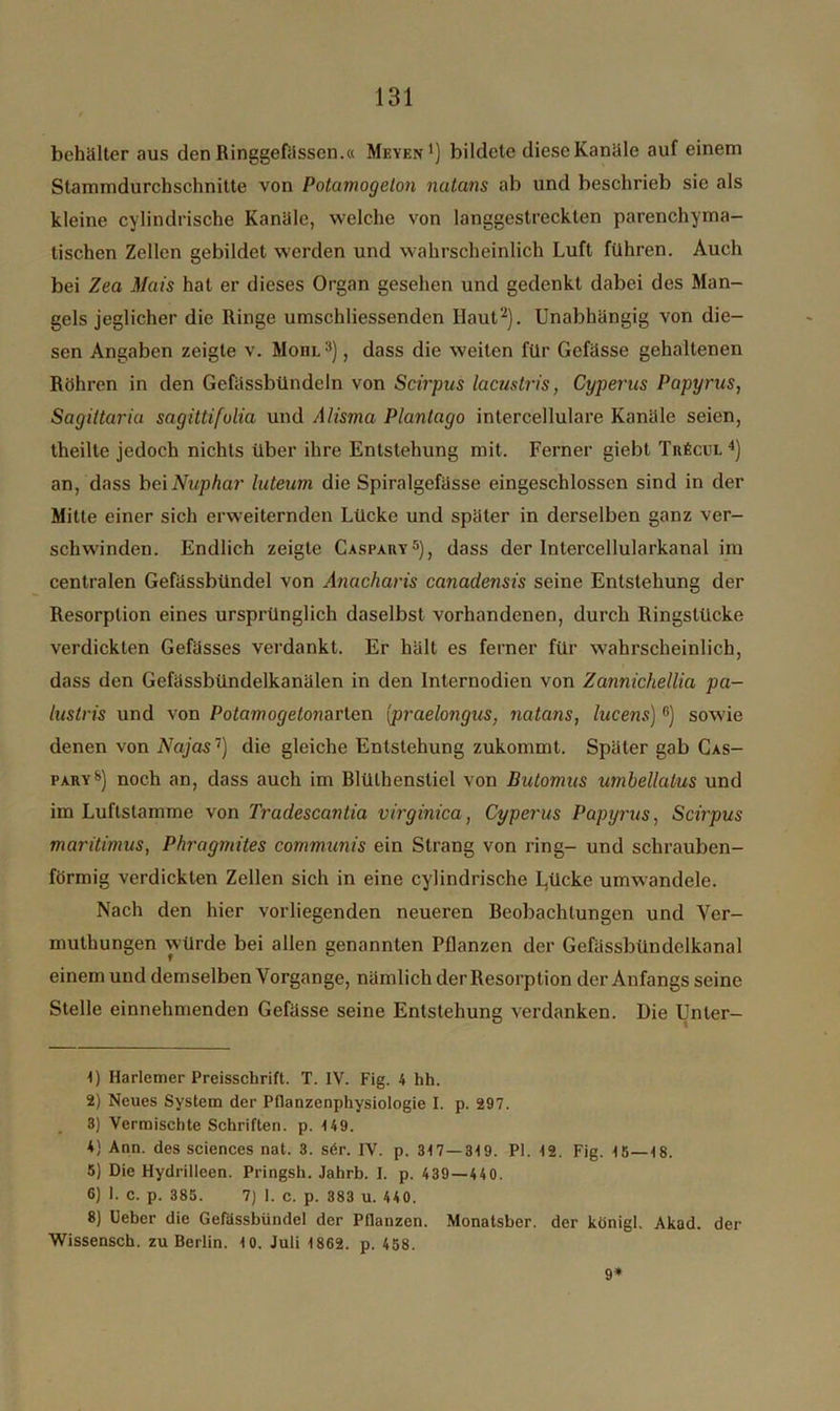 behälter aus den Ringgefässen.« Mbyen1) bildete diese Kanäle auf einem Stammdurchschnitte von Potcimogclon natans ab und beschrieb sie als kleine cylindrische Kanäle, welche von langgestreckten parenchyma- tischen Zellen gebildet werden und wahrscheinlich Luft führen. Auch bei Zea Mais hat er dieses Organ gesehen und gedenkt dabei des Man- gels jeglicher die Ringe umschliessenden Haut2). Unabhängig von die- sen Angaben zeigte v. Moiil3) , dass die weiten für Gefässe gehaltenen Röhren in den Gefässbündeln von Scirpus lacustris, Cyperus Papyrus, Sagittariu sagittifulia und Alisma Plantago intercellulare Kanäle seien, theilte jedoch nichts über ihre Entstehung mit. Ferner giebt Tnficui. 4) an, dass beiNuphar luteum die Spiralgefässe eingeschlossen sind in der Milte einer sich erweiternden Lücke und später in derselben ganz ver- schwinden. Endlich zeigte Caspahy5), dass der Intercellularkanal im centralen Gefässbündel von Anacharis canadensis seine Entstehung der Resorption eines ursprünglich daselbst vorhandenen, durch Ringstücke verdickten Gefässes verdankt. Er hält es ferner für wahrscheinlich, dass den Gefässbündelkanälen in den Internodien von Zannichellia pa- lustris und von Potamogelonavlen {praelongus, natans, lucens)6 *) sowie denen von Najas1) die gleiche Entstehung zukommt. Später gab Cas- pary8) noch an, dass auch im Rlülhenstiel von Butomus umbellatus und im Luftstamme von Tradescantia virginica, Cyperus Papyrus, Scirpus maritimus, Phragmites communis ein Strang von ring- und schrauben- förmig verdickten Zellen sich in eine cylindrische L,ücke umwandele. Nach den hier vorliegenden neueren Beobachtungen und Ver- muthungen würde bei allen genannten Pflanzen der Gefässbündelkanal einem und demselben Vorgänge, nämlich der Resorption der Anfangs seine Stelle einnehmenden Gefässe seine Entstehung verdanken. Die Unter- 1) Harlemer Preisschrift. T. IV. Fig. 4 hh. 2) Neues System der Pflanzenphysiologie I. p. 297. 3) Vermischte Schriften, p. 149. 4) Ann. des Sciences nat. 3. s6r. IV. p. 317 — 319. PI. 12. Fig. 15—18. 5) Die Hydrilleen. Pringsh. Jahrb. I. p. 439—440. 6) 1. c. p. 385. 7) I. c. p. 383 u. 440. 8) Ueber die Gefässbündel der Pflanzen. Monatsber. der königl. Akad. der Wissensch. zu Berlin. 10. Juli 1862. p. 458. 9*