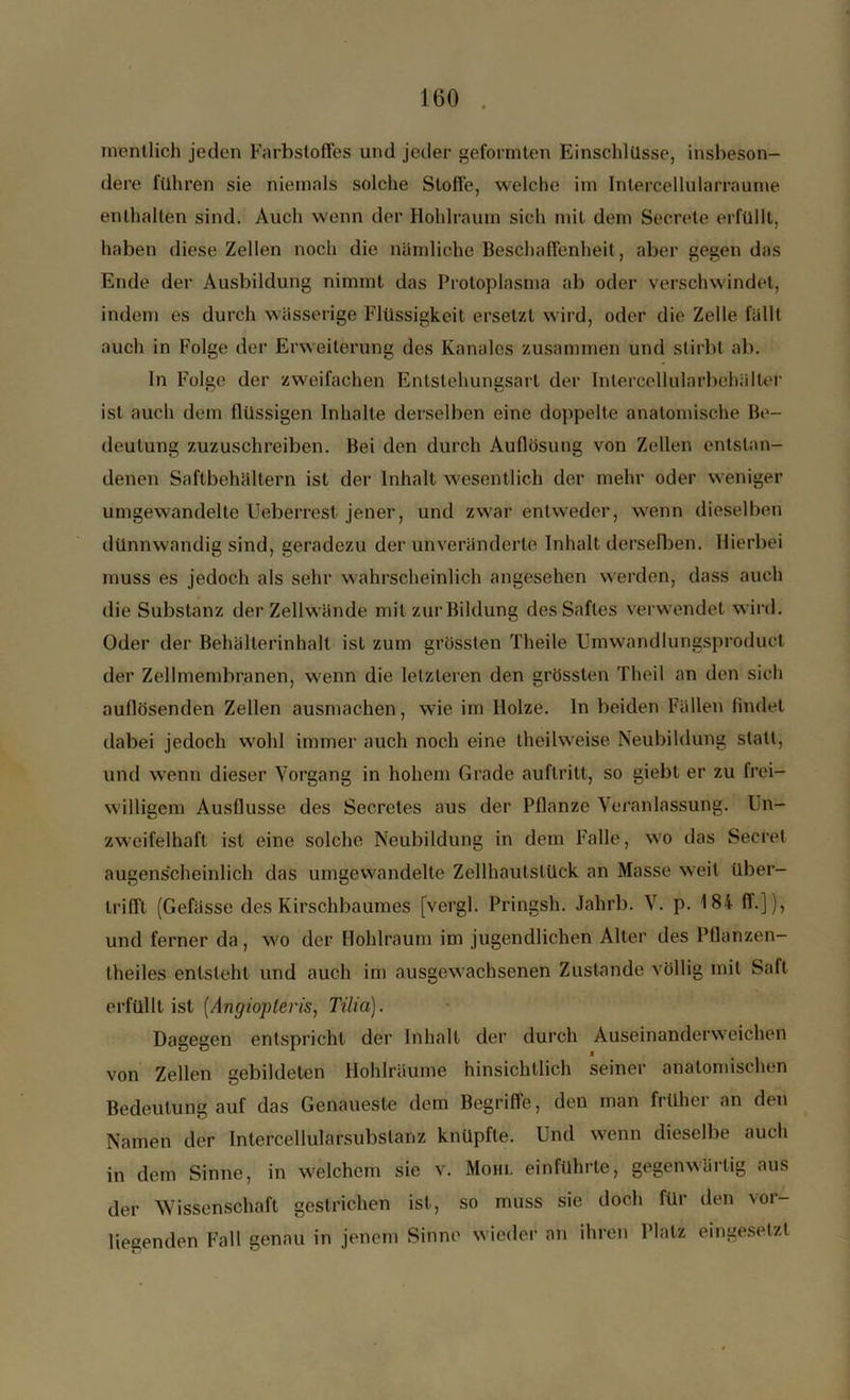 mentlich jeden Farbstoffes und jeder geformten Einschlüsse, insbeson- dere führen sie niemals solche Stoffe, welche im Intercellularraume enthalten sind. Auch wenn der Hohlraum sich mit dem Secrete erfüllt, haben diese Zellen noch die nämliche Beschaffenheit, aber gegen das Ende der Ausbildung nimmt das Protoplasma ab oder verschwindet, indem es durch wässerige Flüssigkeit ersetzt wird, oder die Zelle fällt auch in Folge der Erweiterung des Kanales zusammen und stirbt ab. In Folge der zweifachen Entstehungsart der Inlercellularbehälter ist auch dem flüssigen Inhalte derselben eine doppelte anatomische Be- deutung zuzuschreiben. Bei den durch Auflösung von Zellen entstan- denen Saftbehältern ist der Inhalt wesentlich der mehr oder weniger umgewandelte Ueberrest jener, und zwar entweder, wenn dieselben dünnwandig sind, geradezu der unveränderte Inhalt derselben. Hierbei muss es jedoch als sehr wahrscheinlich angesehen werden, dass auch die Substanz der Zellwände mit zur Bildung des Saftes verwendet wird. Oder der Behälterinhalt ist zum grössten Theile Umwandlungsproduct der Zellmembranen, wenn die letzteren den grössten Theil an den sich aullösenden Zellen ausmachen, wie im Holze, ln beiden Fällen findet dabei jedoch wohl immer auch noch eine theilweise Neubildung statt, und wenn dieser Vorgang in hohem Grade auftritt, so giebt er zu frei- willigem Ausflusse des Secretes aus der Pflanze Veranlassung. Un- zweifelhaft ist eine solche Neubildung in dem Falle, wo das Seeret augenscheinlich das umgewandelte Zellhautslück an Masse weil über- trifft (Gefässe des Kirschbaumes [vergl. Pringsh. Jahrb. V. p. 184 ff.]), und ferner da, wo der Hohlraum im jugendlichen Alter des Pflanzen- theiles entsteht und auch im ausgewachsenen Zustande völlig mit Saft erfüllt ist (Angiopleris, Tilia). Dagegen entspricht der Inhalt der durch Auseinanderweichen von Zellen gebildeten Hohlräume hinsichtlich seiner anatomischen Bedeutung auf das Genaueste dem Begriffe, den man früher an den Namen der Inlercellularsubslanz knüpfte. Und wenn dieselbe auch in dem Sinne, in welchem sie v. Mohl einführte, gegenwärtig aus der Wissenschaft gestrichen ist, so muss sie doch für den vor- liegenden Fall genau in jenem Sinne wieder an ihren Platz eingesetzt