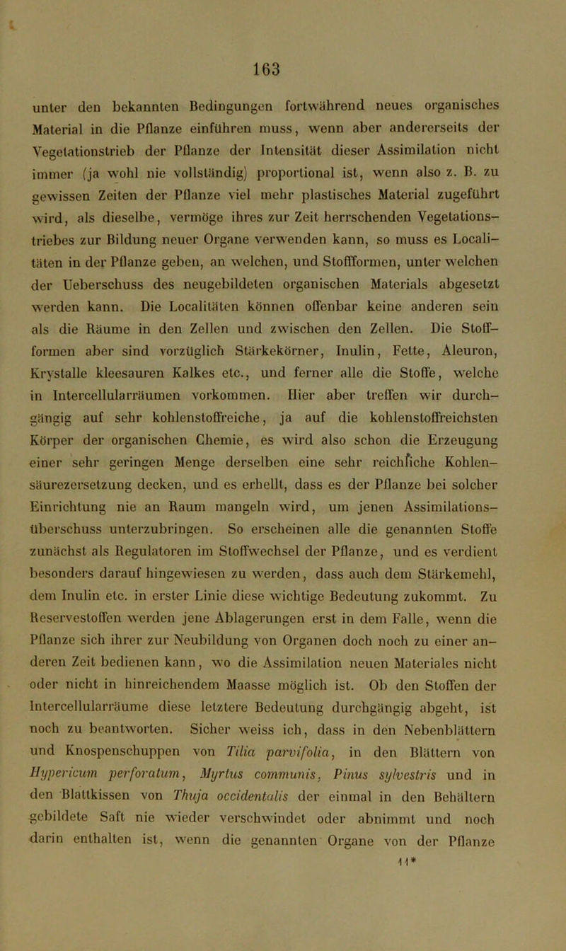 unter den bekannten Bedingungen fortwährend neues organisches Material in die Pflanze einführen muss, wenn aber andererseits der Vegelationstrieb der Pflanze der Intensität dieser Assimilation nicht immer (ja wohl nie vollständig) proportional ist, wenn also z. B. zu gewissen Zeiten der Pflanze viel mehr plastisches Material zugeführt wird, als dieselbe, vermöge ihres zur Zeit herrschenden Vegetations- triebes zur Bildung neuer Organe verwenden kann, so muss es Locali- täten in der Pflanze geben, an welchen, und StoflTormen, unter welchen der Ueberscliuss des neugebildeten organischen Materials abgesetzt werden kann. Die Localitäten können offenbar keine anderen sein als die Bäume in den Zellen und zwischen den Zellen. Die Stoff- formen aber sind vorzüglich Slärkekörner, Inulin, Fette, Aleuron, Krystalle kleesauren Kalkes etc., und ferner alle die Stoffe, welche in Intercellularräumen Vorkommen. Hier aber treffen wir durch- gängig auf sehr kohlenstoffreiche, ja auf die kohlenstoffreichsten Körper der organischen Chemie, es wird also schon die Erzeugung einer sehr geringen Menge derselben eine sehr reichfiche Kohlen- säurezersetzung decken, und es erhellt, dass es der Pflanze bei solcher Einrichtung nie an Baum mangeln wird, um jenen Assimilations- Uberschuss unterzubringen. So erscheinen alle die genannten Stoße zunächst als Regulatoren im Stoffwechsel der Pflanze, und es verdient besonders darauf hingewiesen zu werden, dass auch dem Stärkemehl, dem Inulin etc. in erster Linie diese wichtige Bedeutung zukommt. Zu Heservestoffen werden jene Ablagerungen erst in dem Falle, wenn die Pflanze sich ihrer zur Neubildung von Organen doch noch zu einer an- deren Zeit bedienen kann, wo die Assimilation neuen Materiales nicht oder nicht in hinreichendem Maasse möglich ist. Ob den Stoffen der Intercellularräume diese letztere Bedeutung durchgängig abgeht, ist noch zu beantworten. Sicher weiss ich, dass in den Nebenblättern und Knospenschuppen von Tilia parvifolia, in den Blättern von Hypericum perforatum, Myrtus communis. Pinus sylvestris und in den Blattkissen von Thuja occidentulis der einmal in den Behältern gebildete Saft nie wieder verschwindet oder abnimmt und noch darin enthalten ist, wenn die genannten Organe von der Pflanze n*