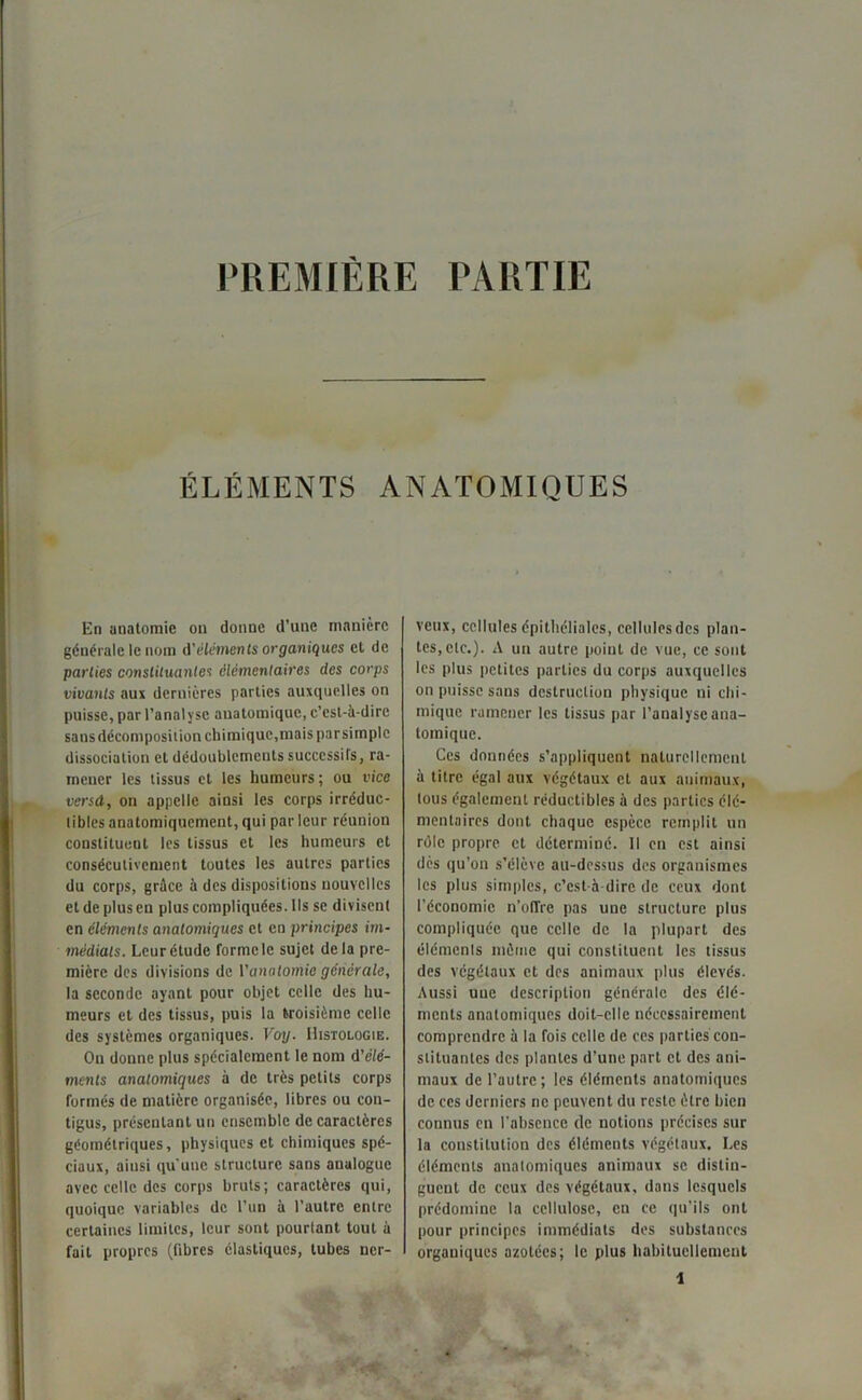 PREMIERE PARTIE ÉLÉMENTS ANATOMIQUES En anatomie on donne d'une manière générale le nom d'éléments organiques et de parties constituantes élémentaires des corps vivants aux dernières parties auxquelles on puisse, par l’analyse anatomique, c’est-à-dire sansdécomposiiion chimique, mais parsitnplc dissociation et dédoublements successifs, ra- mener les tissus et les humeurs; ou vice vend, on appelle ainsi les corps irréduc- tibles anatomiquement, qui par leur réunion constituent les tissus et les humeurs et consécutivement toutes les autres parties du corps, grâce à des dispositions nouvelles et de plus en plus compliquées. Ils se divisent en éléments anatomiques et en principes im- médiats. Leur étude forme le sujet delà pre- mière des divisions de Y anatomie générale, la seconde ayant pour objet celle des hu- meurs et des tissus, puis la troisième celle des systèmes organiques. Voy. Histologie. On donne plus spécialement le nom d'élé- ments anatomiques à de très petits corps formés de matière organisée, libres ou con- tigus, présentant un ensemble de caractères géométriques, physiques et chimiques spé- ciaux, aiusi qu'une structure sans analogue avec celle des corps bruts; caractères qui, quoique variables de l’un à l’autre entre certaines limites, leur sont pourtant tout à fait propres (fibres élastiques, tubes ner- veux, cellules épithéliales, cellulesdcs plan- tes, etc.). A un autre point de vue, ce sont les plus petites parties du corps auxquelles on puisse sans destruction physique ni chi- mique ramener les tissus par l’analyse ana- tomique. Ces données s’appliquent naturellement à titre égal aux végétaux et aux animaux, tous également réductibles à des parties élé- mentaires dont chaque espèce remplit un rôle propre et déterminé. Il en est ainsi dès qu’on s’élève au-dessus des organismes les plus simples, c’est-à-dire de ceux dont l'économie n’oITre pas une structure plus compliquée que celle de la plupart des éléments môme qui constituent les tissus des végétaux et des animaux plus élevés. Aussi une description générale des élé- ments anatomiques doit-elle nécessairement comprendre à la fois celle de ces parties con- stituantes des plantes d’une part et des ani- maux de l’autre; les éléments anatomiques de ecs derniers ne peuvent du reste être bien connus en l’absence de notions précises sur la constitution des éléments végétaux. Les éléments anatomiques animaux se distin- guent de ceux des végétaux, dans lesquels prédomine la cellulose, en ce qu’ils ont pour principes immédiats des substances organiques azotées; le plus habituellement