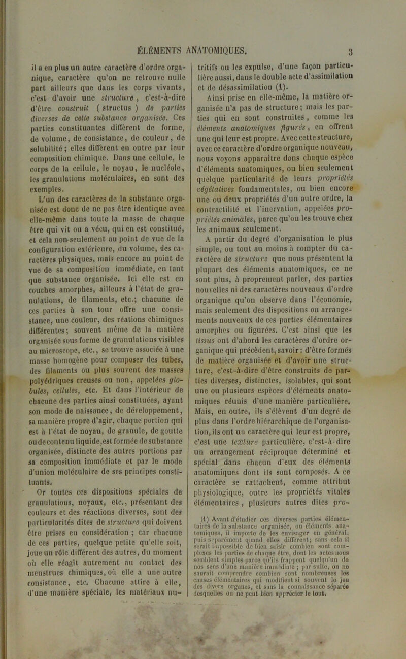 il a en plus un nuire caractère d’ordre orga- nique, caractère qu’on ne retrouve nulle part ailleurs que daus les corps vivants, c’est d’avoir une structure, c’est-à-dire d’èlre construit ( struetus ) de parties diverses de cette substance organisée. Ces parties constituantes diffèrent de forme, de volume, de consistance, de couleur, de solubilité ; elles diffèrent en outre par leur composition chimique. Dans une cellule, le corps de la cellule, le noyau, le nucléole, les granulations moléculaires, en sont des exemples. L'un des caractères de la substance orga- nisée est donc de ne pas être identique avec clle-niémc dans toute la masse de chaque être qui vit ou a vécu, qui en est constitué, et cela non-seulement au point de vue de la configuration extérieure, du volume, des ca- ractères physiques, mais encore au point de vue de sa composition immédiate, en laut que substance organisée. Ici elle est en couches amorphes, ailleurs à l’état de gra- nulations, de filaments, etc.; chacune de ces parties à son tour offre une consi- stance, une couleur, des réalions chimiques différentes; souvent même de la matière organisée sous forme de granulations visibles au microscope, etc., se trouve associée à une masse homogène pour composer des tubes, des filaments ou plus souvent des masses polyédriques creuses ou non, appelées glo- bules, cellules, etc. Et dans l'intérieur de chacune des parties ainsi constituées, ayant sou mode de naissance, de développement, sa manière propre d’agir, chaque portion qui est à l'état de noyau, de granule, dégoutté ou de contenu liquide, est formée de substance organisée, distincte des autres portions par sa composition immédiate et par le mode d’union moléculaire de ses principes consti- tuants. Or toutes ces dispositions spéciales de granulations, noyaux, etc., présentant des couleurs et des réactions diverses, sont des particularités dites de structure qui doivent être prises en considération ; car chacune de ccs parties, quelque petite qu’elle soit, joue un rôle différent des autres, du moment oii elle réagit autrement nu contact des menstrues chimiques, où elle a une autre consistance, etc. Chacune attire à elle, d’une manière spéciale, les matériaux nu- trilifs ou les expulse, d’une façon particu- lière aussi, daus le double acte d'assimilation et do désassimilation (1). Ainsi prise en elle-même, la matière or- ganisée n’a pas de structure; mais les par- ties qui en sont construites, comme les éléments anatomiques figurés, en offrent une qui leur est propre. Avec cette structure, avec ce caractère d’ordre organique nouveau, nous voyons apparaître dans chaque espèce d’éléments anatomiques, ou bien seulement quelque particularité de leurs propriétés végétatives fondamentales, ou bien encore une ou deux propriétés d’un autre ordre, la contractilité et l’inervalion, appelées pro- priétés animales, parce qu’on les trouve chez les animaux seulement. A partir du degré d’organisation le plus simple, ou tout au moins à compter du ca- ractère de structure que nous présentent la plupart des éléments anatomiques, ce ne sont plus, à proprement parler, des parties nouvelles ni des caractères nouveaux d’ordre organique qu’on observe dans l’économie, mais seulement des dispositions ou arrange- ments nouveaux de ces parties élémentaires amorphes ou figurées. C’est ainsi que les tissus ont d’abord les caractères d’ordre or- ganique qui précèdent, savoir : d’èlre formés de matière organisée et d’avoir une struc- ture, c’est-à-dire d’être construits de par- ties diverses, distinctes, isolables, qui sont une ou plusieurs espèces d’éléments anato- miques réunis d’une manière particulière. Mais, en outre, ils s’élèvent d’un degré de plus dans l’ordre hiérarchique de l’organisa- tion, ils ont un caractère qui leur est propre, c’est une texture particulière, c’est-à-dire un arrangement réciproque déterminé et spécial dans chacun d’eux des éléments anatomiques dont ils sont composés. A ce caractère se rattachent, comme attribut physiologique, outre les propriétés vitales élémentaires, plusieurs autres dites pro- (1) Avant d'étudier cos diverses parties élémen- taires de la substance organisée, ou éléments ana- tomiques, il importe do les envisager on général, puis séparément quand elles différent; sans cela il serait impossible de bien saisir combien sont com- plexes les parties do chaque être, dont les actes nous semblent simples parce qu’ils frappent quelqu'un do nos sens d'une manière immédiate ; par suite, on no saurait comprendre combien sont nombreuses les causes élémentaires qui modifient si souvent lo juu des divers organes, et sans la connaissance séparée desquelles on ne peut bien apprécier le tout.