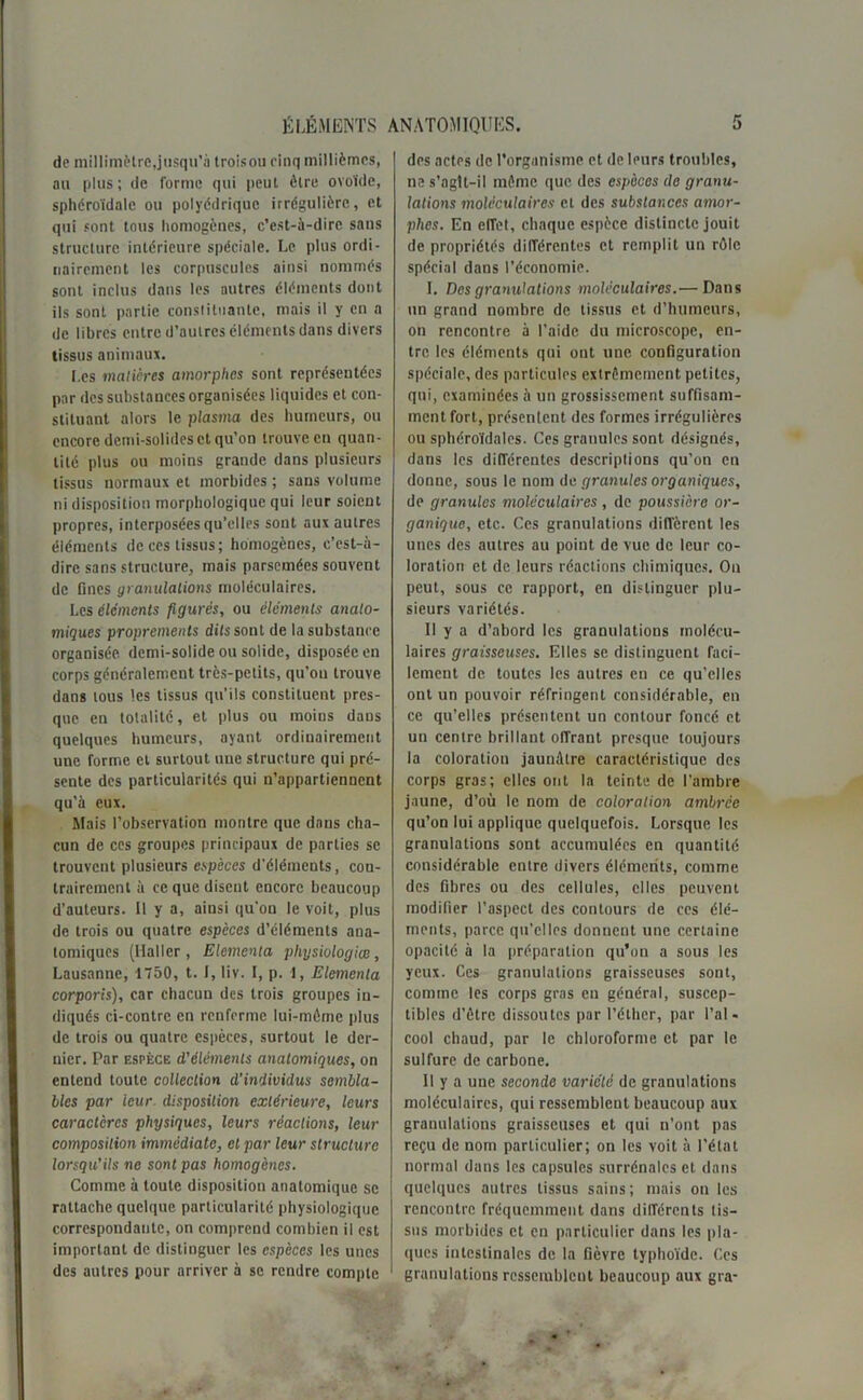 de millimètre,jusqu’à troisou cinq millièmes, au plus; de forme qui peut être ovoïde, sphéroïdalc ou polyédrique irrégulière, et qui sont tous homogènes, c’est-à-dire sans structure intérieure spéciale. Le plus ordi- nairement les corpuscules ainsi nommés sont inclus dans les autres éléments dont ils sont partie constituante, mais il y en a de libres entre d’autres éléments dans divers tissus animaux. I.es matières amorphes sont représentées par des substances organisées liquides et con- stituant alors le plasma des humeurs, ou encore demi-solides et qu’on trouve en quan- tité plus ou moins grande dans plusieurs tissus normaux et morbides ; sans volume ni disposition morphologique qui leur soient propres, interposées qu’elles sont aux autres éléments de ces tissus; homogènes, c’est-à- dire sans structure, mais parsemées souvent de fines granulations moléculaires. Les Éléments figurés, ou éléments anato- miques proprements dits sont de la substance organisée demi-solide ou solide, disposée en corps généralement très-petits, qu’on trouve dans tous les tissus qu’ils constituent pres- que en totalité, et plus ou moins dans quelques humeurs, ayant ordinairement une forme et surtout une structure qui pré- sente des particularités qui n’appartiennent qu’à eux. Mais l’observation montre que dans cha- cun de ces groupes principaux de parties se trouvent plusieurs espèces d'éléments, con- trairement à ce que disent encore beaucoup d’auteurs. Il y a, ainsi qu’on le voit, plus de trois ou quatre espèces d’éléments aua- tomiques (Haller, Elemenla physiologies, Lausanne, 1750, t. I, liv. I, p. 1, Elemenla corporis), car chacun des trois groupes in- diqués ci-contre en renferme lui-même plus de trois ou quatre espèces, surtout le der- nier. Par espèce d'éléments anatomiques, on entend toute collection d’individus sembla- bles par leur disposition extérieure, leurs caractères physiques, leurs réactions, leur composition immédiate, et par leur structure lorsqu’ils ne sont pas homogènes. Comme à toute disposition anatomique se rattache quelque particularité physiologique correspondante, on comprend combien il est important de distinguer les espèces les unes des autres pour arriver à se rendre compte des actes de l’organisme et de leurs troubles, ne s’aglt-il même que des espèces de granu- lations moléculaires et des substances amor- phes. En effet, chaque espèce distincte jouit de propriétés différentes et remplit un rôle spécial dans l’économie. I. Des granulations moléculaires.— Dans un grand nombre de tissus et d’humeurs, on rencontre à l’aide du microscope, en- tre les éléments qui ont une configuration spéciale, des particules extrêmement petites, qui, examinées à un grossissement suffisam- ment fort, présentent des formes irrégulières ou sphéroïdalcs. Ces granules sont désignés, dans les différentes descriptions qu’on en donne, sous le nom dc granules organiques, de granules moléculaires , de poussière or- ganique, etc. Ces granulations diffèrent les unes des autres au point de vue de leur co- loration et de leurs réactions chimiques. On peut, sous ce rapport, en distinguer plu- sieurs variétés. Il y a d’abord les granulations molécu- laires graisseuses. Elles se distinguent faci- lement de toutes les autres en ce qu’elles ont un pouvoir réfringent considérable, en ce qu’elles présentent un contour foncé et un centre brillant offrant presque toujours la coloration jaunâtre caractéristique des corps gras; elles ont la teinte de l’ambre jaune, d’où le nom de coloration ambrée qu’on lui applique quelquefois. Lorsque les granulations sont accumulées en quantité considérable entre divers éléments, comme des fibres ou des cellules, elles peuvent modifier l’aspect des contours de ces élé- ments, parce qu’elles donnent une certaine opacité à la préparation qu’on a sous les yeux. Ces granulations graisseuses sont, comme les corps gras en général, suscep- tibles d’être dissoutes par l’éther, par l’al- cool chaud, par le chloroforme et par le sulfure de carbone. Il y a une seconde variété de granulations moléculaires, qui ressemblent beaucoup aux granulations graisseuses et qui n’ont pas reçu de nom particulier; on les voit à l’état normal dans les capsules surrénales et dans quelques autres tissus sains; mais on les rencontre fréquemment dans différents tis- sus morbides et en particulier dans les pla- ques intestinales de la fièvre typhoïde. Ces granulations ressemblent beaucoup aux gra-