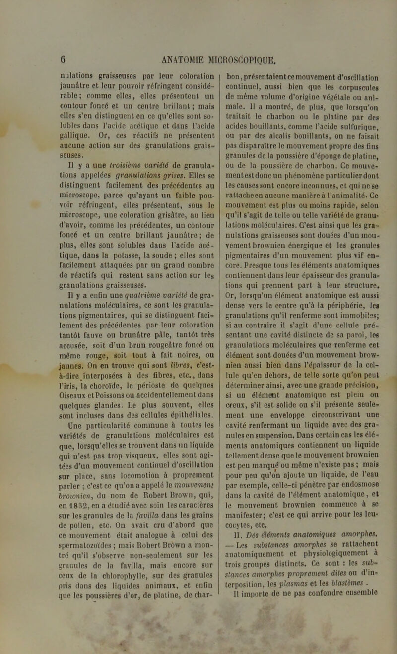 nulations graisseuses par leur coloration jaunâtre et leur pouvoir réfringent considé- rable; comme elles, elles présentent un contour foncé et un centre brillant; mais elles s’en distinguent en ce qu’elles sont so- lubles dans l’acide acétique et dans l’acide gallique. Or, ces réactifs ne présentent aucune action sur des granulations grais- seuses. 11 y a une troisième variété de granula- tions appelées granulations grises. Elles se distinguent facilement des précédentes au microscope, parce qu’ayant un faible pou- voir réfringent, elles présentent, sous le microscope, une coloration grisâtre, au lieu d’avoir, comme les précédentes, un contour foncé et un centre brillant jaunâtre; de plus, elles sont solubles dans l’acide acé- tique, daus la potasse, la soude ; elles sont facilement attaquées par un grand nombre de réactifs qui restent sans action sur les granulations graisseuses. Il y a enfin une quatrième variété de gra- nulations moléculaires, ce sont les granula- tions pigmentaires, qui se distinguent faci- lement des précédentes par leur coloration tantôt fauve ou brunâtre pâle, tantôt très accusée, soit d’un brun rougeâtre foncé ou même rouge, soit tout à fait noires, ou jaunes. On en trouve qui sont libres, c’est- à-dire interposées à des fibres, etc., dans l’iris, la choroïde, le périoste de quelques Oiseaux ctPoissonsou accidentellement dans quelques glandes. Le plus souvent, elles sont incluses dans des cellules épithéliales. Une particularité commune à toutes les variétés de granulations moléculaires est que, lorsqu’elles se trouvent dans un liquide qui n’est pas trop visqueux, elles sont agi- tées d’un mouvement continuel d’oscillation sur place, sans locomotion à proprement parler ; c’est ce qu’on a appelé le mouvement broionien, du nom de Robert Crown, qui, en 1832, en a étudié avec soin les caractères sur les granules de la favilla dans les grains de pollen, etc. On avait cru d’abord que ce mouvement était analogue à celui des spermatozoïdes ; mais Robert Brown a mon- tré qu'il s’observe non-seulement sur les granules de la favilla, mais encore sur ceux de la chlorophylle, sur des granules pris dans des liquides animaux, et enfin que les poussières d’or, de platine, de char- bon , présentaient ce mouvement d’oscillation continuel, aussi bien que les corpuscules de même volume d’origine végétale ou ani- male. Il a montré, de plus, que lorsqu’on traitait le charbon ou le platine par des acides bouillants, comme l’acide sulfurique, ou par des alcalis bouillants, on ne faisait pas disparaître le mouvement propre des fins granules de la poussière d’éponge de platino, ou de la poussière de charbon. Ce mouve- mcntestdoncun phénomène particulier dont les causes sont encore inconnues, et qui ne se rattacheen aucune manière à l’animalité. Ce mouvement est plus ou moins rapide, selon qu’il s’agit de telle ou telle variété de granu- lations moléculaires. C’est ainsi que les gra- nulations graisseuses sont douées d’un mou- vement brownien énergique et les granules pigmentaires d’un mouvement plus vif en- core. Presque tous les éléments anatomiques contiennent dans leur épaisseur des granula- tions qui prennent part à leur structure. Or, lorsqu’un élément anatomique est aussi dense vers le centre qu’à la périphérie, les granulations qu’il renferme sont immobiles; si au contraire il s’agit d’uue cellule pré- sentant une cavité distincte de sa paroi, les granulations moléculaires que renferme cet élément sont douées d’un mouvement brow- nien aussi bien dans l’épaisseur de la cel- lule qu’en dehors, de telle sorte qu’on peut déterminer ainsi, avec une grande précision, si un élément anatomique est plein ou creux, s’il est solide ou s’il présente seule- ment une enveloppe circonscrivant une cavité renfermant un liquide avec des gra- nules en suspension. Dans certain cas les élé- ments anatomiques contiennent un liquide tellement dense que le mouvement brownien est peu marqué ou même n’existe pas ; mais pour peu qu’on ajoute un liquide, de l’eau par exemple, celle-ci pénètre par endosmose dans la cavité de l’élément anatomique, et le mouvement brownien commence à se manifester; c’est ce qui arrive pour les leu- cocytes, etc. II. Des éléments anatomiques amorphes. — Les substances amorphes se rattachent anatomiquement et physiologiquement à trois groupes distincts. Ce sont : les sub- stances amorphes proprement dites ou d’in- terposition, les plasmas et les blastèmes . Il importe de ne pas confondre ensemble