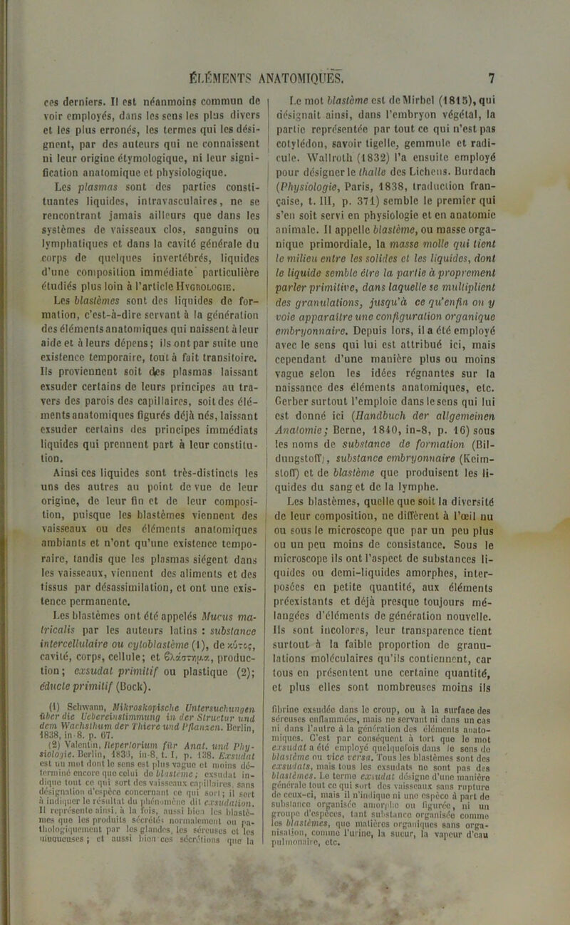 cm derniers. Il est néanmoins commun de voir employés, dans les sens les plus divers et les plus erronés, les termes qui les dési- gnent, par des auteurs qui ne connaissent ni leur origine étymologique, ni leur signi- fication anatomique et physiologique. Les plasmas sont des parties consti- tuantes liquides, intravasculaires, ne se rencontrant jamais ailleurs que dans les systèmes de vaisseaux clos, sanguins ou lymphatiques et dans la cavité générale du corps de quelques invertébrés, liquides d’une composition immédiate particulière étudiés plus loin à l’article Hygrologie. Les blastèmes sont des liquides de for- mation, c’est-à-dire servant à la génération des éléments anatomiques qui naissent à leur aide et à leurs dépens ; ils ont par suite une existence temporaire, tout à fuit transitoire. Ils proviennent soit cVes plasmas laissant exsuder certains de leurs principes au tra- vers des parois des capillaires, soit des élé- ments anatomiques figurés déjà nés, laissant exsuder certains des principes immédiats liquides qui prennent part à leur constitu- tion. Ainsi ces liquides sont très-distincts les uns des autres au point de vue de leur origine, de leur fin et de leur composi- tion, puisque les blastèmes viennent des vaisseaux ou des éléments anatomiques ambiants et n’ont qu’une existence tempo- raire, tandis que les plasmas siègent dans les vaisseaux, viennent des aliments et des tissus par désassimilation, et ont une exis- tence permanente. Les blastèmes ont été appelés Mucus ma- tricalis par les auteurs latins : substance intercellulaire ou cyloblaslcme (I), dcx.u-cç, cavité, corps, cellule; et Gxÿ.cmu.a, produc- tion; exsudai primitif ou plastique (2); e'ducle primitif (Dock). (1) Schwann, NikroskopUche Untersuchungen ûberdie Uebereinstimmung in der Slructur und dem Wachsllium der Tltiereuml l’Ilanxcn. Berlin 1838, in-8. p. 07. (2) Valentin, lleperlorium filr Anat. und Phy- siologie. Berlin, lt<3d, in-8, t. I, p. 138. Exsudât est un mot dont le sens est plus vague et moins dé- termine encore quo celui do blastème ; exsudât in- dique tout ce qui sort des vaisseaux capillaires, sans désignation d'espèce concernant ce qui sorl ; il sert à indiquer le résultat du phénomène dit exsudation. 11 représente ainsi, ù la fois, aussi bien les blastè- mes que les produits sécrété; normalement ou pa- thologiquement par les glandes, les séreuses elles muoueuses j et aussi hionces sécrétions que la I.c mot blastème est deMirbcl (1815), qui désignait ainsi, dans l’embryon végétal, la partie représentée par tout ce qui n’est pas cotylédon, savoir tigcllc, gemmule et radi- cule. Wallroth (1832) l’a ensuite employé pour désigner le thalle des Lichens. Burdach (Physiologie, Paris, 1838, traduction fran- çaise, t. III, p. 371) semble le premier qui s’en soit servi en physiologie et en anatomie animale. Il appelle blastème, ou masse orga- nique primordiale, la masse molle qui tient le milieu entre les solides cl les liquides, dont le liquide semble cire la partie à proprement parler primitive, dans laquelle se multiplient des granulations, jusqu’à ce qu’enfin on y voie apparaître une configuration organique embryonnaire. Depuis lors, il a été employé avec le sens qui lui est attribué ici, mais cependant d’une manière plus ou moins vague selon les idées régnantes sur la naissance des éléments anatomiques, etc. Oerber surtout l’emploie dans le sens qui lui est donné ici (Ilandbuch der allgemeinen Anatomie; Berne, 1810, in-8, p. 16) sous les noms de substance de formation (Bil- (lungstoiï;, substance embryonnaire (Kcirn- slolT) et de blastème que produisent les li- quides du sang et de la lymphe. Les blastèmes, quelle que soit la diversité de leur composition, ne diffèrent à l’œil nu ou sous le microscope que par un peu plus ou un peu moins de consistance. Sous le microscope ils ont l’aspect de substances li- quides ou demi-liquides amorphes, inter- posées en petite quantité, aux éléments préexistants et déjà presque toujours mé- langées d’éléments de génération nouvelle. Ils sont incolores, leur transparence tient surtout à la faible proportion de granu- lations moléculaires qu’ils contiennent, car tous en présentent une certaine quantité, et plus elles sont nombreuses moins ils fibrine exsudée dans le croup, ou h la surface dos séreuses enflammées, mais ne servant ni dans un cas ni dans l'autre à la génération des cléments anato- miques. C'est par conséquent à tort que lo mot exsudât a été employé quelquefois dans le sens do blastème ou vice versa. Tous les blastèmes sont des exsudais, mais tous les exsudais ne sont pas des blastèmes. Le terme exsudât désigne d'une manière générale tout ce qui sort des vaisseaux sans rupture de ceux-ci, mais il n’indique ni une espèce A part do substance organisée amorpho ou figurée, ni un groupe d’espèces, tant substance organisée comme les blastèmes, que matières organiques sans orga- nisation, comme l’urine, la sueur, la vapeur d'eau pulmonaire, etc.