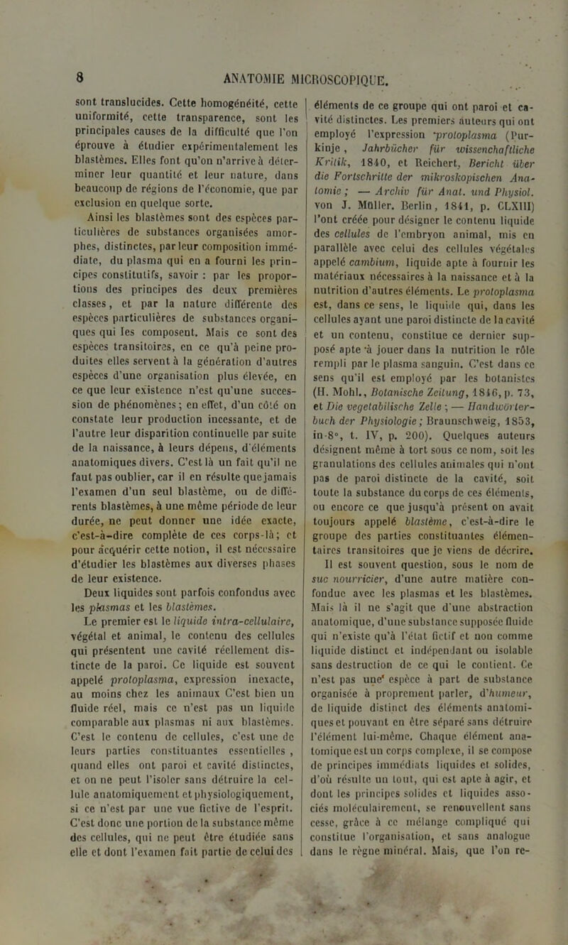 sont translucides. Cette homogénéité, cette uniformité, cette transparence, sont les principales causes de la difficulté que l’on éprouve à étudier expérimentalement les blastèmes. Elles font qu’on n’arrive à déter- miner leur quantité et leur nature, dans beaucoup de régions de l’économie, que par exclusion en quelque sorte. Ainsi les blastèmes sont des espèces par- ticulières de substances organisées amor- phes, distinctes, parleur composition immé- diate, du plasma qui en a fourni les prin- cipes constitutifs, savoir : par les propor- tions des principes des deux premières classes, et par la nature différente des espèces particulières de substances organi- ques qui les composent. Mais ce sont des espèces transitoires, en ce qu’à peine pro- duites elles servent à la génération d’autres espèces d’une organisation plus élevée, en ce que leur existence n’est qu’une succes- sion de phénomènes; en effet, d’un côté on constate leur production incessante, et de l’autre leur disparition continuelle par suite de la naissance, à leurs dépens, d'éléments anatomiques divers. C’est là un fait qu’il ne faut pas oublier, car il en résulte que jamais l’examen d’un seul blastème, ou de diffé- rents blastèmes, à une môme période de leur durée, ne peut donner une idée exacte, c’est-à-dire complète de ces corps-là; et pour acquérir cette notion, il est nécessaire d’étudier les blastèmes aux diverses phases de leur existence. Deux liquides sont parfois confondus avec les plasmas et les blastèmes. Le premier est le liquida intra-cellulaire, végétal et animal, le contenu des cellules qui présentent une cavité réellement dis- tincte de la paroi. Ce liquide est souvent appelé proloplasma, expression inexacte, au moins chez les animaux C’est bien un fluide réel, mais ce n’est pas un liquide comparable aux plasmas ni aux blastèmes. C’est le contenu de cellules, c’est une de leurs parties constituantes essentielles , quand elles ont paroi et cavité distinctes, et on ne peut l’isoler sans détruire la cel- lule anatomiquement et physiologiquement, si ce n’est par une vue fictive de l’esprit. C'est donc une portion de la substance môme des cellules, qui ne peut être étudiée sans elle et dont l’examen fait partie de celui des éléments de ce groupe qui ont paroi et ca- vité distinctes. Les premiers auteurs qui ont employé l’expression -proloplasma (Pur- kinje, Jahrbücher für wissenchaftliche Kritik, 1840, et Rcichert, Berichl Hier die Forlschritle der mikroskopischen Ana- tomie; — Archiv für Anal, und Physiol. von J. Millier. Berlin, 1841, p. CLXIII) l’ont créée pour désigner le contenu liquide des cellules de l’embryon animal, mis en parallèle avec celui des cellules végétales appelé cambium, liquide apte à fournir les matériaux nécessaires à la naissance et à la nutrition d’autres éléments. Le proloplasma est, dans ce sens, le liquide qui, dans les cellules ayant une paroi distincte de la cavité et un contenu, constitue ce dernier sup- posé apte -à jouer dans la nutrition le rôle rempli par le plasma sanguin. C’est dans ce sens qu’il est employé par les botanistes (IL Molli., Botanische Zeilung, 1840, p. 73, et Die vegetabilisehe Zelle ; — Handwôrler- bueh der Physiologie ; Braunschweig, 1853, in-8°, t. IV, p. 200). Quelques auteurs désignent même à tort sous ce nom, soit les granulations des cellules animales qui n'ont pas de paroi distincte de la cavité, soit toute la substance du corps de ces éléments, ou encore ce que jusqu’à présent on avait toujours appelé blastème, c’est-à-dire le groupe des parties constituantes élémen- taires transitoires que je viens de décrire. 11 est souvent question, sous le nom de suc nourricier, d’une autre matière con- fondue avec les plasmas et les blastèmes. Mais là il ne s’agit que d'une abstraction anatomique, d’une substance supposée fluide qui n’existe qu’à l’état fictif et uon comme liquide distinct et indépendant ou isolable sans destruction de ce qui le contient. Ce n’est pas une1 espèce à part de substance organisée à proprement parler, d'humeur, de liquide distinct des éléments anatomi- ques et pouvant en être séparé sans détruire l’élément lui-mème. Chaque clément ana- tomique est un corps complexe, il se compose de principes immédiats liquides et solides, d’où résulte un tout, qui est apte à agir, et dont les principes solides et liquides asso- ciés moléculairemcnt, se renouvellent sans cesse, grâce à ce mélange compliqué qui constitue l’organisation, et sans analogue dans le règne minéral. Mais, que l’on re-