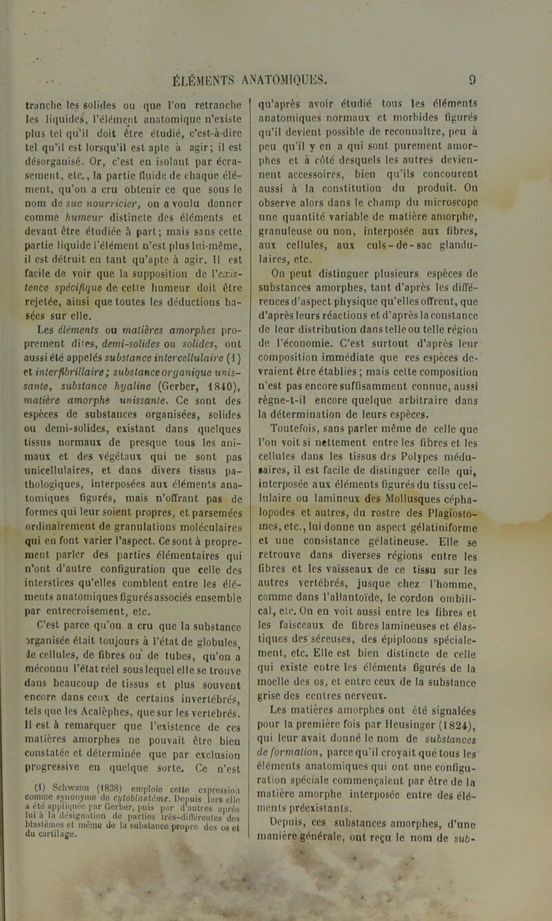 tranche les solides ou que l’on retranche les liquides, l’élément anatomique n’existe plus tel qu’il doit être étudié, c’est-à-dire tel qu’il est lorsqu’il est apte à agir; il est désorganisé. Or, c’est en isolant par écra- sement, etc., la partie fluide de chaque élé- ment, qu’on a cru obtenir ce que sous le nom de suc nourricier, on a voulu donner comme humeur distincte des éléments et devant être étudiée à part; mais sans cette partie liquide l’élément n’est plus lui-même, il est détruit en tant qu’apte à agir. Il est facile de voir que la supposition de l’or/s- tence spécifique de cette humeur doit être rejetée, ainsi que toutes les déductions ba- sées sur elle. Les éléments ou matières amorphes pro- prement dites, demi-solides ou solides, ont aussi été appelés substance intercellulaire (1) et interfibrillaire ; substance organique unis- sante, substance hyaline (Gerber, 1840), matière amorphe unissante. Ce sont des espèces de substances organisées, solides ou demi-solides, existant dans quelques tissus normaux de presque tous les ani- maux et des végétaux qui ne sont pas unicellulaircs, et dans divers tissus pa- thologiques, interposées aux éléments ana- tomiques figurés, mais n’offrant pas de formes qui leur soient propres, et parsemées ordinairement de granulations moléculaires qui eu font varier l’aspect. Ce sont à propre- ment parler des parties élémentaires qui n’ont d’autre configuration que celle des interstices qu’elles comblent entre les élé- ments anatomiques figurés associés ensemble par entrecroisement, etc. C’est parce qu’on a cru que la substance organisée était toujours à l’état de globules, île cellules, de fibres ou de tubes, qu’on a méconnu l’état réel sous lequel elle se trouve dans beaucoup de tissus et plus souvent encore dans ceux de certains invertébrés, tels que les Acalèphes, que sur les vertébrés. II est à remarquer que l’existence de ces matières amorphes ne pouvait être bien constatée et déterminée que par exclusion progressive eu quelque sorte. Ce n’est (t) Schwann (1838) emploie celte expression comme synonyme do Cjiloblastéme. Depuis lors elle a été appliquée par Gorber, puis par d'autres après lui à la désignation de parties irès-difliirenles des blastèmes et même de la substance propre des os et du cartilage. qn’après avoir étudié tous les éléments anatomiques normaux et morbides figurés qu’il devient possible de reconnaître, peu à peu qu’il y en a qui sont purement amor- phes et à côté desquels les autres devien- nent accessoires, bien qu’ils concourent aussi à la constitution du produit. On observe alors dans le champ du microscope une quantité variable de matière amorphe, granuleuse ou non, interposée aux fibres, aux cellules, aux culs-de-sac glandu- laires, etc. On peut distinguer plusieurs espèces de substances amorphes, tant d’après les diffé- rences d’aspeci physique qu’elles offrent, que d’après leurs réactions et d’après la constance de leur distribution dans telle ou telle région de l’économie. C’est surtout d’après leur composition immédiate que ces espèces de- vraient être établies ; mais celte composition n’est pas encore suffisamment connue, aussi règnc-t-il encore quelque arbitraire dans la détermination de leurs espèces. Toutefois, sans parler même de celle que l’on voit si nettement entre les fibres et les cellules dans les tissus des Polypes médu- saircs, il est facile de distinguer celle qui, interposée aux éléments figurés du tissu cel- lulaire ou Iamineux des Mollusques cépha- lopodes et autres, du rostre des Plagiosto- mes, etc., lui donne un aspect gélatiniformc et une consistance gélatineuse. Elle se retrouve dans diverses régions entre les fibres et les vaisseaux de ce tissu sur les autres vertébrés, jusque chez l’homme, comme dans l’allantoïde, le cordon ombili- cal, etc. On en voit aussi entre les fibres et les faisceaux de fibres lamineuses et élas- tiques des séreuses, des épiploons spéciale- ment, etc. Elle est bien distincte de celle qui existe entre les éléments figurés de la moelle des os, et entre ceux de la substance grise des centres nerveux. Les matières amorphes ont été signalées pour la première fois par Heusinger (1824), qui leur avait donné le nom de substances deformation, parce qu’il croyait qué tous les éléments anatomiques qui ont une configu- ration spéciale commençaient par être de la matière amorphe interposée entre des élé- ments préexistants. Depuis, ces substances amorphes, d’une manière générale, ont reçu le nom de sub-