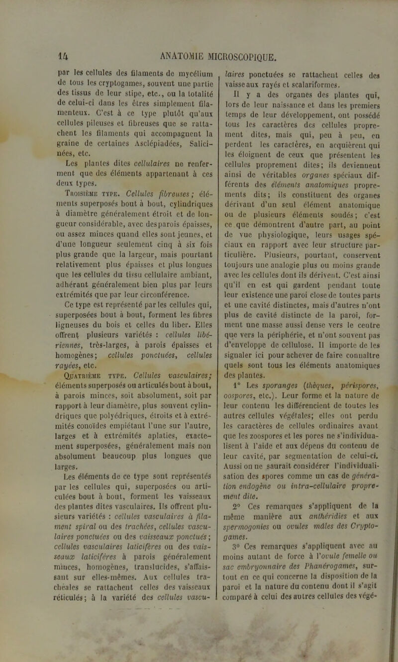 par les cellules des filaments de mycélium de tous les cryptogames, souvent une partie des tissus de leur stipc, etc., ou la totalité de celui-ci dans les êtres simplement fila- menteux. C’est à ce type plutôt qu’aux cellules pileuses et fibreuses que se ratta- chent les filaments qui accompagucnt la graine de certaines Asclépiadées, Salici— nées, etc. Les plantes dites cellulaires ne renfer- ment que des éléments appartenant à ces deux types. Tiioisièue type. Cellules fibreuses; élé- ments superposés bout à bout, cylindriques à diamètre généralement étroit et de lon- gueur considérable, avec des parois épaisses, ou assez minces quand elles sont jeunes, et d’une longueur seulement cinq à six fois plus grande que la largeur, mais pourtant relativement plus épaisses et plus longues que les cellules du tissu cellulaire ambiant, adhérant généralement bien plus par leurs extrémités que par leur circonférence. Ce type est représenté par les cellules qui, superposées bout à bout, forment les fibres ligneuses du bois et celles du liber. Elles offrent plusieurs variétés : cellules libé- riennes, très-larges, à parois épaisses et homogènes; cellules ponctuées, cellules rayées, etc. Quatrième type. Cellules vasculaires; éléments superposés ou articulés bout about, à parois minces, soit absolument, soit par rapporta leur diamètre, plus souvent cylin- driques que polyédriques, étroits et à extré- mités conoïdes empiétant l’une sur l’autre, larges et à extrémités aplaties, exacte- ment superposées, généralement mais non absolument beaucoup plus longues que larges. Les éléments de ce type sont représentés par les cellules qui, superposées ou arti- culées bout à bout, forment les vaisseaux des plantes dites vasculaires. Ils offrent plu- sieurs variétés : cellules vasculaires à fila- ment spiral ou des trachées, cellules vascu- laires ponctuées ou des vaisseaux ponctués ; cellules vasculaires laticifèrcs ou des vais- seaux lalicifères à parois généralement minces, homogènes, translucides, s’affais- sant sur elles-mêmes. Aux cellules tra- chéales se rattachent celles des vaisseaux réticulés; à la variété des cellules vascu- laires ponctuées se rattachent celles des vaisseaux rayés et scalariformes. U y a des organes des plantes qui, lors de leur naissance et dans les premiers temps de leur développement, ont possédé tous les caractères des cellules propre- ment dites, mais qui, peu à peu, en perdent les caraclères, en acquièrent qui les éloignent de ceux que présentent les cellules proprement dites; ils deviennent ainsi de véritables organes spéciaux dif- férents des éléments anatomiques propre- ment dits; ils constituent des organes dérivaut d’un seul élément anatomique ou de plusieurs élémculs soudés; c’est ce que démontrent d’autre part, au point de vue physiologique, leurs usages spé- ciaux en rapport avec leur structure par- ticulière. Plusieurs, pourtant, conservent toujours une analogie plus ou moins grande avec les cellules dont ils dérivent. C’est ainsi qu’il en est qui gardent pendant toute leur existence une paroi close de toutes parts et une cavité distinctes, mais d’autres n’ont plus de cavité distincte de la paroi, for- ment une masse aussi dense vers le ceutre que vers la périphérie, et n’ont souvent pas d’enveloppe de cellulose. 11 importe de les signaler ici pour achever de faire connaître quels sont tous les éléments anatomiques des plantes. 1° Les sporanges (thèques, périspores, oospores, etc.). Leur forme et la nature de leur contenu les différencient de toutes les autres cellules végétales; elles ont perdu les caractères de cellules ordinaires avant que les zoospores et les porcs ne s’individua- lisent à l’aide et aux dépens du contenu de leur cavité, par segmentation de celui-ci. Aussi on ne saurait considérer l’individuali- sation des spores comme un cas de généra- tion endogène ou intra-cellulaire propre- ment dite. 2° Ces remarques s’appliquent de la même manière aux anthéridies et aux spermogonies ou ovules mâles des Crypto- games. 3° Ces remarques s’appliquent avec au moins autant de force à l’ouula femelle ou sac embryonnaire des Phanérogames, sur- tout en ce qui concerne la disposition de la paroi et la nature du contenu dont il s’agit comparé à celui des autres cellules des végé-