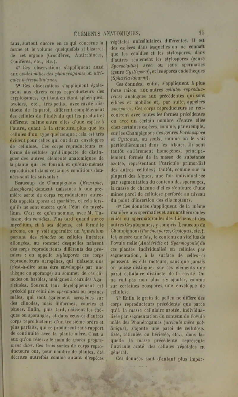 taux, surtout cucore en ce qui concerne ia forme et le volume quelquefois si bizarres île cet organe (Crucifères, Antirrhinécs, Couifères, etc., etc.). •4° Ces observations s’appliquent aussi aux ovules mâles des phanérogames ou utri- cules mérespolliniquos. î>* Ces observations s’appliquent égale- ment aux divers corps reproducteurs des cryptogames, qui tout en étant sphériques, ovoïdes, etc., très petits, avec cavité dis- tincte de la paroi, diffèrent complètement des cellules de l’individu qui les produit et diffèrent même entre elles d’une espèce à l’autre, quant à la structure, plus que les cellules d’uu type quelconque; cela est très évident pour celles qui ont deux enveloppes de cellulose. Ces corps reproducteurs en forme de cellules qu’il importe de distin- guer des autres éléments anatomiques de la plante qui les fournit et qu’eux- mêmes reproduiront dans certaines conditions don- nées sont les suivants : Beaucoup de Champignons (Erysiphe, Ascophora) donuent naissance à une pre- mière sorte de corps reproducteurs autre- fois appelés spores et sporidies, et cela lors- qu’ils ne sont encore qu’à l’état de mycé- lium. C’est ce qu’on nomme, avec M. Tu- lasnc, des conidies. Plus tard, quand sur ce mycélium, et à ses dépens, est formé le stroma, on y voit apparaître un hyménium portant des clinodes ou cellules linéaires allongées, au sommet desquelles naissent des corps reproducteurs différents des pre- miers : on appelle stylospores ces corps reproducteurs acrogènes, qui naissent nus (c’est-à-dire sans être enveloppés par une thèque ou sporange) au sommet de ces cli- nodes ou basides, analogues à ceux des Aga- riciuées. Souvent leur développement est précédé par celui des spermaties ou organes mâles, qui sont également acrogènes sur des clinodes, mais filiformes, courtes et ténues. Enûn, plus tard, naissent les thè- ques ou sporanges, et dans ceux-ci d'autres corps reproducteurs d’un troisième ordre et plus parfaits, qui se produisent sans rapport de continuité avec la plante mère. C’est à eux qu’on réserve le nom de spores propre- ment dites. Ces trois sortes de corps repro- ducteurs ont, pour nombre de plantes, été décrites autrefois comme autant d’espèces végétales uniccllulaires différentes. 11 est des espèces dans lesquelles on ne connaît que les conidies et les stylospores, dans d’autres seulement les stylospores (genre Sporocladus) avec ou sans spermaties (genre Cystispora),cl les spores endothèques (Spliœria laburni). Ces données, enfin, s’appliquent à plus forte raison aux autres cellules reproduc- trices analogues aux précédentes qui sont ciliées et mobiles et, par suite, appelées soospores. Ces corps reproducteurs se ren- contrent avec toutes les formes précédentes ou avec un certain nombre d’entre elles chez certaines espèces, comme, par exemple, sur les Champignons des genres Porénospore et Cystopus, ou seuls, comme on le voit particulièrement dans les Algues. Ils sont tantôt entièrement homogènes, principa- lement formés de la masse de substance azotée, représentant l’utricule primordial des autres cellules; tantôt, comme sur la plupart des Algues, une fois individualisée par segmentation du contenu des sporanges, la masse de chacune d’elles s’entoure d’une mince paroi de cellulose perforée au niveau du point d’insertion des cils moteurs. 6° Ces données s’appliquent de la même mauière aux spermaties et aux anthérozoïdes ciliés ou spermatozoïdes des Lichens et des autres Cryptogames, y compris beaucoup de Champignons (Porénospores,Cyslop us, etc.). Ici, encore une fois, le contenu ou vitellus de l’ovule mâle (Anthéridie et Spermogonie) de ces plantes individualisé eu cellules par segmentation, à la surface de celles-ci poussent les cils moteurs, sans que jamais on puisse distinguer sur ces éléments une paroi cellulaire distincte de la cavité. On ne voit pas non plus s’y ajouter, comme sur certaines zoosporcs, une enveloppe de cellulose. 7° Enfin le grain de pollen ne diffère des corps reproducteurs précédents que parce qu’à la masse cellulaire azotée, individua- lisée par segmentation du contenu de l’ovule mâle des Phanérogames (itlricule mère pol- linique), s’ajoute une paroi de cellulose, lisse, réticulée ou hérissée, etc. ; dans la- quelle la masse précédente représente l’utriculc azoté des cellules végétales en général. Ces données sont d’autaut plus impor-