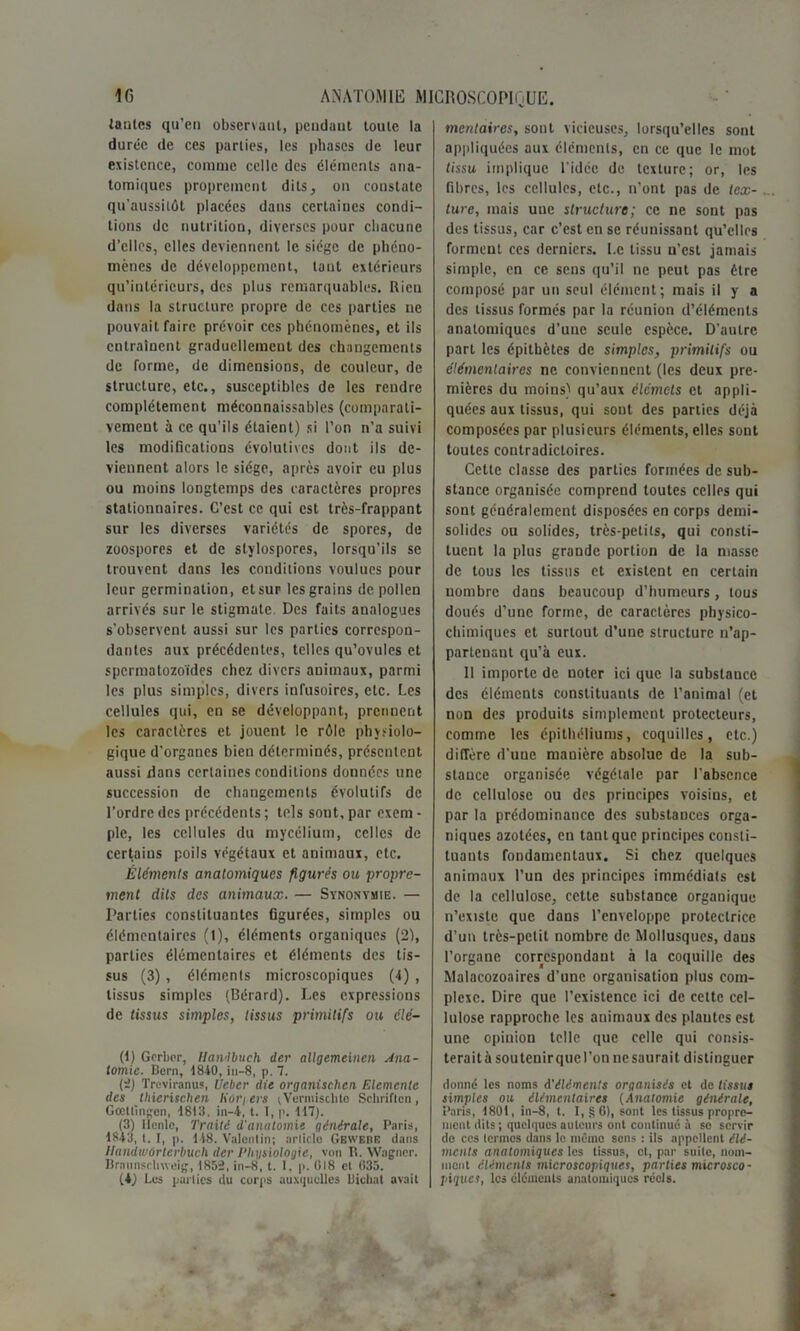 tantes qu'en observant, pendant toute la durée de ces parties, les phases de leur existence, comme celle des éléments ana- tomiques proprement dits, on constate qu’aussilôt placées dans certaines condi- tions de nutrition, diverses pour chacune d’elles, elles deviennent le siège de phéno- mènes de développement, tant extérieurs qu’intérieurs, des plus remarquables. Rien dans la structure propre de ces parties ne pouvait faire prévoir ces phénomènes, et ils entraînent graduellement des changements de forme, de dimensions, de couleur, de structure, etc., susceptibles de les rendre complètement méconnaissables (comparati- vement à ce qu’ils étaient) si l’on n’a suivi les modifications évolutives dont ils de- viennent alors le siège, après avoir eu plus ou moins longtemps des caractères propres stationnaires. C’est ce qui est très-frappant sur les diverses variétés de spores, de zoospores et de stylospores, lorsqu’ils se trouvent dans les conditions voulues pour leur germination, etsur les grains de pollen arrivés sur le stigmate. Des faits analogues s'observent aussi sur les parties correspon- dantes aux précédentes, telles qu’ovules et spermatozoïdes chez divers animaux, parmi les plus simples, divers infusoires, etc. Les cellules qui, en se développant, prennent les caractères et jouent le rôle physiolo- gique d’organes bien déterminés, présentent aussi dans certaines conditions données une succession de changements évolutifs de l’ordre des précédents ; tels sont, par exem - pie, les cellules du mycélium, celles de certains poils végétaux et animaux, etc. Éléments anatomiques figurés ou propre- ment dits des animaux. — Synonymie. — Parties constituantes figurées, simples ou élémentaires (1), éléments organiques (2), parties élémentaires et éléments des tis- sus (3) , éléments microscopiques (4) , tissus simples (Bérard). Les expressions de tissus simples, tissus primitifs ou clé- (1) Gcrbcr, Handbuch der allgemeinen Ana- tomie. Bern, 1840,iu-8, p. 7. (-) Treviranus, Uebcr die organischen Eléments des thierischen Kor/ers ;Vermisclito Schriftcn, Gœltingen, 1813. in—t, t. I, p. 117). (3) licnlc, Traité d'anatomie générale, Paris, 1843, t. I, p. 148. Valentin; article Gbwere dans llandwûrterbuch der Physiologie, von R. Wagner. Braunscliweig, 1852, in-8, t. I, p. 018 et 035. (4) Les parlics du corps auxquelles Bicliat avait mentaires, sont vicieuses, lorsqu’elles sont appliquées aux éléments, en ce que le mot tissu implique l’idcc de texture; or, les fibres, les cellules, etc., n’ont pas de tex- ture, mais une structure; ce ne sont pas des tissus, car c’est en se réunissant qu’elles forment ces derniers. Le tissu n’est jamais simple, en ce sens qu’il ne peut pas être composé par un seul élément; mais il y a des tissus formés par la réunion d’éléments anatomiques d’une seule espèce. D’autre part les épithètes de simples, primitifs ou élémentaires ne conviennent (les deux pre- mières du moins) qu’aux élémets et appli- quées aux tissus, qui sont des parties déjà composées par plusieurs éléments, elles sont toutes contradictoires. Cette classe des parties formées de sub- stance organisée comprend toutes celles qui sont généralement disposées en corps demi- solides ou solides, très-petits, qui consti- tuent la plus grande portion de la masse de tous les tissus et existent en certain nombre dans beaucoup d’humeurs, tous doués d’une forme, de caractères physico- chimiques et surtout d’une structure n’ap- parlenaut qu’à eux. Il importe de noter ici que la substance des éléments constituants de l’animal (et non des produits simplement protecteurs, comme les épithéliums, coquilles, etc.) diiïèrc d’uue manière absolue de la sub- stance organisée végétale par l'absence de cellulose ou des principes voisins, et par la prédominance des substances orga- niques azotées, en tant que principes consti- tuants fondamentaux. Si chez quelques animaux l’un des principes immédiats est de la cellulose, cette substance organique n’existe que dans l’enveloppe protectrice d’un très-petit nombre de Mollusques, daus l’organe correspondant à la coquille des Malacozoaires d’une organisation plus com- plexe. Dire que l’existence ici de cette cel- lulose rapproche les animaux des plantes est une opinion telle que celle qui consis- teraitàsoutenirquel’on ne saurait distinguer donné les noms d'éléments organisés et de tissus simples ou élémentaires (Anatomie générale, Paris, 1801, in-8, t. I, § 6), sont les tissus propre- ment dits ; quelques auteurs ont continué à se servir de ces termes dans le même sens : ils appellent élé- ments anatomiques les tissus, et, par suite, nom- ment éléments microscopiques, parties microsco- piques, les éléments anatomiques réels.