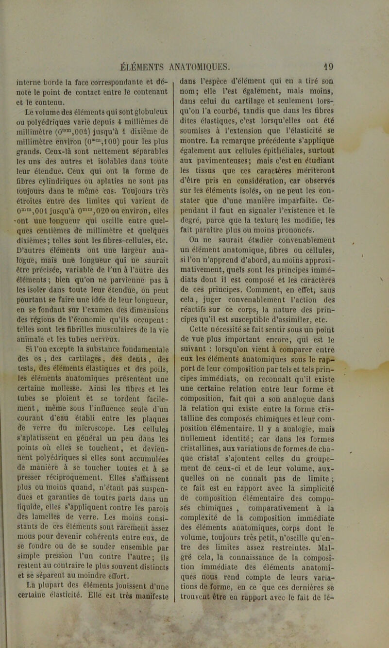 interne borde la face correspondante et dé- note le point de contact entre le contenant et le contenu. Le volume des éléments qui sont globuleux ou polyédriques varie depuis 4 millièmes de millimètre (0“m,004) jusqu'à 1 dixième de millimètre environ (0mm,t00) pour les plus grands. Ceux-là sont nettement séparables les uns des autres et isolables dans toute leur étendue. Ceux qui ont la forme de libres cylindriques ou aplaties ne sont pas toujours dans le môme cas. Toujours très étroites entre des limites qui varient de 0mm,001 jusqu’à 0mm,020 ou environ, elles •ont une longueur qui oscille entre quel- ques centièmes de millimètre et quelques dixièmes; telles sont les fibres-cellules, etc. D’autres éléments ont une largeur ana- logue, mais une longueur qui ne saurait être précisée, variable de l’un à l’autre des éléments; bien qu’on ne parvienne pas à les isoler dans toute leur étendue, on peut pourtant se faire une idée de leur longueur, en se fondant sur l’examen des dimensions des régions de l’économie qu’ils occupent : telles sont les fibrilles musculaires de la vie animale et les tubes nerveux. Si l’on excepte la substance fondamentale des os , des cartilages, des dents, des tests, des éléments élastiques et des poils, les éléments aualomiques présentent une certaine mollesse. Ainsi les fibres et les tubes se ploient et se tordent facile- ment, même sous l'influence seule d’uu courant d’eau établi entre les plaques de verre du microscope. Les cellules s’aplatissent eu général un peu dans les points où elles se touchent, et devien- nent polyédriques si elles sont accumulées de manière à sc toucher toutes et à se presser réciproquement. Elles s’affaissent plus ou moins quand, n’étant pas suspen- dues et garanties de toutes parts daus un liquide, elles s’appliquent contre les parois des lamelles de verre. Les moins consi- stants de ces éléments sont rarement assez mous pour devenir cohérents entre eux, de sc foudre ou de se souder ensemble par simple pression l’un contre l’autre; ils restent au contraire le plus souvent distincts et se séparent au moindre effort. La plupart des éléments jouissent d’une certaine élasticité. Elle est très manifeste dans l’espèce d’élément qui eu a tiré son nom; elle l’est également, mais moins, dans celui du cartilage et seulement lors- qu’on l’a courbé, tandis que daus les fibres dites élastiques, c’est lorsqu’elles ont été soumises à l’extension que l’élasticité se montre. La remarque précédente s’applique également aux cellules épithéliales, surtout aux pavimenteuses; mais c’est eu étudiant les tissus que ces caractères mériteront d’ètre pris en considération, car observés sur les éléments isolés, on ne peut les con- stater que d’une manière imparfaite. Ce- pendant il faut en signaler l’existence et le degré, parce que la texturq les modifie, les fait paraître plus ou moins prononcés. Ou ne saurait ét«dier convenablement un élément anatomique, fibres ou cellules, si l’on n’apprend d’abord, au moins approxi- mativement, quels sont les principes immé- diats dont il est composé et les caractères de ces principes. Comment, en effet, sans cela, juger convenablement l’action des réactifs sur ce corps, la nature des prin- cipes qu’il est susceptible d’assimiler, etc. Cette nécessité se fait sentir sous un point de vue plus important encore, qui est le suivant : lorsqu’on vient à comparer entre eux les éléments anatomiques sous le rap- port de leur composition par tels et tels prin- cipes immédiats, on reconualt qu’il existe une certaine relation entre leur forme et composition, fait qui a son analogue dans la relation qui existe entre la forme cris- talline des composés chimiques et leur com- position élémentaire. 11 y a analogie, mais nullement identité; car dans les formes cristallines, aux variations de formes de cha- que cristal s’ajoutent celles du groupe- ment de ceux-ci et de leur volume, aux- quelles on ne connaît pas de limite ; ce fait est eu rapport avec la simplicité de composition élémentaire des compo- sés chimiques , comparativement à la complexité de la composition immédiate des éléments anatomiques, corps dont le volume, toujours très petit, n’oscille qu’en- tre des limites assez restreintes. Mal- gré cela, la connaissance de la composi- tion immédiate des éléments anatomi- ques nous rend compte de leurs varia- tions de forme, en ce que ces dernières se trouvent être en rapport avec le fait de lé-