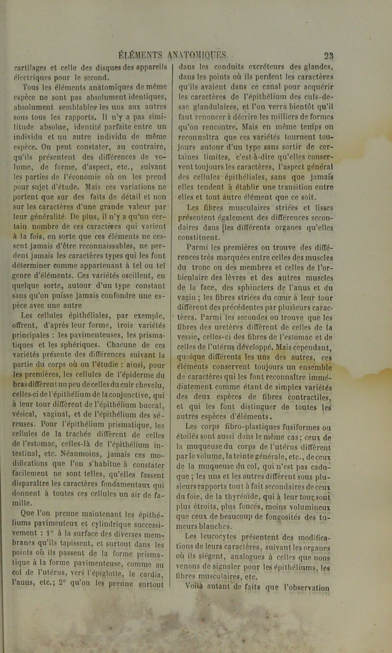 cartilages et celle des disques des appareils électriques pour le second. Tous les éléments anatomiques de môme espèce ne sont pas absolument identiques, absolument semblables1 les uns aux autres sous tous les rapports. 11 n’y a pas simi- litude absolue, identité parfaite entre un individu et un autre individu de môme espèce. On peut constater, au contraire, qu’ils présentent des différences de vo- lume, de forme, d’aspect, etc., suivant les parties de l’économie où on les prend pour sujet d’étude. Mais ces variations ne portent que sur des faits de détail et non sur les caractères d’une grande valeur par leur généralité. De plus, il n'y a qu’un cer- tain nombre de ces caractères qui varient à la fois, en sorte que ces éléments ne ces- sent jamais d’ôtre reconnaissables, ne per- dent jamais les caractères types qui les font déterminer comme appartenant A tel ou tel genre d’éléments. Ces variétés oscillent, en quelque sorte, autour d’un type constant sans qu’on puisse jamais confondre une es- pèce avec une autre Les cellules épithéliales, par exemple, offrent, d’après leur forme, trois variétés principales : les pavimenteuses, les prisma- tiques et les sphériques. Chacune de ces variétés présente des différences suivant la partie du corps où on l’étudie : ainsi, pour les premières, les cellules de l’épiderme du brasdiffèrcntunpeu décellcs du cuir chevelu, celles-ci de l’épithélium de la.conjonctive, qui à leur tour diffèrent de l’épithélium buccal, vésical, vaginal, et de l’épithélium des sé- reuses. Pour l’épithélium prismatique, les cellules de la trachée diffèrent de celles de l’cstomac, celles-là de l’épithélium in- testinal, etc. Néanmoins, jamais ces mo- difications que l’on s’habitue à constater facilement ne sont telles, qu’elles Tassent disparaître les caractères fondamentaux qui donnent à toutes ces cellules un air de fa- mille. Que l’on prenne maintenant les épithé- liums pavimenteux et cylindrique successi- vement : 1° à la surface des diverses mem- branes qu’ils tapissent, et surtout dans les points ou ils passent de la forme prisma- tique à la forme pavimentcuse, comme au col de l’utérus, vers l’épiglotte, le cardia, l’anus, etc.; 2° qu’on les prenne surtout dans les conduits excréteurs des glandes, dans les points où ils perdent les caractères qu’ils avaient dans ce canal pour acquérir les caractères de l’épithélium des culs-de- sac glandulaires, et l’on verra bientôt qu’il faut renoncer à décrire les milliers de formes qu’on rencontre. Mais en môme tenfps on reconnaîtra que ces variétés tournent tou- jours autour d’un type sans sortir de cer- taines limites, c’est-à-dire qu’elles conser- vent toujours les caractères, l’aspect général des cellules épithéliales, sans que jamais elles tendent à établir une transition entre elles et tout autre élément que ce soit. Les fibres musculaires striées et lisses présentent également des différences secon- daires dans [les différents organes qu’elles constituent. Parmi les premières on trouve des diffé- rences très marquées entre celles des muscles du tronc ou des membres et celles de l’or- biculairc des lèvres et des autres muscles de la face, des sphincters de l’anus et du vagin ; les fibres striées du cœur à leur tour dilîèrent des précédentes par plusieurs carac- tères. Parmi les secondes on trouve que les fibres des uretères diffèrent de celles de la vessie, celles-ci des fibres de l’estomac et de celles de l’utérus développé. Mais cependant, quoique différents les uns des autres, ces éléments conservent toujours un ensemble de caractères qui les font reconnaître immé- diatement comme étant de simples variétés des deux espèces de fibres contractiles, et qui les font distinguer de toutes les autres espèces d’éléments. Les corps fibro-plastiques fusiformes ou étoilés sont aussi dans le môme cas; ceux de la muqueuse du corps de l’utérus différent par le volume, la teinte générale, etc., de ceux de la muqueuse du col, qui n’est pas cadu- que ; les uns et les autres diffèrent sous plu- sieurs rapports tout à fait secondaires de ceux du foie, de la tliyréoïdc, qui à leurtoucsont plus étroits, plus foncés, moins volumineux que ceux de beaucoup de fongosités des tu- meurs blanches. Les leucocytes présentent des modifica- tions de leurs caractères, suivant les organes où ils siègent, analogues à celles que nous venons de signaler pour les épithéliums, les fibres musculaires, etc. Voilà autant de faits que l’observation