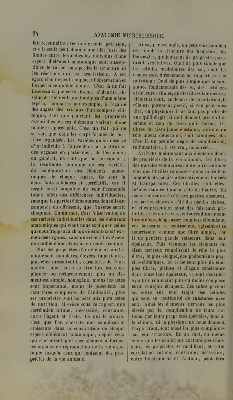 Tait reconnaître avec une grande précision, et elle seule peut donner une idée juste des limites entre lesquelles les individus d une espèce d’élément anatomique sont suscep- tibles de varier sans perdre la structure ni les réactions qui les caractérisent. A cet égard rien ne peut remplacer l’observation et l’expérience qu’elle donne. C’est là un Tait intéressant que cette absence d’identité ab- solue des éléments anatomiques d’une môme espèce, comparée, par exemple, à l'égalité des angles des cristaux d’un composé chi- mique, sans que pourtant les propriétés essentielles de ces éléments varient d’une manière appréciable. C’est un fait qui ne se voit que dans les corps formés de ma- tière organisée. Les variétés qu’on observe d’un individu à l’autre dans la constitution des organes en particulier, de l’économie en général, ne sont que la conséquence, la résultante commune de ces variétés de configuration des éléments anato- miques de chaque espèce. Ce sont là deux faits solidaires et corrélatifs, car il serait aussi singulier de voir l’économie totale offrir des différences individuelles, sansque les partiesélémentaircs dontelleest composée en offrissent, que l’inverse serait choquant. En un mol, c’est l’observation de ces variétés individuelles dans les éléments anatomiques qui vient nous expliquer celles quênous frappent à chaque instantdans l’eia- men des organes, sans que rien à l’extérieur ne semble d’abord devoir eu rendre compte. Plus les propriétés d’un élément anato- mique sont complexes, élevées, importantes, plus elles présentent les caractères de l’ani- malité, plus aussi sa structure est com- pliquée; ou réciproquement, plus un élé- ment est simple, homogène, moins les actes sont importants, moins ils possèdent les caractères complexes de l’animalité, plus ses propriétés sont bornées aux purs actes de nutrition. Il existe sous ce rapport une corrélation intime, nécessaire, constante, entre l’agent et l’acte. Ce qui le prouve, c’est que l’on constate une complication croissante dans la constitution de chaque espèce d'élément anatomique, depuis ceux qui concourent plus spécialement à former les organes de reproduction de la vie orga- nique jusqu’à ceux qui jouissent des pro- priétés de la vie animale. Ainsi, par exemple, on peut voir combien est simple la structure des hématies, des leucocytes, qui jouissent de propriétés pure- ment végétatives. Quoi de plus simple que les cellules médullaires des os , dont les usages sont directement en rapport avec la nutrition? Quoi de plus simple que la sub- stance fondamentale des os, des cartilages et de leurs cellules, que les fibres lamineuses, éléments dont, en dehors de la nutrition, le rôle est purement passif, si l’on peut ainsi dire, ou physique? Il ne faut pas perdre de vue qu'il s’agit ici de l’élément pris eu lui- même et non du tissu qu’il forme. Les fibres du tissu jaune élastique, qui ont un rôle mieux déterminé, sont ramifiées, etc. C’est là un premier degré de complication, rudimentaire, il est vrai, mais réel. Arrivons maintenant aux éléments doués de propriétés de la vie animale. Les fibres des muscles volontaires ou de la vie animale sont des fibrilles composées dans toute leur longueur de parties alternativement foncées et transparentes. Ces fibrilles sont elles- mêmes réunies l’une à côté de l’autre, les parties obscures à côté des parties obscures, les parties claires à côté des parties claires, et elles présentent ainsi des faisceaux pri- mitifs striés eu travers, entourés d’une mem- brane d’enveloppe assez complexe elle-même; ces faisceaux se contractent, agissent et se nourrissent comme une fibre simple, car il ne pénètre pas de vaisseaux dans leur épaisseur. Puis viennent les éléments du tissu nerveux remplissant le rôle le plus élevé, le plus éloigné, des phénomènes phy- sico-chimiques. Ici ce ne sont plus de sim- ples fibres, pleines et d’égale consistance dans toute leur épaisseur, ce sont des tubes ayant uu contenant plus ou moins complexe et un contenu sirupeux. Ces tubes portent en outre sur leur trajet des cellules qui sont en continuité de substance avec eux. Ainsi les éléments nerveux les plus élevés par la complication de leurs ac- tions, par leurs propriétés spéciales, dont ni la chimie, ni la physique ne nous donnent l’explication, sont aussi les plus compliqués par leur structure. En un mot, en même temps que les conditions ouatomiques chan- gent, les propriétés se modifient, et cetlo corrélation intime, constante, nécessaire, entre l’instrument et l’actiou, peut êtro