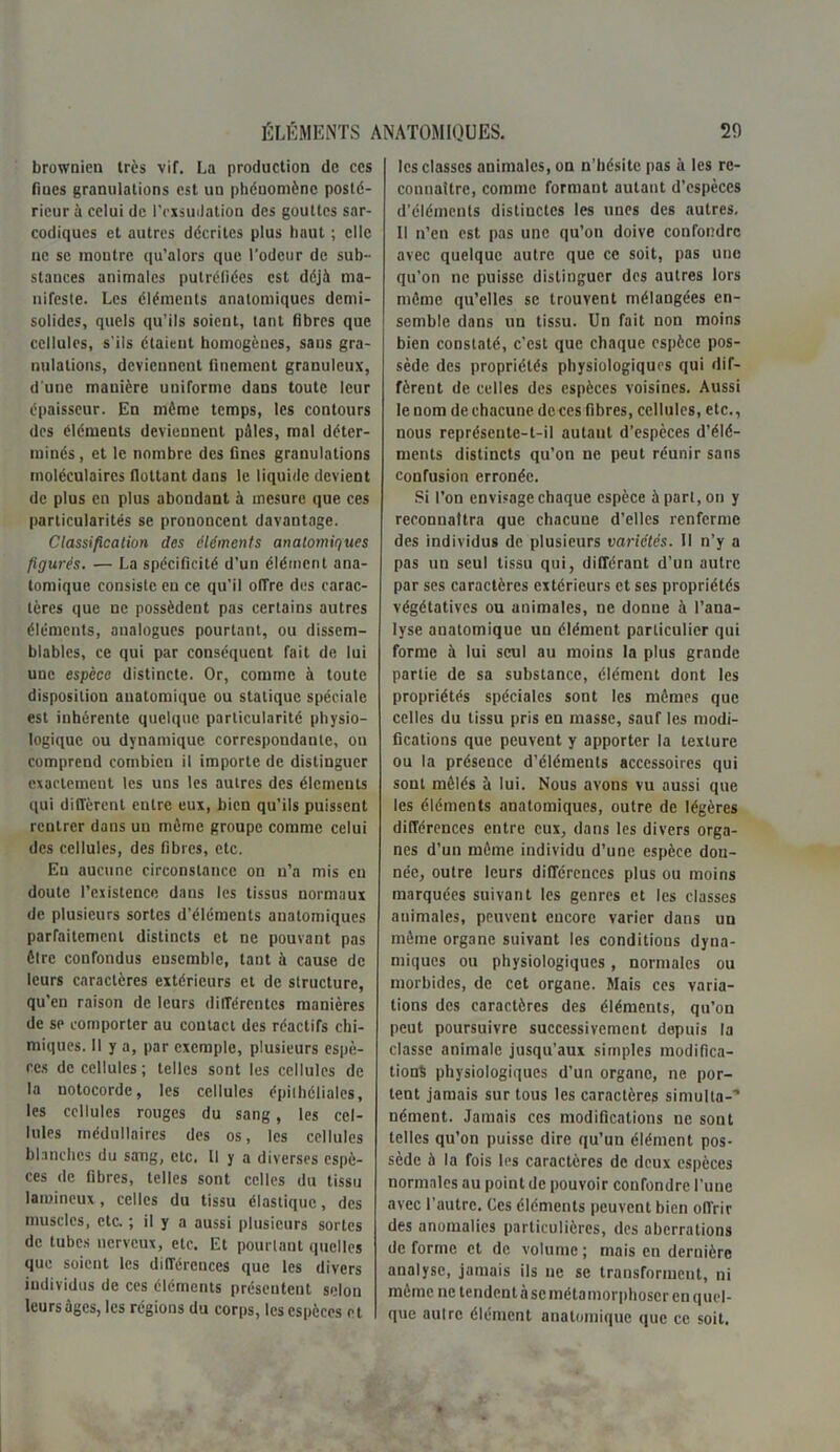 brownien très vif. La production de ces fines granulations est un phénomène posté- rieur à celui de l'exsudation des gouttes sar- codiques et autres décrites plus haut ; elle ne se montre qu'alors que l’odeur de sub- stances animales putréfiées est déjà ma- nifeste. Les éléments anatomiques demi- solides, quels qu’ils soient, tant fibres que cellules, s'ils étaient homogènes, sans gra- nulations, deviennent finement granuleux, d une manière uniforme dans toute leur épaisseur. En même temps, les contours des élémeuts deviennent pilles, mal déter- minés , et le nombre des fines granulations moléculaires flottant dans le liquide devient de plus en plus abondant à mesure que ces particularités se prononcent davantage. Classification des éléments anatomiques figurés. — La spécificité d’un élément ana- tomique consiste en ce qu’il offre des carac- tères que ne possèdent pas certains autres éléments, analogues pourtant, ou dissem- blables, ce qui par conséquent fait de lui une espèce distincte. Or, comme à toute disposition anatomique ou statique spéciale est inhérente quelque particularité physio- logique ou dynamique correspondante, on comprend combien il importe de distinguer exactement les uns les autres des éléments qui diffèrent entre eux, bien qu’ils puissent rentrer dans uu même groupe comme celui des cellules, des fibres, etc. Eu aucune circonstance on n’a mis en doute l’existence dans les tissus normaux de plusieurs sortes d’éléments anatomiques parfaitement distincts et ne pouvant pas êlre confondus ensemble, tant à cause de leurs caractères extérieurs et de structure, qu’en raison de leurs différentes manières de se comporter au contact des réactifs chi- miques. Il y a, par exemple, plusieurs espè- ces de cellules; telles sont les cellules de la notocorde, les cellules épithéliales, les cellules rouges du sang, les cel- lules médullaires des os, les cellules blanches du sang, etc. Il y a diverses espè- ces de fibres, telles sont celles du tissu lamineux , celles du tissu élastique, des muscles, etc. ; il y a aussi plusieurs sortes de tubes nerveux, etc. Et pourtant quelles que soient les différences que les divers individus de ces éléments présentent selon leurs âges, les régions du corps, les espèces et les classes animales, on n’hésite pas à les re- connaître, comme formant autant d’espèces d’éléments distiuctes les unes des autres. Il n’en est pas une qu’on doive confondre avec quelque autre que ce soit, pas une qu’on ne puisse distinguer des autres lors même qu’elles se trouvent mélangées en- semble dans un tissu. Un fait non moins bien constaté, c’est que chaque espèce pos- sède des propriétés physiologiques qui dif- fèrent de celles des espèces voisines. Aussi le nom de chacune deccs fibres, cellules, etc., nous représente-t-il autant d’espèces d’élé- ments distincts qu’on ne peut réunir sans confusion erronée. Si l’on envisage chaque espèce à part, on y reconnaîtra que chacune d’elles renferme des individus de plusieurs variétés. II n’y a pas un seul tissu qui, différant d’un autre par ses caractères extérieurs et ses propriétés végétatives ou animales, ne donne à l’ana- lyse anatomique uu élément particulier qui forme à lui seul au moins la plus grande partie de sa substance, élément dont les propriétés spéciales sont les mêmes que celles du tissu pris en masse, sauf les modi- fications que peuvent y apporter la texture ou la présence d’éléments accessoires qui sont mêlés à lui. Nous avons vu aussi que les éléments anatomiques, outre de légères différences entre eux, dans les divers orga- nes d’un même individu d’une espèce dou- née, outre leurs différences plus ou moins marquées suivant les genres et les classes animales, peuvent encore varier dans un même organe suivant les conditions dyna- miques ou physiologiques, normales ou morbides, de cet organe. Mais ces varia- tions des caractères des éléments, qu’on peut poursuivre successivement depuis la classe animale jusqu’aux simples modifica- tions physiologiques d'un organe, ne por- tent jamais sur tous les caractères simulta-* nément. Jamais ces modifications ne sont telles qu’on puisse dire qu’un élément pos- sède à la fois les caractères de deux espèces normales au point de pouvoir confondre l’une avec l’autre. Ces éléments peuvent bien offrir des anomalies particulières, des aberrations déforme et de volume; mais en dernière analyse, jamais ils ne se transforment, ni même ne tendent à se métamorphoscr en quel- que aulre élément anatomique que ce soit.