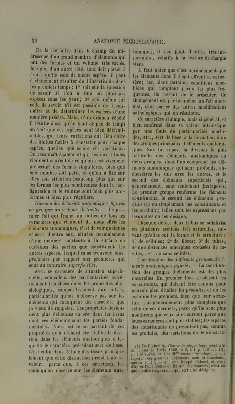 De la rencontre dans le champ du mi- croscope d’un grand nombre d’éléments qui ont des formes et un volume très variés, lorsque, d’un autre côté, tout doit porter à croire qu’ils sont de môme espèce, il peut certainement résulter de l’incertitude dans les piemiers temps : 1° soit sur la question de savoir si l’on a une ou plusieurs espèces sous les yeux; 2° soit môme sur celle de savoir s’il est possible de recon- naître et de déterminer les espèces d’une manière précise. Mais, d’un examen répété il résulte aussi qu’au bout de peu de temps on voit que ces espèces sont bien détermi- nables, que leurs variations ont lieu entre des limites faciles à constater pour chaque espèce, quelles que soient ces variations. Ou reconnaît également que les incertitudes viennent souvent de ce qu’on s’est vivement préoccupé des formes singulières, bien que leur nombre soit petit, et qu’on a fixé sur elles son attention beaucoup plus que sur les formes les plus nombreuses dont la con- figuration et le volume sont bien plus uni- formes et bien plus réguliers. Division des éléments anatomiques figurés en groupes ou sections distincts. — Le pre- mier fait qui frappe au milieu de tous les caractères que viennent de nous oflrir les éléments anatomiques, c’est de voir quelques espèces d’entre eux, situées normalement d’une manière constante à la surface de certaines des parties que constituent les autres espèces, lesquelles se trouvent ainsi profondes par rapport aux premières qui sont au contraire superficielles. Avec ce caractère de situation superfi- cielle, coïncident des particularités extrê- mement tranchées dans les propriétés phy- siologiques, comparativement aux autres, particularités qu’ou n’observe pas sur les éléments qui manquent du caractère que je viens de rappeler. Ces propriétés devien- nent plus évidentes encore* dans les tissus dont ces éléments sont les parties fonda- mentales. Aussi est-ce en partant de ces propriétés qu’a d’abord été établie la divi- sion daus les éléments anatomiques à la- quelle le caractère précédent sert de base. C’est enfin dans l’étude des tissus principa- lement que cette distinction prend toute sa valeur, parce que, à ces caractères, les seuls qu’ou observe sur les éléments aua- tomiques, il s’en joint d'autres très im- portants , relatifs à la texture de chaque tissu. Il faut noter que c’est normalement que les éléments dout il s’agit offrent ce carac- tère; car, dans certaines conditions mor- bides qui comptent parmi les plus fré- quentes, ils cessent de le présenter. Ce changement est par lui-même un fait anor- mal, sans parler des autres modifications pathologiques qui en résultent. Ce caractère si simple, mais si général, et bien confirmé daus sa valeur intrinsèque par une foule de particularités morbi- des, etc., sert de base à la formation d’un des groupes principaux d’éléments anatomi- ques. Sur lui repose la division la plus naturelle des éléments anatomiques eu deux groupes, dont l’un comprend les élé- ments anatomiques qui sont profonds, en- chevêtrés les uns avec les autres, et le second des éléments superficiels qui, généralement, sont seulement juxtaposés. Le premier groupe renferme les éléments constituants, le second les-éléments pro- duits (1) ou simplement les constituants et les produits; telles sont les expressions par lesquelles on les désigne. Chacune de ces deux tribus se subdivise en plusieurs sections très naturelles, sui- vant qu’elles ont la forme et la structure : 1° de cellules; 2° de fibres; 3° de tubes; 4° de substances amorphes creusées de ca- vités, avec ou sans cellules. Coordination des différents groupes d'élé- ments anatomiques figurés. — La coordina- tion des groupes d’éléments est des plus naturelles. En premier lieu, se placent les constituants, qui doivent être connus pour pouvoir bien étudier les produits; et ou les examine les premiers, bien que leur struc- ture soit généralement plus complexe que celle de ces derniers, parce qu’ils sont plus nombreux que ceux-ci et surtout parce que leurs caractères sont plus stables; les espèces des constituants ne présentent pas, comme les produits, des variations de leurs carac- (d) Do Blainvillo, Cours de physiologie générale et comparée. Paris, d82'J, in-8, t. I, p. dl9 ot t. Ht, p. t et suivantes. Les différences physiologiques qui séparent ces groupes d'éléments sont si tranchées, que ce sont elles qui ont frappé d’abord, et c'est il'aprôs l'une d'elles qu'ils ont été nommés ; c’est ca que montre l'expression qui sert à les désigner.