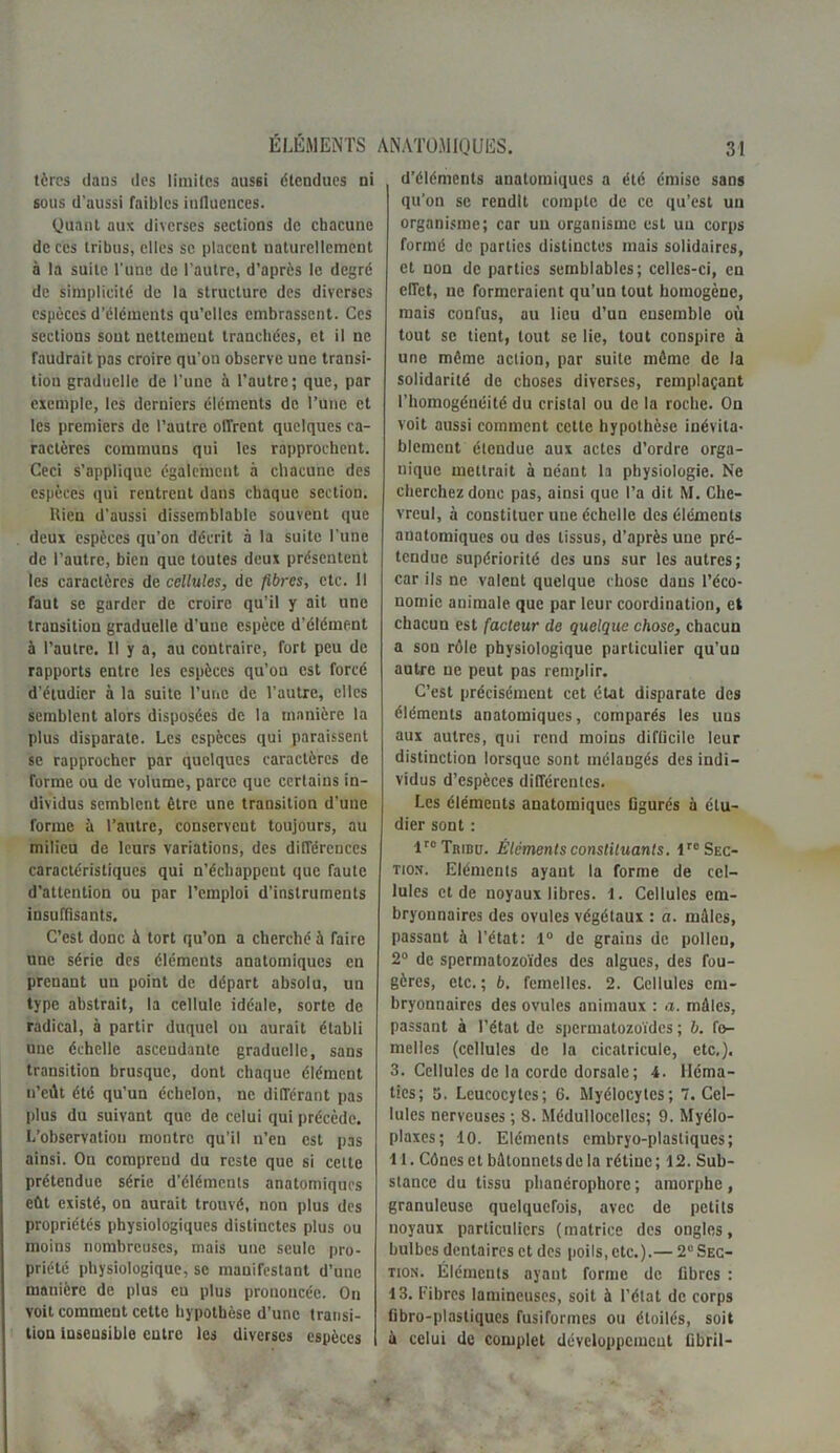 tères dans des limites aussi étendues ni sous d'aussi faibles influences. Quant aux diverses sections de chacune de ces tribus, elles se placent naturellement à la suite l’une de l’autre, d’après le degré de simplicité de la structure des diverses espèces d’éléments qu’elles embrassent. Ces sections sont nettement tranchées, et il ne faudrait pas croire qu’on observe une transi- tion graduelle de l’une h l’autre; que, par exemple, les derniers éléments de l’une et les premiers de l’autre offrent quelques ca- ractères communs qui les rapprochent. Ceci s’applique également à chacune des espèces qui rentrent dans chaque section. Hien d'aussi dissemblable souvent que deux espèces qu’on décrit à la suite l’une de l’autre, bien que toutes deux présentent les caractères de cellules, de fibres, etc. Il faut se garder de croire qu’il y ait une transition graduelle d’une espèce d’élément à l’autre. Il y a, au contraire, fort peu de rapports entre les espèces qu’on est forcé d’étudier à la suite l’une de l’autre, elles semblent alors disposées de la manière la plus disparate. Les espèces qui paraissent se rapprocher par quelques caractères de forme ou de volume, parce que certains in- dividus semblent être une transition d’une forme à l’autre, conscrvcut toujours, au milieu de leurs variations, des différences caractéristiques qui n’échappent que faute d’attention ou par l’emploi d’instruments insuffisants. C’est donc à tort qu’on a cherché à faire une série des éléments anatomiques en prenant un point de départ absolu, un type abstrait, la cellule idéale, sorte de radical, à partir duquel on aurait établi une échelle ascendante graduelle, sans transition brusque, dont chaque élément u’cùt été qu’un échelon, ne différant pas plus du suivant que de celui qui précède. L’observatiou montre qu’il n’en est pas ainsi. On comprend du reste que si cette prétendue série d’éléments anatomiques eût existé, on aurait trouvé, non plus des propriétés physiologiques distinctes plus ou moins nombreuses, mais une seule pro- priété physiologique, se manifestant d’une manière de plus eu plus prononcée. Ou voit comment cette hypothèse d’une transi- tion insensible entre les diverses espèces d’éléments anatomiques a été émise sans qu’on se rendit compte de ce qu’est uu organisme; car un organisme est uu corps formé de parties distinctes mais solidaires, et non de parties semblables; celles-ci, en effet, ne formeraient qu’un tout homogène, mais confus, au lieu d’un ensemble où tout se tient, tout se lie, tout conspire à une même action, par suite môme de la solidarité de choses diverses, remplaçant l’homogénéité du cristal ou de la roche. On voit aussi comment cette hypothèse inévita- blement étendue aux actes d’ordre orga- nique mettrait à néant la physiologie. Ne cherchez donc pas, ainsi que l’a dit M. Che- vreul, à constituer une échelle des éléments anatomiques ou dos tissus, d’après une pré- tendue supériorité des uns sur les autres; car ils ne valent quelque chose dans l’éco- nomie animale, que par leur coordination, et chacun est facteur de quelque chose, chacun a son rôle physiologique particulier qu’un autre ne peut pas remplir. C’est précisément cet état disparate des éléments anatomiques, comparés les uns aux autres, qui rend moins difficile leur distinction lorsque sont mélangés des indi- vidus d’espèces différentes. Les éléments anatomiques figurés à étu- dier sont : lrc Tribu. Éléments constituants. lre Sec- tion. Eléments ayant la forme de cel- lules et de noyaux libres. 1. Cellules em- bryonnaires des ovules végétaux : a. môles, passant à l’état: 1° de grains de pollen, 2° de spermatozoïdes des algues, des fou- gères, etc. ; b. femelles. 2. Cellules em- bryonnaires des ovules animaux : a. môles, passant à l’état de spermatozoïdes ; b. fe- melles (cellules de la cicatricule, etc.). 3. Cellules de la corde dorsale; 4. Héma- ties; 5. Leucocytes; 6. Myélocytes; 7. Cel- lules nerveuses ; 8. Médullocelles; 9. Myélo- plaxes; 10. Eléments embryo-plasliques; 11. Cônes et bôtonnets de la rétine ; 12. Sub- stance du tissu plianéropborc; amorphe, granuleuse quelquefois, avec de petits noyaux particuliers (matrice des ongles, bulbes dentaires et des poils, etc.).— 2“ Sec- tion. Éléments ayant forme de fibres : 13. Fibres lamincuscs, soit à l’état de corps Dbro-plastiques fusiformes ou étoilés, soit à celui de complet développement Cbril-