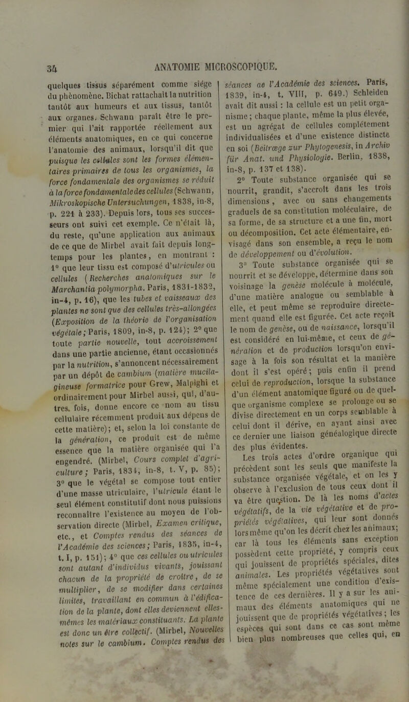 quelques tissus séparément comme siège du phénomène. Bichat rattachait la nutrition tantôt aux humeurs et aux tissus, tantôt aux organes. Sehwann paraît être le pre- mier qui l’ait rapportée réellement aux éléments anatomiques, en oc qui concerne l'anatomie des animaux, lorsqu’il dit que puisque les ctlMcs sont les formes élémen- taires primaires de tous les organismes, la force fondamentale des organismes se réduit à la force fondamentale des cellu les (Sclnva n n, MilcroskopischeUnlersuchungen, 4 838, in-8, p. 221 à 233). Depuis lors, tous scs succes- seurs ont suivi cet exemple. Ce n’élait là, du reste, qu’une application aux animaux de ce que de Mirbel avait fuit depuis long- temps pour les plantes, en montrant : 1° que leur tissu est composé A'ulricules ou cellules ( llecherchcs anatomiques sur le Marchanda polymorpha. Paris, 1831-1832, in-*, p. 16), que les tubes et vaisseaux des plantes ne sont que des cellules très-allongées (Exposition de la théorie de l organisation végétale; Paris, 1809, in-8, p. 124); 2° que toute partie nouvelle, tout accroissement dans une partie ancienne, étant occasionnés par la nutrition, s’annoncent nécessairement par un dépôt de cambium (matière mucila- gincuse formatrice pour Grcw, Malpighi et ordinairement pour Mirbel aussi, qui, d au- tres, fois, donne encore ce nom au tissu cellulaire récemment produit aux dépens de cette matière); et, selon la loi constante de la génération, ce produit est de même essence que la matière organisée qui l’a engendré. (Mirbel, Cours complet d agr i- culture ; Paris, 1831, in-8, t. V, p. 85); 3» que le végétal se compose tout entier d’une masse utriculairc, l’ulriculc étant le seul élément constitutif dont nous puissions reconnaître l’existence au moyeu de l’ob- servation directe (Mirbel, Examen critique, etc., et Comptes rendus des séances de l’Académie des sciences; Paris, 1835, in-4, 1.1, p. 151); 4° que ces cellules ouulricules sont autant d’individus vivants, jouissant chacun de la propriété de croître, de se multiplier, de se modifier dans certaines limites, travaillant en commun à l'édifica- tion de la plante, dont elles deviennent elles- mêmes les matériaux constituants. La plante est donc un être collectif. (Mirbel, Nouvelles notes sur le cambium. Comptes rendus des séances ae VAcadémie des sciences. Paris, 1839, in-4, t. VIII, p. 649.) Schlcidcn avait dit aussi : la cellule est un petit orga- nisme ; chaque plante, même la plus élevée, est un agrégat de cellules complètement individualisées et d’une cxistcucc distincte en soi (Deilrcege sur Phylogenesis, in Archiv fur Anat. und Physioloyie. Berlin, 1838, in-8, p. 137 et 138). 2° Toute substance organisée qui se nourrit, grandit, s’accroît dans les trois dimensions, avec ou sans changements graduels de sa constitution moléculaire, de sa forme, de sa structure et a une tin, mort ou décomposition. Cet acte élémentaire, en- visagé dans son ensemble, a reçu le nom de développement ou d'évolution. 3° Toute substance organisée qui se nourrit et se développe, détermine dans sou voisinage la genèse molécule à molécule, d’une matière analogue ou semblable à elle, et peut même se reproduire directe- ment quand elle est figurée. Cet acte reçoit le nom de genèse, ou de naissance, lorsqu il est considéré en lui-même, et ceux de gé- nération et de production lorsqu’on envi- sage à la fois son résultat et la manière dont il s’est opéré; puis enfin il prend celui de reproduction, lorsque la substance d’un élément anatomique figuré ou de quel- que organisme complexe se prolonge ou se divise directement en un corps semblable à celui dont il dérive, en ayant ainsi avec ce dernier une liaison généalogique directe des plus évidentes. Les trois actes d’ordre organique qui précèdent sont les seuls que manifeste la substance organisée végétale, et on les y observe à l’exclusion de tous ceux dont il va être quation. De là les noms d’actes végétatifs, de la vie végétative et de pro- priétés végétatives, qui leur sont donnes lors même qu’on les décrit chez les animaux; car là tous les éléments sans exception possèdent cette propriété, y compris ceux qui jouissent de propriétés spéciales, dites animales. Les propriétés végétatives sont même spécialement une condition d exis- tence de ces dernières. Il y a sur les aui- maux des éléments anatomiques qui ne jouissent que de propriétés végétatives ; les espèces qui sont dans ce cas sont même bien plus nombreuses que celles qui, en