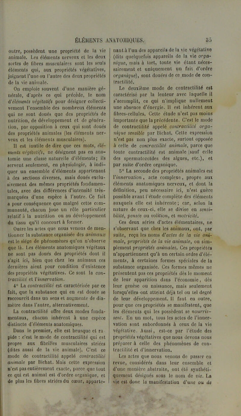 outre, possèdent une propriété de la vie animale. Les éléments nerveux et les deux sortes de fibres musculaires sont les seuls éléments qui, aux propriétés végétatives, joignent l’une ou l’autre des deux propriétés de la vie animale. On emploie souvent d’une manière gé- nérale, d'après ce qui précède, le nom d'éléments végétatifs pour désigner collecti- vement l’ensemble des nombreux éléments qui ne sont doués que des propriétés de nutrition, de développement et de généra- tion, par opposition à ceux qui sont doués des propriétés animales (les éléments ner- veux et les éléments musculaires). Il est inutile de dire que ces mots, élé- ments végétatifs, ne désignent pas en ana- tomie une classe naturelle d’éléments; ils servent seulement, en physiologie, à indi- quer un ensemble d’éléments appartenant à des sections diverses, mais doués exclu- sivement des mêmes propriétés fondamen- tales, avec des différences d’intensité très- marquées d’une espèce à l’autre. Ce fait a pour conséquence que malgré cette com- munauté, chacun joue un rôle particulier relatif à la nutrition ou au développement du tissu qu’il concourt à former. Outre les actes que nous venons de men- tionner la substance organisée des animaux est le siège de phénomènes qu’on n’observe que là. Les éléments anatomiques végétaux ne sont pas doués des propriétés dont il s’agit ici, bien que chez les animaux ces dernières aient pour condition d’existence des propriétés végétatives. Ce sont la con- tractilité et Vinnervation. 4° La contractilité est caractérisée par ce fait, que la substance qui en est douée se raccourcit dans un sens et augmente de dia- mètre dans l’autre, alternativement. La contractilité offre deux modes fonda- mentaux, chacun inhérent à une espèce distincte d’éléments anatomiques. Dans le premier, elle est brusque et ra pide : c’est le mode de contractilité qui est propre aux fibrilles musculaires striées (dites aussi de la vie animale). C’est ce mode do contractilité appelé contractilité animale par Bichat. Mais ccttc exprossiou n’est pas entièrement exacte, parce que tout ce qui est animal est d’ordre organique, et de plus les fibres striées du cœur, apparte- nant à l’un des appareils de la vie végétative (dits quelquefois appareils de la vie orga- nique, mais à tort, toute vie étant néces- sairement et uniquement un fait d’ordre organique), sont douées de ce mode de con- tractilité. Le deuxième mode de contractilité est caractérisé par la lenteur avec laquelle il s’accomplit, ce qui n'implique nullement une absence d’énergie. Il est inhérent aux fibres-cellules. Cette étude n’est pas moins importante que la précédente. C’est le mode de contractilité appelé contractilité orga- nique sensible par Bichat. Cette expression n’est pas non plus exacte, surtout opposée à celle de contractilité animale, parce que toute contractilité est animale (sauf celle des spermatozoïdes des algues, etc.), et par suite d’ordre organique. 5° La seconde des propriétés animales est l'innervation, acte complexe, propre aux éléments anatomiques nerveux, et dont la définition, peu nécessaire ici, n’est guère possible avant l’étude complète des éléments auxquels elle est inhérente; car, selon la nature de ceux-ci, elle se divise en sensi- bilité, pensée ou volition, et motricité. Ces deux séries d’actes élémentaires, ne s’observant que chez les animaux, ont, par suite, reçu les noms d’actes de la vie ani- male, propriétés de la vie animale, ou sim- plement propriétés animales. Ces propriétés n’appartiennent qu’à un certain ordre d’élé- ments, à certaines formes spéciales de la substance organisée. Ces formes mômes ne présentent pas ces propriétés dès le moment de leur apparitiou dans l’économie, dès leur genèse ou naissance, mais seulement lorsqu’elles ont atteint déjà tel ou tel degré de leur développement. Il faut en outre, pour que ces propriétés se manifestent, que les éléments qui les possèdent se nourris- sent. En un mot, tous les actes de l’inner- vation sont subordonnés à ceux de la vie végétative. Aussi, est-ce par l’étude des propriétés végétatives que nous devons nous préparer à celle des phénomènes de con- tractilité et d’innervation. Les actes que nous venons de passer en revue, considérés dans leur ensemble et d’une manière abstraite, ont été synthéti- quement désignés sous le nom de vie. La vie est donc la manifestation d’une ou do