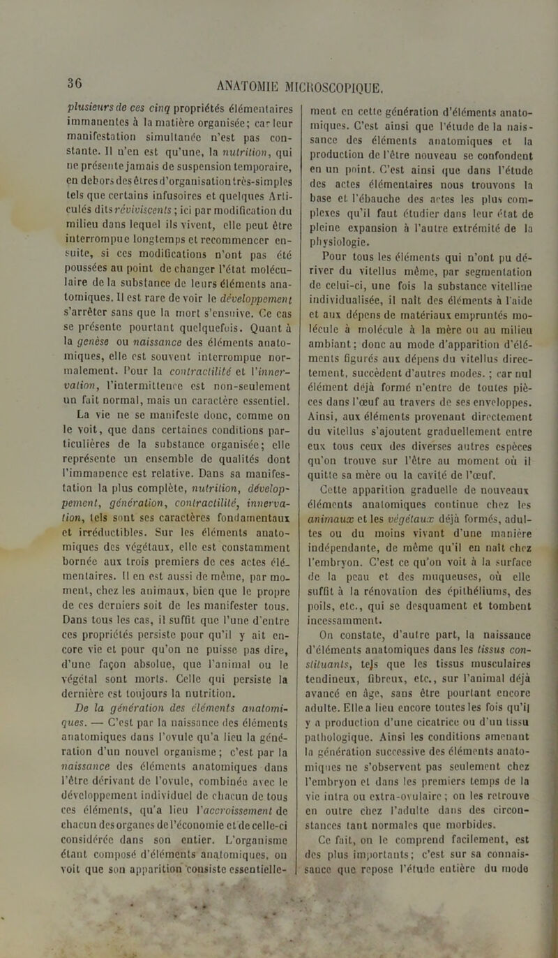 plusieurs (le ces cinq propriétés élémentaires immanentes à la matière organisée; car leur manifestation simultanée n’est pas con- stante. Il u’en est qu’une, la nutrition, qui ne présente jamais de suspension temporaire, en dehors des êtres d'organisation très-simples tels que certains infusoires et quelques Arti- culés d'dsréviviscenls ; ici par modification du milieu dans lequel ils vivent, elle peut être interrompue longtemps et recommencer en- suite, si ces modifications n’ont pas été poussées au point de changer l’état molécu- laire delà substance de leurs éléments ana- tomiques. Il est rare de voir le développement s'arrêter sans que la mort s’ensuive. Ce cas se présente pourtant quelquefois. Quant à la genèse ou naissance des éléments anato- miques, elle est souvent interrompue nor- malement. Pour la contractilité et l’mner- vation, l’intermittence est non-seulement un fait normal, mais un caractère essentiel. La vie ne se manifeste donc, comme on le voit, que dans certaines conditions par- ticulières de la substance organisée; elle représente un ensemble de qualités dont l’immaDence est relative. Dans sa manifes- tation la plus complète, nutrition, dévelop- pement, génération, contractilité, innerva- tion, tels sont ses caractères fondamentaux et irréductibles. Sur les éléments anato- miques des végétaux, elle est constamment bornée aux trois premiers de ces actes élé- mentaires. Il en est aussi de même, par mo- ment, chez les animaux, bien que le propre de ces derniers soit de les manifester tous. Dans tous les cas, il suffit que l’une d'entre ces propriétés persiste pour qu’il y ait en- core vie et pour qu’on ne puisse pas dire, d’une façon absolue, que l’animal ou le végétal sont morts. Celle qui persiste la dernière est toujours la nutrition. De la génération des cléments anatomi- ques. — C’est par la naissance des éléments anatomiques dans l’ovule qu’a lieu la géné- ration d’un nouvel organisme; c’est par la naissance des éléments anatomiques dans l’être dérivant de l’ovule, combinée avec le développement individuel de chacun de tous ces éléments, qu’a lieu Vaccroissement de chacun des organes de l’économie et de celle-ci considérée dans son entier. L’organisme étant composé d’éléments anatomiques, on voit que son apparition consiste essentielle- ment en cette génération d’éléments anato- miques. C’est ainsi que l’étude de la nais- sance des éléments anatomiques et la production de l’être nouveau se confondent en un point. C’est ainsi que dans l’étude des actes élémentaires nous trouvons la base et l’ébauche des actes les plus com- plexes qu’il faut étudier dans leur état de pleine expansion à l’autre extrémité de la physiologie. Pour tous les éléments qui n’ont pu dé- river du vitcllus même, par segmentation de celui-ci, une fois la substance vitelline individualisée, il naît des éléments à l'aide et aux dépens de matériaux empruntés mo- lécule à molécule à la mère ou au milieu ambiant ; donc au mode d'apparition d’élé- ments figurés aux dépens du vitellus direc- tement, succèdent d’autres modes. ; car nul élément déjà formé n’entre de toutes piè- ces dans l’œuf au travers de ses enveloppes. Ainsi, aux éléments provenant directement du vitcllus s’ajoutent graduellement entre eux tous ceux des diverses autres espèces qu’on trouve sur l’être au moment où il quitte sa mère ou la cavité de l’œuf. Cette apparition graduelle de nouveaux éléments anatomiques continue chez les animaux et les végétaux déjà formés, adul- tes ou du moins vivant d’une manière indépendante, de même qu’il en naît chez l’embryon. C’est ce qu’on voit à la surface de la peau et des muqueuses, où elle suffit à la rénovation des épithéliums, des poils, etc., qui se desquament et tombeut incessamment. On constate, d’autre part, la naissauce d’éléments anatomiques dans les tissus con- stituants, tejs que les tissus musculaires tendineux, fibreux, etc., sur l’animal déjà avancé en âge, sans être pourtant encore adulte. Ellea lieu encore toutes les fois qu’il y a production d’une cicatrice ou d'uu tissu pathologique. Ainsi les conditions amenant la génération successive des éléments anato- miques ne s’observent pas seulement chez l’embryon et dans les premiers temps de la vie intra ou extra-ovulaire; on les retrouve en outre chez l’adulte dans des circon- stances tant normales que morbides. Ce fait, on le comprend facilement, est des plus importants; c’est sur sa connais- saucc que repose l’étude entière du modo