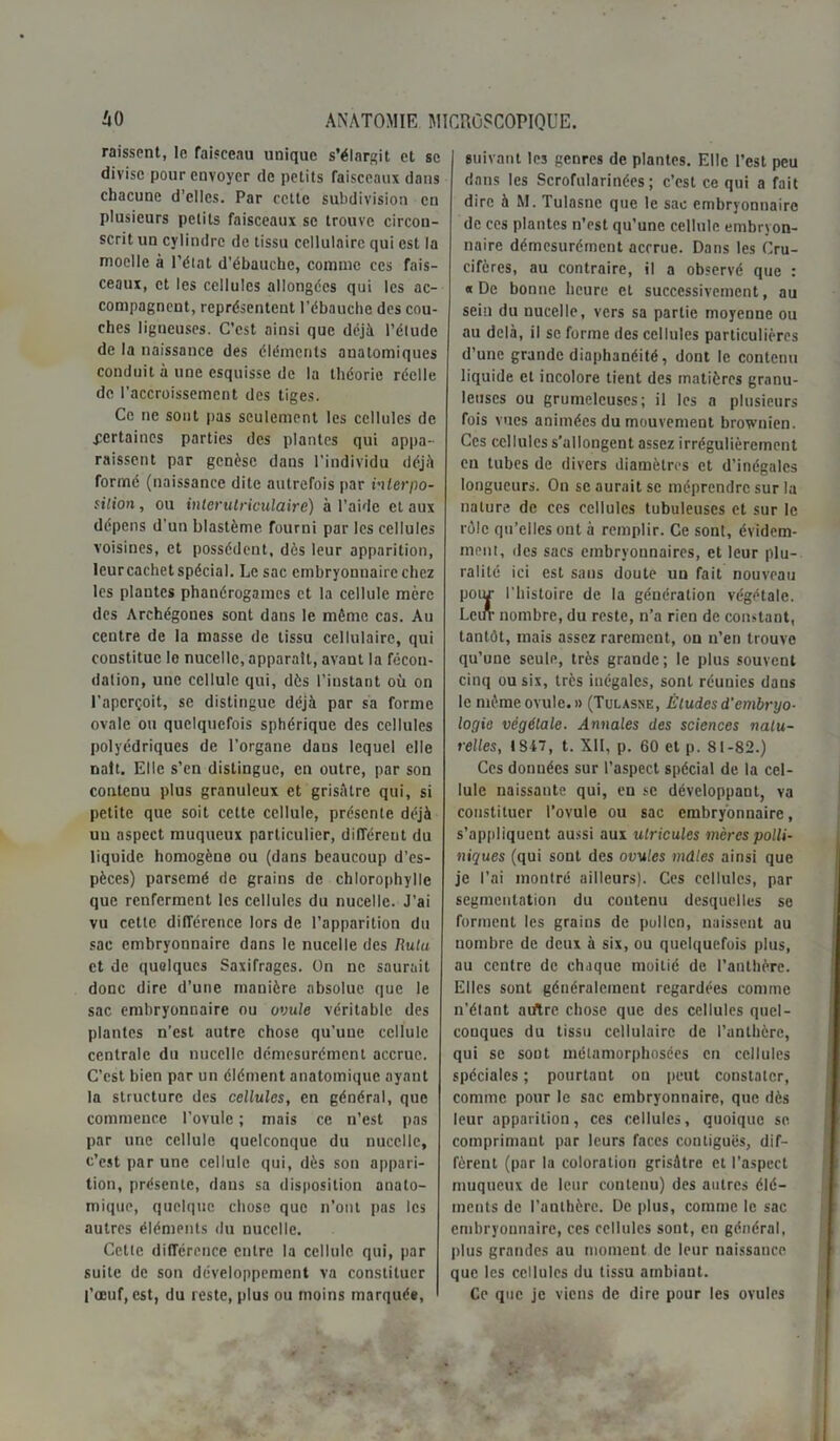 raissent, la faisceau unique s’élargit et se divise pour envoyer de petits faisceaux dans chacune d’elles. Par cette subdivision en plusieurs petits faisceaux se trouve circon- scrit un cylindre de tissu cellulaire qui est la moelle à l’état d'ébauche, comme ces fais- ceaux, et les cellules allongées qui les ac- compagnent, représentent l’ébauche des cou- ches ligneuses. C’est ainsi que déjà l’élude de la naissance des éléments anatomiques conduit à une esquisse de la théorie réelle de l’accroissement des tiges. Ce ne sont pas seulement les cellules de certaines parties des plantes qui appa- raissent par genèse dans l’individu déjà forme (naissance dite autrefois par interpo- sition , ou interutriculaire) à l'aide et aux dépens d'un blastème, fourni par les cellules voisines, et possèdent, dès leur apparition, leur cachet spécial. Le sac embryonnaire chez les plantes phanérogames et la cellule mère des Archégones sont dans le même cas. Au centre de la masse de tissu cellulaire, qui constitue le nuccllc, apparaît, avant la fécon- dation, une cellule qui, dès l’instant où on l’aperçoit, se distingue déjà par sa forme ovale ou quelquefois sphérique des cellules polyédriques de l’organe dans lequel elle naît. Elle s’en distingue, en outre, par son contenu plus granuleux et grisâtre qui, si petite que soit cette cellule, présente déjà un aspect muqueux particulier, différent du liquide homogène ou (dans beaucoup d’es- pèces) parsemé de grains de chlorophylle que renferment les cellules du nucelle. J’ai vu cette différence lors de l’apparition du sac embryonnaire dans le nucelle des Rulu et de quelques Saxifrages. On ne saurait donc dire d’une manière absolue que le sac embryonnaire ou ovule véritable des plantes n’est autre chose qu’une cellule centrale du nucelle démesurément accrue. C’est bien par un élément anatomique ayant la structure des cellules, en général, que commence l’ovule ; mais ce n’est pas par une cellule quelconque du nucelle, c’est par une cellule qui, dès son appari- tion, présente, dans sa disposition anato- mique, quelque chose que n’ont pas les autres éléments du nucelle. Cette différence entre la cellule qui, par suite de son développement va constituer l’œuf, est, du reste, plus ou moins marquée, suivant les genres de plantes. Elle l’est peu dans les Scrofularinées ; c’est ce qui a fait dire à M. Tulasne que le sac embryonnaire de ces plantes n’est qu’une cellule embryon- naire démesurément accrue. Dans les Cru- cifères, au contraire, il a observé que : «De bonne heure et successivement, au sein du nucelle, vers sa partie moyenne ou au delà, il se forme des cellules particulières d’une grande diaphanéité, dont le contenu liquide et incolore tient des matières granu- leuses ou grumeleuses; il les a plusieurs fois vues animées du mouvement brownien. Ces cellules s’allongent assez irrégulièrement eu tubes de divers diamètres et d’inégales longueurs. On se aurait se méprendre sur la nature de ces cellules tubuleuses et sur le rôle qu’elles ont à remplir. Ce sont, évidem- ment, des sacs embryonnaires, et leur plu- ralité ici est sans doute un fait nouveau poiu- l’histoire de la génération végétale. Lein- nombre, du reste, n’a rien de constant, tantôt, mais assez rarement, on n’en trouve qu’une seule, très grande; le plus souvent cinq ou six, très inégales, sont réunies dans le même ovule. » (Tulasne, Études d'embryo- logie végétale. Annales des sciences natu- relles, 1847, t. XII, p. 60 et p. 81-82.) Ces données sur l’aspect spécial de la cel- lule naissante qui, en se développant, va constituer l’ovule ou sac embryonnaire, s’appliquent aussi aux ulricules mères polli- niques (qui sont des ovules mâles ainsi que je l’ai montré ailleurs). Ces cellules, par segmentation du contenu desquelles se forment les grains de pollen, naissent au nombre de deux à six, ou quelquefois plus, au centre de chaque moitié de l’anthère. Elles sont généralement regardées comme n’élant auftre chose que des cellules quel- conques du tissu cellulaire de l’anthère, qui se sont métamorphosées en cellules spéciales ; pourtant on peut constater, comme pour le sac embryonnaire, que dès leur apparition, ces cellules, quoique se comprimant par leurs faces contiguës, dif- fèrent (par la coloration grisâtre et l’aspect muqueux de leur contenu) des autres élé- ments de l’anthère. De plus, comme le sac embryounaire, ces cellules sont, en général, plus grandes au moment de leur naissauce que les cellules du tissu ambiant. Ce que je viens de dire pour les ovules