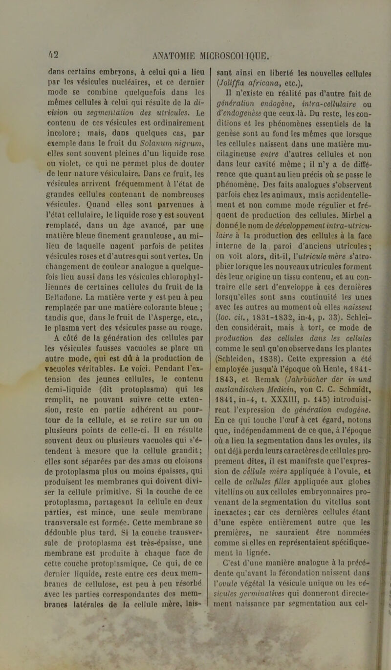 dans certains embryons, à celui qui a lieu par les vésicules nucléaires, et ce dernier mode se combine quelquefois dans les mêmes cellules à celui qui résulte de la di- vision ou segmentation des utricules. Le contenu de ces vésicules est ordinairement incolore; mais, dans quelques cas, par exemple dans le fruit du Solarium nigrum, elles sont souvent pleines d’un liquide rose ou violet, ce qui ne permet plus de douter de leur nature vésiculaire. Dans ce fruit, les vésicules arrivent fréquemment à l’état de grandes cellules contenant de nombreuses vésicules. Quand elles sont parvenues à l’état cellulaire, le liquide rose y est souvent remplacé, dans uu âge avancé, par une matière bleue finement granuleuse, au mi- lieu de laquelle nagent parfois de petites vésicules roses et d’autres qui sont vertes. Un changement de couleur analogue a quelque- fois lieu aussi daus les vésicules chlorophyl- liennes de certaines cellules du fruit de la Belladone. La matière verte y est peu à peu remplacée par une matière colorante bleue ; tandis que, daus le fruit de l’Asperge, etc., le plasma vert des vésicules passe ou rouge. A côté de la génération des cellules par les vésicules fausses vacuoles se place un autre mode, qui est dû à la production de vacuoles véritables. Le voici. Pendant l’ex- tension des jeunes cellules, le contenu demi-liquide (dit protoplasma) qui les remplit, ne pouvant suivre cette exten- sion, reste en partie adhérent au pour- tour de la cellule, et se retire sur un ou plusieurs points de celle-ci. Il en résulte souvent deux ou plusieurs vacuoles qui s’é- tendent à mesure que la cellule grandit; elles sont séparées par des amas ou cloisons de protoplasma plus ou moins épaisses, qui produisent les membranes qui doivent divi- ser la cellule primitive. Si la couche de ce protoplasma, partageant la cellule en deux parties, est mince, une seule membrane transversale est formée. Cette membrane se dédouble plus tard. Si la couche transver- sale de protoplasme est très-épaisse, une membrane est produite à chaque face de cette couche protoplasmique. Ce qui, de ce dernier liquide, reste entre ces deux mem- branes de cellulose, est peu à peu résorbé avec les parties correspondantes des mem- branes latérales de la cellule mère, lais- sant ainsi en liberté les nouvelles cellules (Joliffia africana, etc.). Il n’existe en réalité pas d’autre fait de. génération endogène, intra-cellulaire ou d’endogenèse que ceux-là. Du reste, les con- ditions et les phénomènes essentiels de la genèse sont au fond les mêmes que lorsque les cellules naissent dans une matière mu- cilagineuse entre d’autres cellules et non dans leur cavité même ; il n’y a de diffé- rence que quant au lieu précis où se passe le phénomène. Des faits analogues s’observent parfois chez les animaux, mais accidentelle- ment et non comme mode régulier et fré- quent de production des cellules. Mirbel a donné le nom de développement intra-utricu- laire à la production des cellules à la face interne de la paroi d’anciens utricules; on voit alors, dit-il, l'ulricule mère s’atro- phier lorsque les nouveaux utricules forment dès leur origine un tissu contenu, et au con- traire elle sert d’enveloppe à ces dernières lorsqu’elles sont sans continuité les unes avec les autres au moment où elles naissent (loc. cil., 1831-1832, in-4, p. 33). Schlei— deu considérait, mais à tort, ce mode de production des cellules dans les cellules comme le seul qu’on observe dans les plantes (Schleiden, 1838). Celte expression a été employée jusqu’à l’époque où Henle, 1841- 1843, et Rcmak (Jahrbiicher der in und auslandischen Medicin, von C. C. Schmidt, 1841, in-4, t. XXXlll, p. 145) introduisi- rent l’cxprcssiou de génération endogène. En ce qui touche l’œuf à cet égard, notons que, indépendamment de ce que, à l’époque où a lieu la segmentation dans les ovules, ils out déjà perdu leurs caractèresdc cellules pro- prement dites, il est manifeste que l’expres- sion de cellule mère appliquée à l’ovule, et celle de cellules filles appliquée aux globes vitellius ou aux cellules embryonnaires pro- venant de la segmentation du vitellus sont inexactes ; car ces dernières cellules étant d’une espèce entièrement autre que les premières, ne sauraient être nommées comme si elles en représentaient spécifique- ment la lignée. C'est d’une manière analogue à la précé- dente qu'avant la fécondation naissent dans l'ovule végétal la vésicule unique ou les vé- sicules germinatives qui donneront directe- ment naissance par segmentation aux cel-