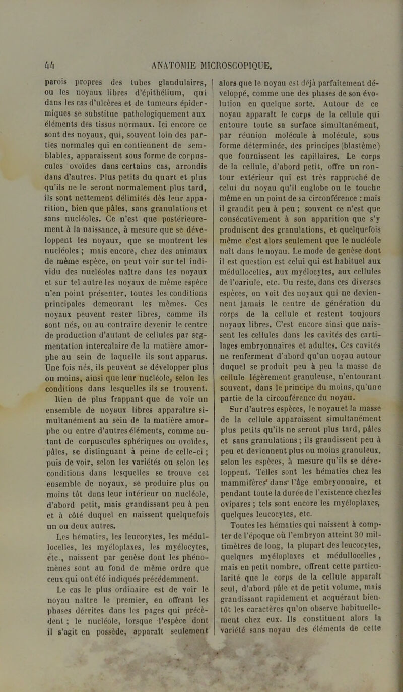 parois propres des tubes glandulaires, ou les noyaux libres d’épithélium, qui dans les cas d’ulcères et de tumeurs épider- miques se substitue pathologiquement aux éléments des tissus normaux. Ici encore ce sont des noyaux, qui, souvent loin des par- ties normales qui en contiennent de sem- blables, apparaissent sous forme de corpus- cules ovoïdes dans certains cas, arrondis dans d’autres. Plus petits du quart et plus qu’ils ne le seront normalement plus tard, ils sont nettement délimités dès leur appa- rition, bien que pâles, sans granulations et sans nucléoles. Ce n’est que postérieure- ment à la naissance, à mesure que se déve- loppent les noyaux, que se montrent les nucléoles ; mais encore, chez des animaux de même espèce, on peut voir sur tel indi- vidu des nucléoles naître dans les noyaux et sur tel autre les noyaux de même espèce n’en point présenter, toutes les conditions principales demeurant les mêmes. Ces noyaux peuvent rester libres, comme ils sont nés, ou au contraire devenir le centre de production d’autant de cellules par seg- mentation intercalaire de la matière amor- phe au sein de laquelle ils sont apparus. Une fois nés, ils peuvent se développer plus ou moins, aiusi que leur nucléole, selon les conditions dans lesquelles ils se trouvent. Rien de plus frappant que de voir un ensemble de noyaux libres apparaître si- multanément au sein de la matière amor- phe ou entre d’autres éléments, comme au- tant de corpuscules sphériques ou ovoïdes, pâles, se distinguant à peine de celle-ci ; puis de voir, selon les variétés ou selon les conditions dans lesquelles se trouve cet ensemble de noyaux, se produire plus ou moins tôt dans leur intérieur un nucléole, d’abord petit, mais grandissant peu à peu et à côté duquel en naissent quelquefois un ou deux autres. Les hématies, les leucocytes, les médul- locelles, les myéloplaxes, les myélocytes, etc., naissent par genèse dont les phéno- mènes sont au fond de même ordre que ceux qui ont été indiqués précédemment. Le cas le plus ordinaire est de voir le noyau naître le premier, en offrant les phases décrites dans les pages qui précè- dent ; le nucléole, lorsque l’espèce dont il s’agit en possède, apparaît seulement alors que le noyau est déjà parfaitement dé- veloppé, comme une des phases de son évo- lution en quelque sorte. Autour de ce noyau apparaît le corps de la cellule qui entoure toute sa surface simultanément, par réunion molécule à molécule, sous forme déterminée, des principes (blastème) que fournissent les capillaires. Le corps de la cellule, d’abord petit, offre un con- tour extérieur qui est très rapproché de celui du noyau qu’il englobe ou le touche même en un point de sa circonférence : mais il grandit peu à peu ; souvent ce n’est que consécutivement à son apparition que s’y produisent des granulations, et quelquefois même c’est alors seulement que le nucléole naît dans le noyau. Le mode de genèse dont il est question est celui qui est habituel aux médullocelles, aux myélocytes, aux cellules de l’oariule, etc. Du reste, dans ces diverses espèces, on voit des ooyaux qui ne devien- nent jamais le centre de génération du corps de la cellule et restent toujours noyaux libres. C’est encore ainsi que nais- sent les cellules dans les cavités des carti- lages embryonnaires et adultes. Ces cavités ne renferment d’abord qu’uu uoyau autour duquel se produit peu à peu la masse de cellule légèrement granuleuse, u'enlouranl souvent, dans le principe du moins, qu’une partie de la circonférence du noyau. Sur d’autres espèces, Icnoyauetla masse de la cellule apparaissent simultanément plus petits qu’ils ne seront plus tard, pâles et sans granulations; ils grandissent peu à peu et deviennent plus ou moius granuleux, selon les espèces, à mesure qu’ils se déve- loppent. Telles sont les hématies chez les mammifères1 dans- l’âge embryonnaire, et pendant toute la durée de l’existence chez les ovipares ; tels sont encore les myéloplaxes, quelques leucocytes, etc. Toutes les hématies qui naissent à comp- ter de l’époque où l’embryon atteint 30 mil- limètres de long, la plupart des leucocytes, quelques myéloplaxes et médullocelles, mais en petit nombre, offrent cette particu- larité que le corps de la cellule apparaît seul, d’abord pâle et de petit volume, mais grandissant rapidement et acquéraut bien- tôt les caractères qu’on observe habituelle- ment chez eux. Ils constituent alors la | variété sans noyau des éléments de cette