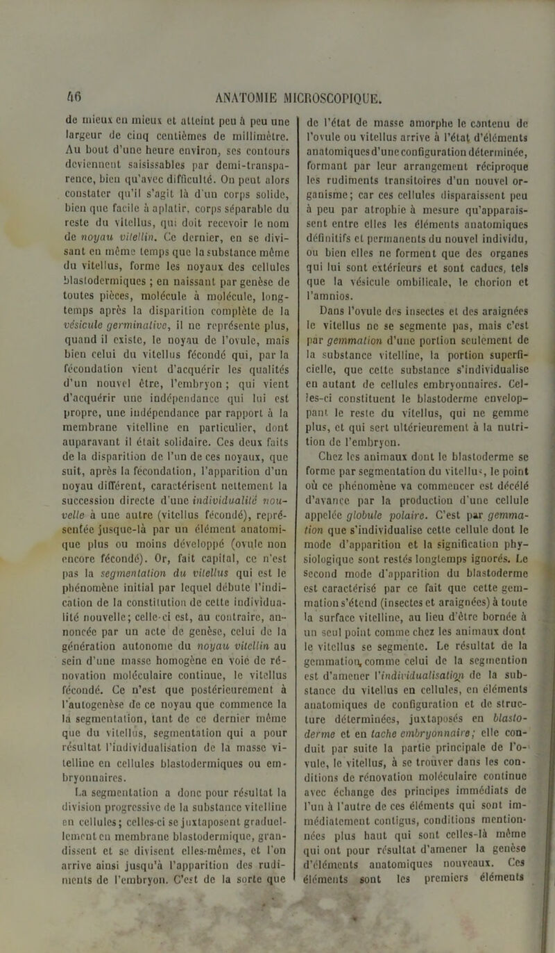 de mieux eu mieux et atteint peu à peu une largeur de cinq centièmes de millimètre. Au bout d’une heure environ, ses contours deviennent suisissables par demi-transpa- rence, bien qu'avec difficulté. On peut alors constater qu’il s’agit là d'un corps solide, bien que facile à aplatir, corps séparable du reste du vitellus, qui doit recevoir le nom de noyau vilellin. Ce dernier, en se divi- sant en même temps que la substance môme du vitellus, forme les noyaux des cellules blaslodermiqucs ; en naissant par genèse de toutes pièces, molécule à molécule, long- temps après la disparition complète de la vésicule germinative, il ne représente plus, quand il existe, le noyau de l’ovule, mais bien celui du vitellus fécondé qui, par la fécondation vient d’acquérir les qualités d’un nouvel être, l’embryon ; qui vient d’acquérir une indépendance qui lui est propre, une indépendance par rapport à la membrane vitelline en particulier, dont auparavant il était solidaire. Ces deux faits de la disparition de l’un de ces noyaux, que suit, après la fécondation, l’apparition d’un noyau différent, caractérisent nettement la succession directe d’une individualité nou- velle à une autre (vitellus fécondé), repré- sentée jusque-là par un élément anatomi- que plus ou moins développé (ovule non encore fécondé). Or, fait capilal, ce n’est pas la segmentation du vitellus qui est le phénomène initial par lequel débute l’indi- cation de la constitution de cette individua- lité nouvelle; celle-ci est, au contraire, an- noncée par un acte de genèse, celui de la génération autonome du noyau vilellin au sein d’une masse homogène en voie de ré- novation moléculaire continue, le vitellus fécondé. Ce n’est que postérieurement à l’autogenèse de ce noyau que commence la la segmentation, tant de ce dernier même que du vitellus, segmentation qui a pour résultat l’iudividualisation de la masse vi- telline eu cellules blastodermiqucs ou em- bryonnaires. La segmentation a donc pour résultat la division progressive de la substance vitelline en cellules; celles-ci se juxtaposent graduel- lement eu membrane blastodermique, gran- dissent et se divisent elles-mêmes, et l’on arrive ainsi jusqu’à l’apparition des rudi- ments de l’embryon. C’est de la sorte que de l’état de masse amorphe le contenu de l’ovule ou vitellus arrive à l’état d’éléments anatomiques d’une configuration déterminée, formant par leur arrangement réciproque les rudiments transitoires d’un nouvel or- ganisme; car ces cellules disparaissent peu à peu par atrophie à mesure qu’apparais- sent entre elles les éléments anatomiques définitifs cl permanents du nouvel individu, ou bien elles ne forment que des organes qui lui sont extérieurs et sont caducs, tels que la vésicule ombilicale, le chorion et l’amnios. Dans l’ovule des insectes et des araignées le vitellus ne se segmente pas, mais c’est par gemmation d’une portion seulement de la substance vitelline, la portion superfi- cielle, que cette substance s’individualise en autant de cellules embryonnaires. Cel- !es-ei constituent le blastoderme envelop- pant le reste du vitellus, qui ne gemme plus, et qui sert ultérieurement à la nutri- tion de l’embryon. Chez les animaux dont le blastoderme se forme par segmentation du vitellus le point où ce phénomène va commencer est décélé d’avance par la production d’une cellule appelée globule polaire. C’est par gemma- tion que s’individualise cette cellule dont le mode d’apparition et la signification phy- siologique sont restés longtemps ignorés. Le second mode d'apparition du blastoderme est caractérisé par ce fait que celte gem- mation s’étend (insectes et araignées) à toute la surface vitelline, au lieu d'être bornée à un seul point comme chez les animaux dont le vitellus se segmente. Le résultat de la gemmation, comme celui de la segmention est d'amener l’individualisation de la sub- stance du vitellus en cellules, en éléments anatomiques de configuration et de struc- ture déterminées, juxtaposés en blasto- derme et eu tache embryonnaire ; elle con- duit par suite la partie principale de l’o- vule, le vitellus, à se trouver dans les con- ditions de rénovation moléculaire continue avec échange des principes immédiats de l’un à l'autre de ces éléments qui sont im- médiatement contigus, conditions mention- nées plus haut qui sont celles-là même qui ont pour résultat d’amener la genèse d’éléments anatomiques nouveaux. L’es éléments sont les premiers élémeuts