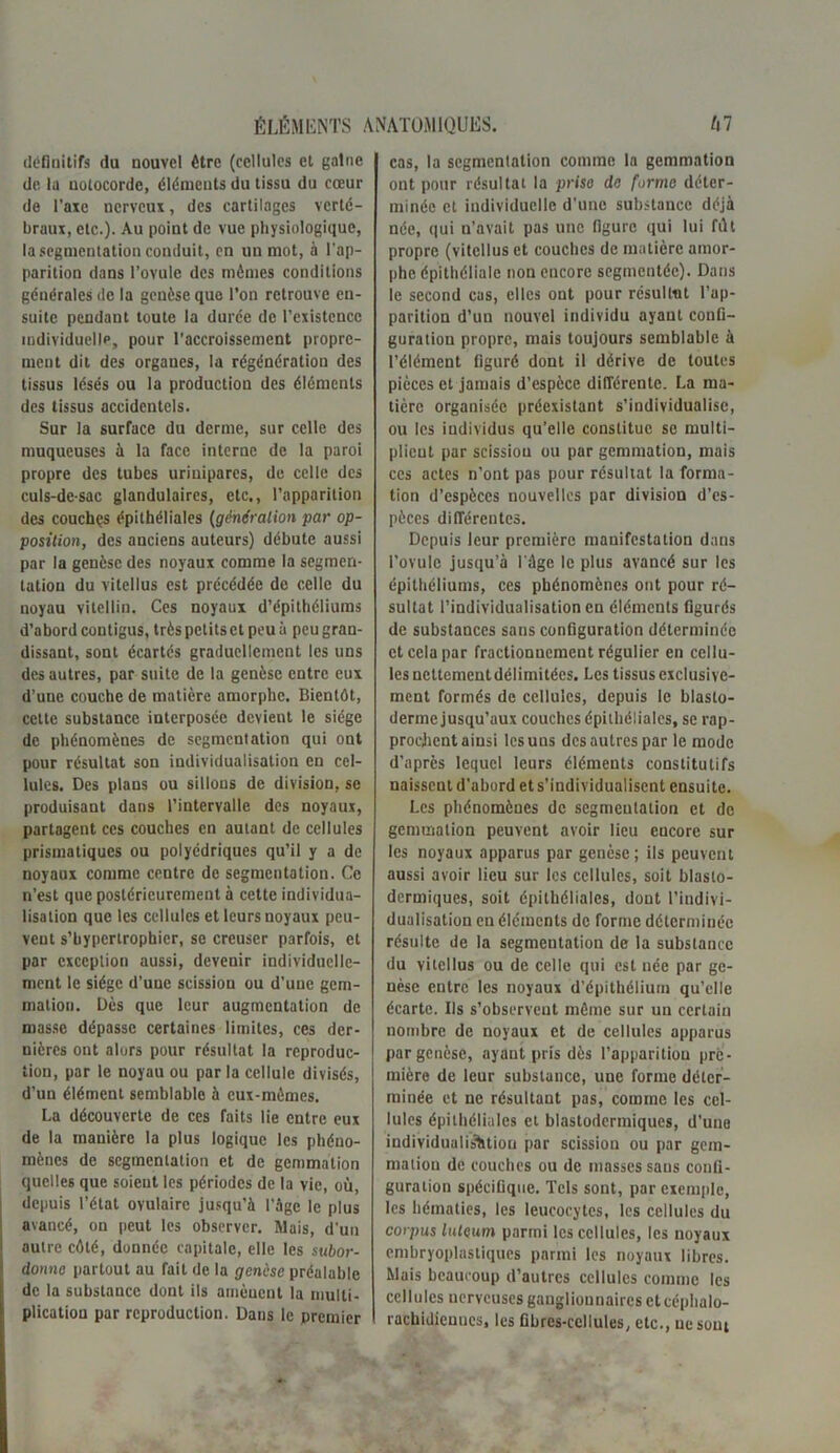 définitifs du nouvel être (cellules et gaine de la notocorde, éléments du tissu du cœur de l’axe nerveux, des cartilages verté- braux, etc.). Au point de vue physiologique, la segmentation conduit, en un mot, à l'ap- parition dans l’ovule des mêmes conditions générales de la genèse que l’on retrouve en- suite pendant toute la durée de l’existence individuelle, pour l'accroissement propre- ment dit des orgaues, la régénération des tissus lésés ou la production des éléments des tissus accidentels. Sur la surface du derme, sur celle des muqueuses à la face interne de la paroi propre des tubes urinipares, de celle des culs-de-sac glandulaires, etc., l’apparition des couches épithéliales (génération par op- position, des anciens auteurs) débute aussi par la genèse des noyaux comme la segmen- tation du vilellus est précédée de celle du noyau vitellin. Ces noyaux d’épithéliums d’abord contigus, très petits et peu à peu gran- dissant, sont écartés graduellement les uns des autres, par suite de la genèse entre eux d’une couche de matière amorphe. Bientôt, cette substance interposée devient le siège de phénomènes de segmentation qui ont pour résultat son individualisation en cel- lules. Des plans ou sillons de division, se produisant dans l’intervalle des noyaux, partagent ces couches en autant de cellules prismatiques ou polyédriques qu’il y a de noyaux comme centre de segmentation. Ce n’est que postérieurement à cette individua- lisation que les cellules et leurs noyaux peu- vent s’hypertrophier, se creuser parfois, et par exception aussi, devenir individuelle- ment le siège d’uue scission ou d’une gem- mation. Dès que leur augmentation de masse dépasse certaines limites, ces der- nières ont alors pour résultat la reproduc- tion, par le noyau ou par la cellule divisés, d’un élément semblable à eux-mêmes. La découverte de ces faits lie entre eux de la manière la plus logique les phéno- mènes de segmentation et de gemmation quelles que soieut les périodes de la vie, où, depuis l’état ovulaire jusqu’à l’âge le plus avancé, on peut les observer. Mais, d'un autre côté, donnée capitale, elle les subor- donne partout au fait de la genèse préalable de la substance dont ils amènent la multi- plication par reproduction. Dans le premier cas, la segmentation comme la gemmation ont pour résultat la prise de forme déter- minée et individuelle d'une substance déjà née, qui n’avait pas une figure qui lui filt propre (vitcllus et couches de matière amor- phe épithéliale non encore segmentée). Dans le second cas, elles ont pour résultat l’ap- parition d’un nouvel individu ayant confi- guration propre, mais toujours semblable à l’élément figuré dont il dérive de toutes pièces et jamais d’espèce différente. La ma- tière organisée préexistant s’individualise, ou les individus qu’elle constitue se multi- plient par scission ou par gemmation, mais ces actes n’ont pas pour résultat la forma- tion d’espèces nouvelles par division d’es- pèces différentes. Depuis leur première manifestation dans l’ovule jusqu’à l'âge le plus avancé sur les épithéliums, ces phénomènes ont pour ré- sultat l’individualisation en éléments figurés de substances sans configuration déterminée et cela par fractionnement régulier en cellu- les nettement délimitées. Les tissus exclusive- ment formés de cellules, depuis le blasto- derme jusqu’aux couches épithéliales, se rap- prochent ainsi les uns des autres par le mode d’après lequel leurs éléments constitutifs naissent d’abord ets’individualiscnt ensuite. Les phénomènes de segmentation et de gemmation peuvent avoir lieu eucore sur les noyaux apparus par genèse; ils peuvent aussi avoir lieu sur les cellules, soit blaslo- dermiques, soit épithéliales, dont l’indivi- dualisation en éléments de forme déterminée résulte de la segmentation de la substance du vitcllus ou de celle qui est uée par ge- nèse cutrc les noyaux d’épithélium qu’elle écarte. Ils s’observent môme sur un certain nombre de noyaux et de cellules apparus par genèse, ayant pris dès l’apparition pre- mière de leur substance, une forme déter- minée et ne résultant pas, comme les cel- lules épithéliales et blastodermiques, d’une individualisation par scission ou par gem- mation de couches ou de masses sans confi- guration spécifique. Tels sont, par exemple, les hématies, les leucocytes, les cellules du corpus luleum parmi les cellules, les noyaux embryoplastiques parmi les noyaux libres. Mais beaucoup d’autres cellules comme les cellules nerveuses ganglionnaires et céphalo- rachidiennes, les fibres-cellules, etc., ne sont