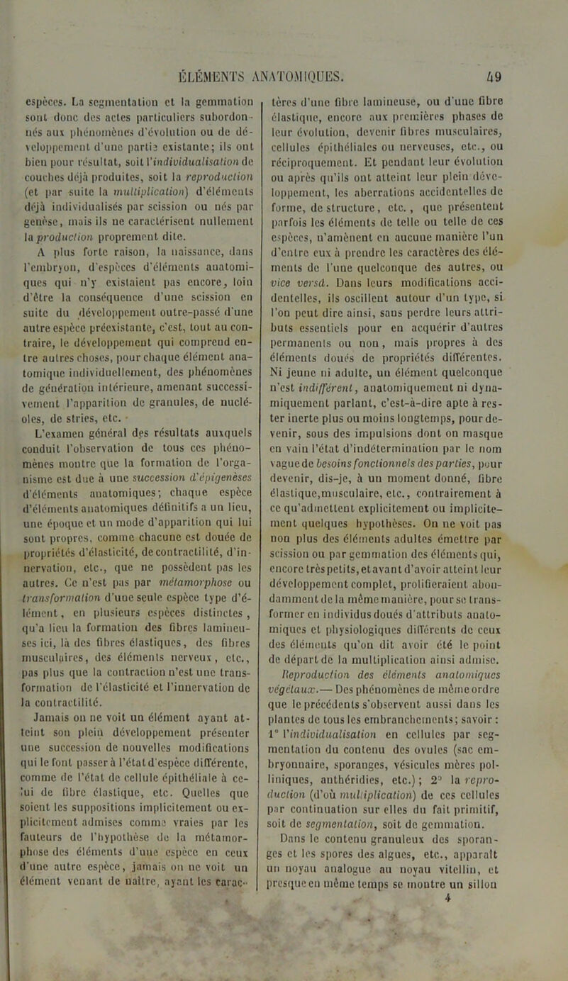 espèces. La segmentation et la gemmation sont donc des actes particuliers subordon - nés aux phénomènes d'évolution ou de dé- veloppement d'une partia existante; ils ont bien pour résultat, soit \'individualisation de couches déjà produites, soit la reproduction (et par suite la multiplication) d'éléments déjà individualisés par scission ou nés par genèse, mais ils ne caractérisent nullement la production proprement dite. A plus forte raison, la naissance, dans l’embryon, d'espèces d'éléments anatomi- ques qui n’y existaient pas encore, loin d’ètre la conséquence d'une scission en suite du développement outre-passé d une autre espèce préexistante, c’est, tout au con- traire, le développement qui comprend en- tre autres choses, pour chaque élément ana- tomique individuellement, des phénomènes de génération intérieure, amenant successi- vement l’apparition de granules, de nuclé- oles, de stries, etc. ■ L’examen général des résultats auxquels conduit l’observation de tous ces phéno- mènes montre que la formation de l’orga- nisme est duc à une succession d'épigenèses d’éléments anatomiques; chaque espèce d’éléments anatomiques déünilifsaun lieu, une époque et un mode d’apparition qui lui sout propres, comme chacune est douée de propriétés d’élasticité, de contractilité, d’in- nervation, etc., que ne possèdent pas les autres. Ce n’est pas par métamorphose ou transformation d’une seule espèce type d’é- lément , en plusieurs espèces distinctes, qu’a lieu la formation des fibres lamincu- ses ici, là des fibres élastiques, des fibres musculaires, des éléments nerveux, etc., pas plus que la contraction n’est une trans- formation de l’élasticité cl l’innervation de la contractilité. Jamais on ne voit un élément ayant at- teint son plein développement présenter une succession de nouvelles modifications qui le font passer à l’état d'espèce différente, comme de l’état de cellule épithéliale à ce- lui de libre élastique, etc. Quelles que soient les suppositions implicitement ou ex- plicitement admises comme vraies par les fauteurs de l’hypothèse de la métamor- phose des éléments d’une espèce en ceux d'une autre espèce, jamais on ne voit un élément venant de naître, ayant les carac- tères d’une fibre lumineuse, ou d'uuc fibre élastique, encore aux premières phases de leur évolution, devenir fibres musculaires, cellules épithéliales ou nerveuses, etc., ou réciproquement. Et pendant leur évolution ou après qu’ils ont atteint leur plein déve- loppement, les aberrations accidentelles de forme, de structure, etc., que présentent parfois les éléments de telle ou telle de ces espèces, u'amènent en aucune manière l’un d'entre eux à prendre les caractères des élé- ments de l'une quelconque des autres, ou vice versd. Dans leurs modifications acci- dentelles, ils oscillent autour d’un type, si l’on peut dire ainsi, sans perdre leurs attri- buts essentiels pour en acquérir d’autres permanents ou non, mais propres à des éléments doués de propriétés différentes. Ni jeune ni adulte, un élément quelconque n’est indifférent, anatomiquement ni dyna- miquement parlant, c’est-à-dire apte à res- ter inerte plus ou moins longtemps, pour de- venir, sous des impulsions dont on masque en vain l’état d’indétermination par le nom v ague de besoins fonctionnels des parties, pour devenir, dis-je, à un moment donné, fibre élastique,musculaire, etc., contrairement à ce qu’admettent explicitement ou implicite- ment quelques hypothèses. On ne voit pas non plus des éléments adultes émettre par scission ou par gemmation des éléments qui, encore très petits,etavant d’avoir atteint leur développement complet, prolifieraient abon- damment de la même manière, pour se trans- former en individus doués d'attributs anato- miques et physiologiques différents de ceux des éléments qu’on dit avoir été le point de départ de la multiplication ainsi admise. Reproduction des éléments anatomiques végétaux.— Des phénomènes de mômeordre que le précédents s’observent aussi dans les plantes de tous les embranchements; savoir : 1° l'individualisation en cellules par seg- mentation du contenu des ovules (sac em- bryonnaire, sporanges, vésicules mères pol- liniques, authéridies, etc.) ; 2J la repro- duction (d’où multiplication) de ccs cellules par continuation sur elles du fait primitif, soit de segmentation, soit de gemmation. Dans le contenu granuleux des sporan- ges et les spores des algues, etc.., apparaît un noyau analogue au noyau vitelliu, et presque en même temps se moutre un sillon 4