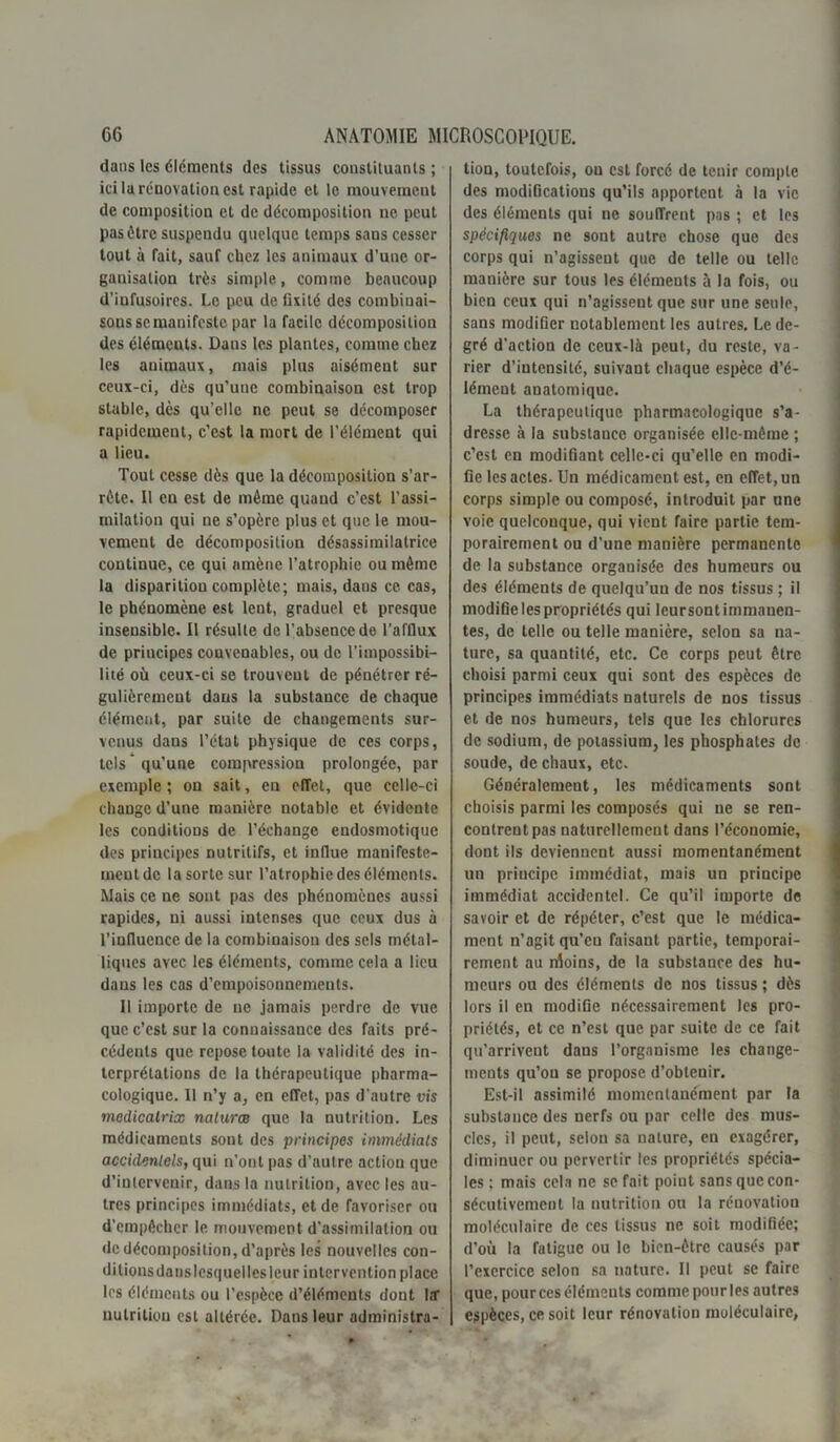 dans les éléments des tissus constituants ; ici la rénovation est rapide et le mouvement de composition et de décomposition ne peut pas être suspendu quelque temps sans cesser tout à fait, sauf chez les animaux d’une or- ganisation très simple, comme beaucoup d’infusoires. Le peu de fixité des combinai- sons se manifeste par la facile décomposition des éléments. Dans les plantes, comme chez les animaux, mais plus aisément sur ceux-ci, dès qu’une combinaison est trop stable, dès qu’elle ne peut se décomposer rapidement, c’est la mort de l’élément qui a lieu. Tout cesse dès que la décomposition s’ar- rête. Il en est de même quand c’est l’assi- milation qui ne s’opère plus et que le mou- vement de décomposition désassimilatrice continue, ce qui amène l’atrophie ou même la disparition complète; mais, dans ce cas, le phénomène est lent, graduel et presque insensible. Il résulte de l’absence de l’afflux de priucipcs convenables, ou de l’impossibi- lité où ceux-ci se trouvent de pénétrer ré- gulièrement dans la substance de chaque élément, par suite de changements sur- venus dans l’état physique de ces corps, tels qu'une compression prolongée, par exemple ; on sait, en effet, que celle-ci change d’une manière notable et évidente les conditions de l’échange endosmotique des principes nutritifs, et influe manifeste- ment de la sorte sur l’atrophie des éléments. Mais ce ne sont pas des phénomènes aussi rapides, ni aussi intenses que ceux dus à l’influence de la combinaison des sels métal- liques avec les éléments, comme cela a lieu dans les cas d’empoisonnements. Il importe de ne jamais perdre de vue que c’est sur la connaissance des faits pré- cédents que repose toute la validité des in- terprétations de la thérapeutique pharma- cologique. Il n’y a, en effet, pas d'autre vis medicalrix naturæ que la nutrition. Les médicaments sont des principes immédiats accidentels, qui n’ont pas d’autre action que d’intervenir, dans la nutrition, avec les au- tres principes immédiats, et de favoriser ou d’empêcher le mouvement d’assimilation ou de décomposition, d’après les nouvelles con- ditions danslcsquellesleur intervention place les éléments ou l’espèce d’éléments dont Itf nutrition est altérée. Dans leur administra- tion, toutefois, ou est force de tenir compte des modifications qu’ils apportent à la vie des éléments qui ne souffrent pas ; et les spécifiques ne sont autre chose que des corps qui n’agissent que de telle ou telle manière sur tous les éléments à la fois, ou bien ceux qui n’agissent que sur une seule, sans modifier notablement les autres. Le de- gré d’action de ceux-là peut, du reste, va- rier d’intensité, suivant chaque espèce d’é- lément anatomique. La thérapeutique pharmacologique s’a- dresse à la substance organisée elle-même ; c’est en modifiant celle-ci qu’elle en modi- fie les actes. Un médicament est, en effet, un corps simple ou composé, introduit par une voie quelconque, qui vient faire partie tem- porairement ou d’une manière permanente de la substance organisée des humeurs ou des éléments de quelqu’un de nos tissus ; il modifie les propriétés qui leursont immanen- tes, de telle ou telle manière, selon sa na- ture, sa quantité, etc. Ce corps peut être choisi parmi ceux qui sont des espèces de principes immédiats naturels de nos tissus et de nos humeurs, tels que les chlorures de sodium, de potassium, les phosphates de soude, de chaux, etc. Généralement, les médicaments sont choisis parmi les composés qui ne se ren- contrent pas naturellement dans l’économie, dont ils deviennent aussi momentanément un priucipc immédiat, mais un principe immédiat accidentel. Ce qu’il importe de savoir et de répéter, c’est que le médica- ment n’agit qu’eu faisant partie, temporai- rement au nloins, de la substance des hu- meurs ou des éléments de nos tissus ; dès lors il en modiGe nécessairement les pro- priétés, et ce n’est que par suite de ce fait qu’arrivent dans l’organisme les change- ments qu’on se propose d’obtenir. Est-il assimilé momentanément par la substance des nerfs ou par celle des mus- cles, il peut, selon sa nature, en exagérer, diminuer ou pervertir les propriétés spécia- les ; mais cela ne se fait point sans que con- sécutivement la nutrition ou la réuovation moléculaire de ces tissus ne soit modifiée; d’où la fatigue ou le bien-être causés par l’exercice selon sa nature. Il peut se faire que, pour ces éléments comme pour les autres espèces, ce soit leur rénovation moléculaire,