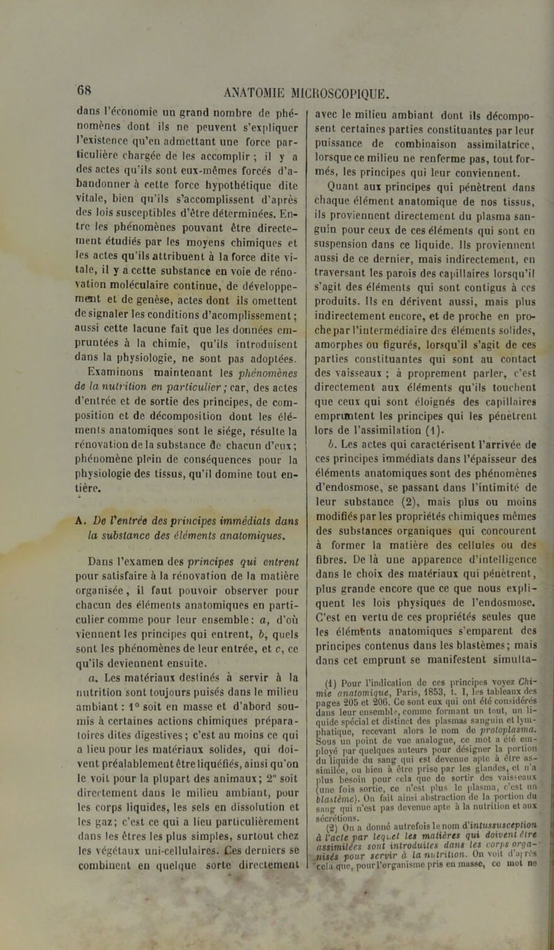 dans l’économie un grand nombre de phé- nomènes dont ils ne peuvent s’expliquer l’existence qu’en admettant une force par- ticulière chargée de les accomplir ; il y a des actes qu’ils sont eux-mêmes forcés d’a- bandonner à cette force hypothétique dite vitale, bien qu’ils s’accomplissent d’après des lois susceptibles d’être déterminées. En- tre les phénomènes pouvant être directe- ment étudiés par les moyens chimiques et les actes qu'ils attribuent à la force dite vi- tale, il y a cette substance en voie de réno- vation moléculaire continue, de développe- ment et de genèse, actes dont ils omettent dcsignaler les conditions d’acomplissement ; aussi cette lacune fait que les données em- pruntées à la chimie, qu’ils introduisent dans la physiologie, ne sont pas adoptées. Examinons maintenant les phénomènes de la nutrition en particulier ; car, des actes d’entrée et de sortie des principes, de com- position et de décomposition dont les élé- ments anatomiques sont le siège, résulte la rénovation de la substance de chacun d’eux; phénomène plein de conséquences pour la physiologie des tissus, qu’il domine tout en- tière. A. De Ventrée des principes immédiats dans la substance des éléments anatomiques. Dans l’examen des principes qui entrent pour satisfaire à la rénovation de la matière organisée, il faut pouvoir observer pour chacun des éléments anatomiques en parti- culier comme pour leur ensemble: a, d’où viennent les principes qui entrent, b, quels sont les phénomènes de leur entrée, et c, ce qu’ils deviennent ensuite. a. Les matériaux destinés à servir à la nutrition sont toujours puisés dans le milieu ambiant : 1° soit en masse et d’abord sou- mis à certaines actions chimiques prépara- toires dites digestives; c’est au moins ce qui a lieu pour les matériaux solides, qui doi- vent préalablement être liquéfiés, ainsi qu’on le voit pour la plupart des animaux; 2 soit directement dans le milieu ambiant, pour les corps liquides, les sels en dissolution et les gaz; c’est ce qui a lieu particulièrement dans les êtres les plus simples, surtout chez les végétaux uni-cellulaires. Ces derniers se combinent en quelque sorte directement avec le milieu ambiant dont ils décompo- sent certaines parties constituantes par leur puissance de combinaison assimilatrice, lorsque ce milieu ne renferme pas, tout for- més, les principes qui leur conviennent. Quant aux principes qui pénètrent dans chaque élément anatomique de nos tissus, ils proviennent directement du plasma san- guin pour ceux de ces éléments qui sont en suspension dans ce liquide. Ils proviennent aussi de ce dernier, mais indirectement, en traversant les parois des capillaires lorsqu’il s’agit des éléments qui sont contigus à ccs produits. Ils en dérivent aussi, mais plus indirectement encore, et de proche en pro- che par l’intermédiaire des éléments solides, amorphes ou figurés, lorsqu’il s’agit de ces parties constituantes qui sont au contact des vaisseaux ; à proprement parler, c’est directement aux éléments qu’ils touchent que ceux qui sont éloignés des capillaires empruntent les principes qui les pénètrent lors de l’assimilation (1). b. Les actes qui caractérisent l’arrivée de ces principes immédiats dans l’épaisseur des éléments anatomiques sont des phénomènes d’endosmose, se passant dans l’intimité de leur substance (2), mais plus ou moins modifiés par les propriétés chimiques mêmes des substances organiques qui concourent à former la matière des cellules ou des fibres. De là une apparence d’intelligence dans le choix des matériaux qui pénètrent, plus grande encore que ce que nous expli- quent les lois physiques de l’endosmose. C’est en vertu de ces propriétés seules que les éléments anatomiques s’emparent des principes contenus dans les blastèmes; mais dans cet emprunt se manifestent simulla- (1) Pour l’indication de ces principes voyez Chi- mie anatomique, Paris, 1853, t. I, les tableaux des pages 205 et 206. Ce sont eux qui ont été considérés dans leur ensemble, comme formant un tout, un li- quide spécial et distinct des plasmas sanguin et lym- phatique, recevant alors le nom do protoplasme. Sous un point de vue analogue, ce mot a élé em- ployé par quelques auteurs pour désigner la portion du liquide du sang qui est devenue apte à être as- similée, ou bien à être prise par les glandes, cl n’a plus besoin pour cela que de sortir des vaisseaux (uno fois sortie, ce n’est plus le plasma, c'est un blastème). On fait ainsi abstraction de la portion du sang qui n’est pas devenue apte à la nutrition et aux sécrétions. (2) On a donné autrefois le nom d mtussusception à l'acte par lequel les matières qui doivent être assimilées sont introduites dans les corps orga-- aisés pour servir à la nutrition. On voit d’airés cela que, pour l’organisme pris en masse, ce mot no