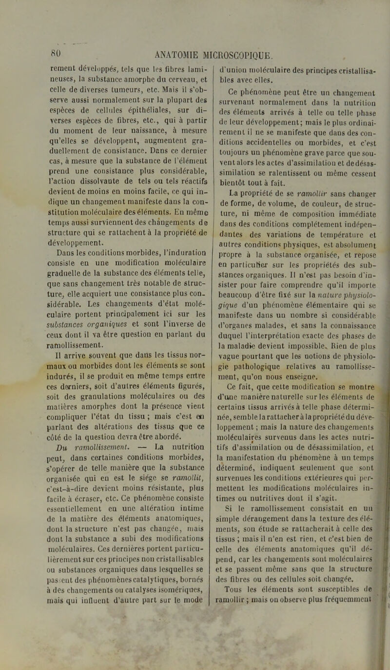 remeut développés, tels que les fibres lumi- neuses, la substauce amorphe du cerveau, et celle de diverses tumeurs, etc. Mais il s’ob- serve aussi normalement sur la plupart des espèces de cellules épithéliales, sur di- verses espèces de fibres, etc., qui à partir du moment de leur naissance, à mesure qu’elles se développent, augmentent gra- duellement de consistance. Dans ce dernier cas, à mesure que la substauce de l'élément prend une consistance plus considérable, l’action dissolvante de tels ou tels réactifs devient de moins en moins facile, ce qui in- dique un changement manifeste dans la con- stitution moléculaire des éléments. En même temps aussi surviennent des changements de structure qui se rattachent à la propriété de développement. Dans les conditions morbides, l’induration consiste en une modification moléculaire graduelle de la substance des éléments telle, que sans changement très notable de struc- ture, elle acquiert une consistance plus con. sidérable. Les changements d’état molé- culaire portent principalement ici sur les substances organiques et sont l’inverse de ceux dont il va être question en parlant du ramollissement. Il arrive souvent que dans les tissus nor- maux ou morbides dont les éléments se sont indurés, il se produit en même temps entre ces derniers, soit d’autres éléments figurés, soit des granulations moléculaires ou des matières amorphes dont la présence vient compliquer l’état du tissu ; mais c’est ou parlant des altérations des tissus que ce côté de la question devra être abordé. Du ramollissement. — La nutrition peut, dans certaines conditions morbides, s’opérer de telle manière que la substance organisée qui en est le siège se ramollit, c’est-à-dire devient moins résistante, plus Tacile à écraser, etc. Ce phénomène consiste essentiellement eu une altération intime de la matière des éléments anatomiques, dont la structure n’est pas changée, mais dont la substance a subi des modifications moléculaires. Ces dernières portent particu- lièrement sur ces principes non cristallisables ou substances organiques dans lesquelles se pas eut des phénomènes catalytiques, bornés à des changements ou catalyses homériques, mais qui influent d’autre part sur le mode d'union moléculaire des principes cristallisa- bles avec elles. Ce phénomène peut être un changement survenant normalement dans la nutrition des éléments arrivés à telle ou telle phase de leur développement; mais le plus ordinai- rement il ne se manifeste que dans des con- ditions accidentelles ou morbides, et c’est toujours uu phénomène grave parce que sou- ventalors les actes d’assimilation et dedésas- similation se ralentissent ou même cessent bientôt tout à fait. La propriété de se ramollir sans changer déformé, de volume, de couleur, déstruc- turé, ni même de composition immédiate dans des conditions complètement indépen- dantes des variations de température et autres conditions physiques, est absolument propre à la substauce organisée, et repose en particulier sur les propriétés des sub- stances organiques. Il n’est pas besoin d'in- sister pour faire comprendre qu’il importe beaucoup d’être fixé sur la nature physiolo- gique d’un phénomène élémentaire qui se manifeste dans un nombre si considérable d’organes malades, et sans la connaissance duquel l’interprétation exacte des phases de la maladie devient impossible. Rien de plus vague pourtant que les notions de physiolo- gie pathologique relatives au ramollisse- ment, qu’on nous enseigne. Ce fait, que celte modification se montre d’une manière naturelle sur les éléments de certains tissus arrivés à telle phase détermi- née, semble la rattacher à la propriété du déve- loppement; mais la nature des changements moléculaires survenus dans les actes nulri- t tifs d’assimilation ou de désassimilation, et la manifestation du phénomène à un temps déterminé, indiquent seulement que sont survenues les conditions extérieures qui per- mettent les modifications moléculaires in- times ou nutritives donL il s’agit. Si le ramollissement consistait en un simple dérangement dans la texture des élé- ments, son étude se rattacherait à celle des tissus ; mais il n’en est rien, et c’est bien de celle des éléments anatomiques qu’il dé- pend, car les changements sont moléculaires et se passent même sans que la structure des fibres ou des cellules soit changée. Tous les éléments sont susceptibles de ramollir ; mais ou observe plus fréquemment