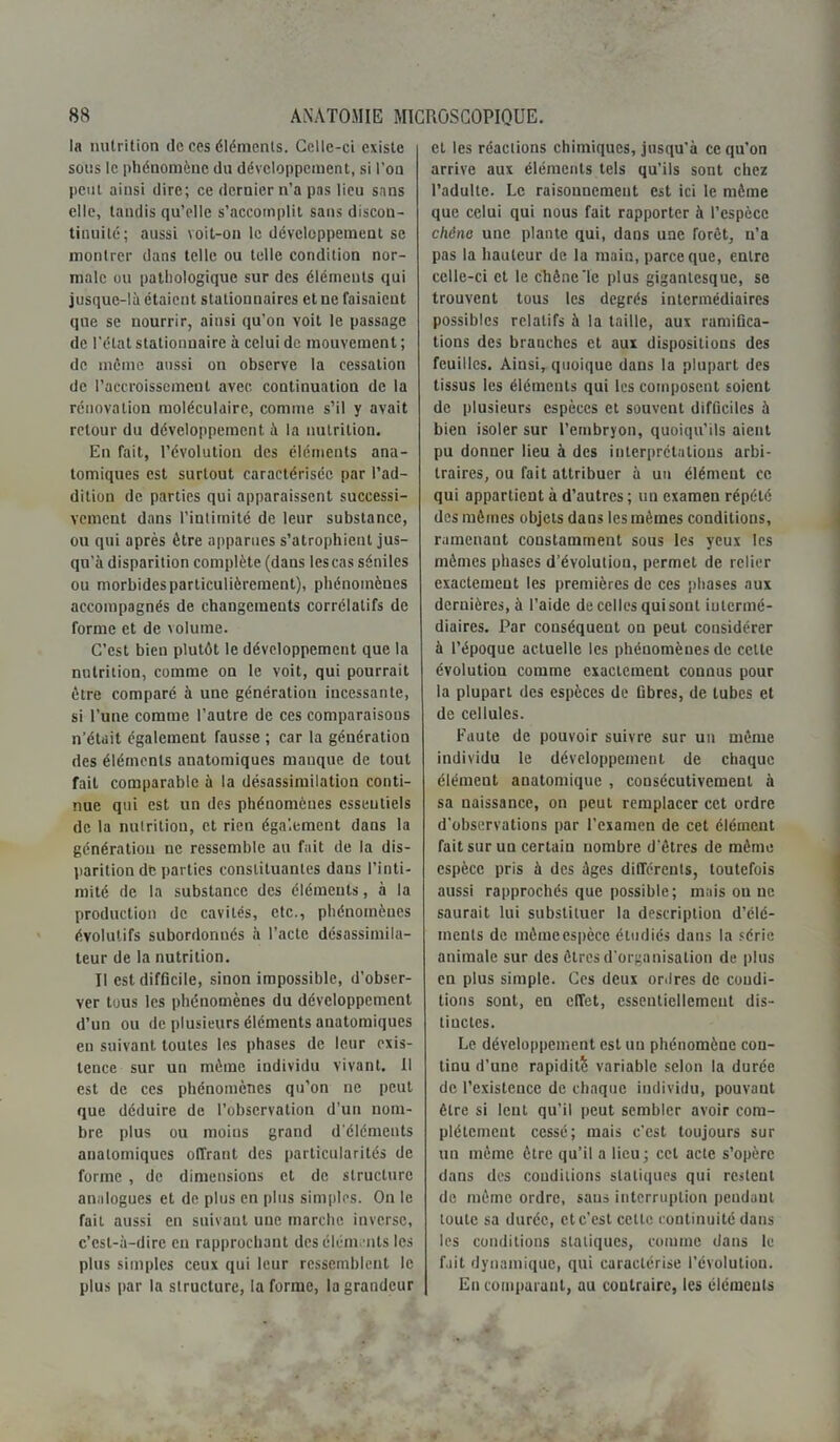 la nutrition de ces éléments. Celle-ci existe sous le phénomène du développement, si l'on peut ainsi dire; ce dernier n’a pas lieu sans elle, tandis qu’elle s’accomplit sans discon- tinuité; aussi voit-on le développement se montrer dans telle ou telle condition nor- male ou pathologique sur des éléments qui jusque-là étaient stationnaires et ne faisaient que se nourrir, ainsi qu’on voit le passage de l’état stationnaire à celui de mouvement ; de même aussi on observe la cessation de l’accroissement avec, continuation de la rénovation moléculaire, comme, s’il y avait retour du développement à la nutrition. En fait, l’évolution des éléments ana- tomiques est surtout caractérisée par l’ad- dition de parties qui apparaissent successi- vement dans l’intimité de leur substance, ou qui après être apparues s’atrophient jus- qu’à disparition complète (dans les cas séniles ou morbides particulièrement), phénomènes accompagnés de changements corrélatifs de forme et de volume. C’est bien plutôt le développement que la nutrition, comme on le voit, qui pourrait être comparé à une génération incessante, si l’une comme l’autre de ces comparaisons n’était également fausse ; car la génération des éléments anatomiques manque de tout fait comparable à la désassimilation conti- nue qui est un des phénomènes essentiels de la nutrition, et rien également dans la génération ne ressemble au fait de la dis- parition de parties constituantes dans l’inti- mité de la substance des éléments, à la production de cavités, etc., phénomènes évolutifs subordonnés à l’acte désassimila- teur de la nutrition. Il est difficile, sinon impossible, d’obser- ver tous les phénomènes du développement d’un ou de plusieurs éléments anatomiques en suivant toutes les phases de leur exis- tence sur un même individu vivant. Il est de ces phénomènes qu’on ne peut que déduire de l’observation d’un nom- bre plus ou moins grand d'éléments anatomiques offrant des particularités de forme , de dimensions et de structure analogues et de plus en plus simples. On le fait aussi en suivant une marche inverse, c’est-à-dire eu rapprochant des éléments les plus simples ceux qui leur ressemblent le plus par la structure, la forme, la grandeur et les réactions chimiques, jusqu'à ce qu’on arrive aux éléments tels qu’ils sont chez l’adulte. Le raisonnement est ici le même que celui qui nous fait rapporter à l’espèce chêne une plante qui, dans une forêt, n’a pas la hauteur de la main, parce que, entre celle-ci et le chêne‘le plus gigantesque, se trouvent tous les degrés intermédiaires possibles relatifs à la taille, aux ramifica- tions des branches et aux dispositions des feuilles. Ainsi, quoique dans la plupart des tissus les éléments qui les composent soient de plusieurs espèces et souvent difficiles à bien isoler sur l’embryon, quoiqu’ils aient pu donner lieu à des interprétations arbi- traires, ou fait attribuer à un élément ce qui appartient à d’autres ; un examen répété des mêmes objets dans les mêmes conditions, ramenant constamment sous les yeux les mêmes phases d’évolution, permet de relier exactement les premières de ces phases aux dernières, à l’aide de celles quisout intermé- diaires. Par conséquent on peut considérer à l’époque actuelle les phénomènes de celte évolution comme exactement connus pour la plupart des espèces de fibres, de tubes et de cellules. Faute de pouvoir suivre sur un même individu le développement de chaque élément anatomique , consécutivement à sa naissance, on peut remplacer cet ordre d'observations par l’examen de cet élément fait sur un certain nombre d'êtres de même espèce pris à des âges différents, toutefois aussi rapprochés que possible; mais ou ne saurait lui substituer la description d’élé- ments de inèmeespèce étudiés dans la série animale sur des êtres d'organisation de plus en plus simple. Ces deux ordres de condi- tions sont, en effet, essentiellement dis- tinctes. Le développement est un phénomène cou- tinu d’une rapidité variable selon la durée de l’existence de chaque individu, pouvant être si lent qu’il peut sembler avoir com- plètement cessé; mais c’est toujours sur un même être qu’il a lieu; cet acte s’opère dans des conditions statiques qui restent de même ordre, sans interruption peudant toute sa durée, et c’est cette continuité dans les conditions sialiques, comme dans le fait dynamique, qui caractérise l’évolutiou. En comparant, au contraire, les éléments