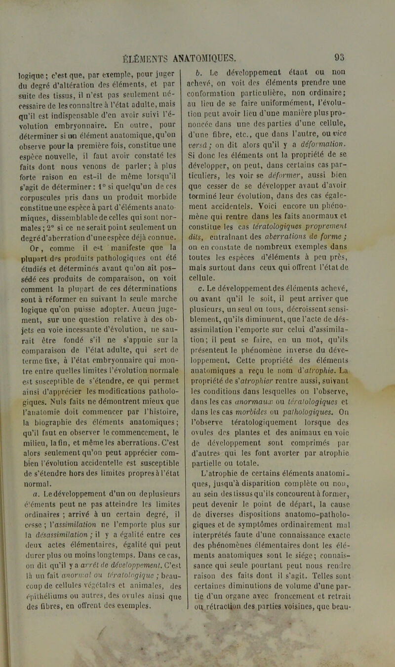 logique; c’est que, par exemple, pour juger du degré d’altération des éléments, et par suite des tissus, il n’est pas seulement né- cessaire de les connaître à l’état adulte, mais qu'il est indispensable d’en avoir suivi l’é- volution embryonnaire. En outre, pour déterminer si un élément anatomique, qu’on observe pour la première fois, constitue une espèce nouvelle, il faut avoir constaté les faits dont nous venons de parler; à plus forte raison en est-il de même lorsqu’il s’agit de déterminer : 1° si quelqu’un de ces corpuscules pris dans un produit morbide constitue une espèce à part d’éléments anato uniques, dissemblable de celles qui sont nor- males; 2“ si ce ne serait point seulement un dcgréd’aberrationd’uncespècc déjà connue. Or, comme il e«t manifeste que la plupart des produils pathologiques ont été étudiés et déterminés avant qu’on ait pos- sédé ces produits de comparaison, on voit comment la plupart de ces déterminations sont à réformer en suivant la seule marche logique qu’on puisse adopter. Aucun juge- ment, sur une question relative à des ob- jets en voie incessante d’évolution, ne sau- rait être fondé s’il ne s'appuie sur la comparaison de l’état adulte, qui sert de terme fixe, à l’état embryonnaire qui mon- tre entre quelles limites l’évolution normale est susceptible de s’étendre, ce qui permet ainsi d’apprécier les modifications patholo- giques. Nuis faits ne démontrent mieux que l’anatomie doit commencer par l’histoire, la biographie des éléments anatomiques ; qu’il faut en observer le commencement, le milieu, latin, et môme les aberrations. C’est alors seulement qu’on peut apprécier com- bien l’évolution accidentelle est susceptible de s’étendre hors des limites propres à l’état normal. a. Le développement d’un ou deplusieurs éléments peut ne. pas atteindre les limites ordinaires ; arrivé à un certain degré, il cesse ; Vassimilation ne l’emporte plus sur la désassimilation; il y a égalité entre ces deux actes élémentaires, égalité qui peut durer plus ou moins longtemps. Dans ce cas, on dit qu’il y a arrêt de développement. C’est là un fait unormal ou tératologique ; beau- coup de cellules végétales et animales, des épithéliums ou autres, des ovules ainsi que des fibres, en offrent des exemples. b. Le développement étant ou non achevé, on voit des éléments prendre une conformation particulière, non ordinaire; au lieu de se faire uniformément, l’évolu- tion peut avoir lieu d’une manière plus pro- noncée dans une des parties d’une cellule, d’une fibre, etc., que dans l’autre, ou vice versd; on dit alors qu’il y a déformation. Si donc les éléments ont la propriété de se développer, on peut, dans certains cas par- ticuliers, les voir se déformer, aussi bien que cesser de se développer avant d’avoir terminé leur évolution, dans des cas égale- ment accidentels. Voici encore un phéno- mène qui rentre dans les faits anormaux et constitue les cas tératologiques proprement dits, entraînant des aberrations de forme ; on en constate de nombreux exemples dans toutes les espèces d’éléments à peu près, mais surtout dans ceux qui offrent l’état de cellule. c. Le développcmentdes éléments achevé, ou avant qu’il le soit.il peut arriver que plusieurs, un seul ou tous, décroissent sensi- blement, qu’ils diminuent, que l'acte de dés- assimilation l’emporte sur celui d’assimila- tion; il peut se faire, en un mot, qu’ils présentent le phénomène inverse du déve- loppement. Cette propriété des éléments anatomiques a reçu le nom d'atrophie. La propriété de s'atrophier rentre aussi, suivant les conditions dans lesquelles ou l’observe, dans les cas anormaux ou tératologiques et dans les cas morbides ou pathologiques. On l’observe tératologiquemcnt lorsque des ovules des plantes et des animaux en voie de développement sont comprimés par d’autres qui les font avorter par atrophie partielle ou totale. L’atrophie de certains éléments anatomi- ques, jusqu’à disparition complète ou no», au sein des tissus qu’ils concourent à former, peut devenir le point de départ, la cause de diverses dispositions anatomo-patholo- giques et de symptômes ordinairement mal interprétés faute d’une connaissance exacte des phénomènes élémentaires dont les élé- ments anatomiques sont le siège; connais- sance qui seule pourtant peut nous rendre raison des faits dont il s'agit. Telles sont certaines diminutions de volume d’une par- tie d’un organe avec froncement et retrait ou rétraction des parties voisines, que beau-