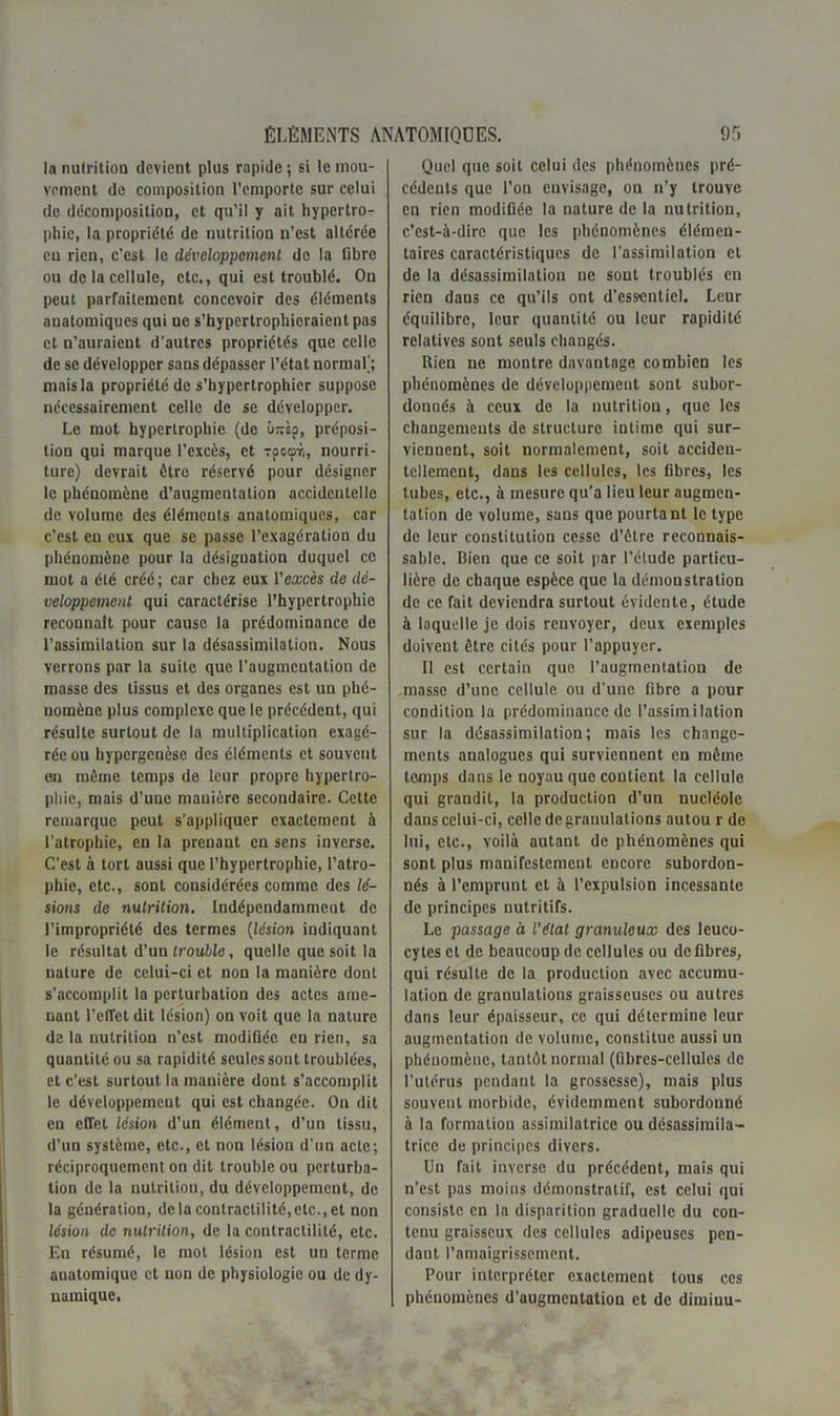 lanulritioo devient plus rapide; si le mou- vement de composition l’emporte sur celui de décomposition, et qu'il y ait hypertro- phie, la propriété de nutrition n’est altérée eu rien, c’est le développement do la Dbre ou de la cellule, etc., qui est troublé. On peut parfaitement concevoir des éléments anatomiques qui ne s’hypcrtrophicraient pas et n’auraient d’autres propriétés que celle de se développer sans dépasser l’état normal'; mais la propriété de s’hypertrophier suppose nécessairement celle de se développer. Le mot hypertrophie (de Onsp, préposi- tion qui marque l’excès, et xpcipr,, nourri- ture) devrait être réservé pour désigner le phénomène d’augmentation accidentelle de volume des éléments anatomiques, car c’est en eux que se passe l’exagération du phénomène pour la désignation duquel ce mot a été créé; car chez eux l'excès de dé- veloppement qui caractérise l’hypertrophie reconnaît pour cause la prédominance de l’assimilation sur la désassimilation. Nous verrons par la suite que l’augmentation de masse des tissus et des organes est un phé- nomène plus complexe que le précédent, qui résulte surtout de la multiplication exagé- rée ou hypergenèse des éléments et souvent en même temps de leur propre hypertro- phie, mais d’uuc manière secondaire. Cette remarque peut s’appliquer exactement à l’atrophie, en la prenant en sens inverse. C’est à tort aussi que l’hypertrophie, l’atro- phie, etc., sont considérées comme des lé- sions de nutrition. Indépendamment de l’impropriété des termes (lésion indiquant le résultat d’un trouble, quelle que soit la nature de celui-ci et non la manière dont s’accomplit la perturbation des actes ame- nant l’efTet dit lésion) on voit que la nature de la nutrition n’est modifiée en rien, sa quantité ou sa rapidité seules sont troublées, et c’est surtout la manière dont s’accomplit le développement qui est changée. On dit en effet lésion d’un élément, d’un tissu, d’un système, etc., et non lésion d’un acte; réciproquement on dit trouble ou perturba- tion de la nutrition, du développement, de la génération, delà contractilité,etc., et non lésion de nutrition, de la contractilité, etc. En résumé, le mot lésion est un terme anatomique et non de physiologie ou de dy- namique. Quel que soit celui des phénomènes pré- cédents que l’on envisage, on n’y trouve en rien modifiée la nature de la nutrition, c’est-à-dire que les phénomènes élémen- taires caractéristiques de l’assimilation et de la désassimilation ne sont troublés en rien dans ce qu’ils ont d’essentiel. Leur équilibre, leur quantité ou leur rapidité relatives sont seuls changés. Rien ne montre davantage combien les phénomènes de développement sont subor- donnés à ceux de la nutrition, que les changements de structure intime qui sur- viennent, soit normalement, soit acciden- tellement, dans les cellules, les fibres, les tubes, etc., à mesure qu’a lieu leur augmen- tation de volume, sans que pourtant le type de leur constitution cesse d’être reconnais- sable. Bien que ce soit par l’étude particu- lière de chaque espèce que la démonstration de ce fait deviendra surtout évidente, étude à laquelle je dois renvoyer, deux exemples doivent être cités pour l’appuyer. Il est certain que l’augmentation de masse d’une cellule ou d'une fibre a pour condition la prédominance de l’assimilation sur la désassimilation; mais les change- ments analogues qui surviennent en môme temps dans le noyau que contient la cellule qui grandit, la production d’un nucléole dans celui-ci, celle de granulations autou r de lui, etc., voilà autant de phénomènes qui sont plus manifestement encore subordon- nés à l’emprunt et à l’expulsion incessante de principes nutritifs. Le passage à l’état granuleux des leuco- cytes et de beaucoup de cellules ou défibres, qui résulte de la production avec accumu- lation de granulations graisseuses ou autres dans leur épaisseur, ce qui détermine leur augmentation de volume, constitue aussi un phénomène, tantôt normal (fibres-cellules de l’utérus pendant la grossesse), mais plus souvent morbide, évidemment subordonné à la formation assimilatrice ou désossimila- tricc de principes divers. Un fait inverse du précédent, mais qui n’est pas moins démonstratif, est celui qui consiste en la disparition graduelle du con- tenu graisseux des cellules adipeuses pen- dant l’amaigrissement. Pour interpréter exactement tous ces phénomènes d’augmeutation et de dimiuu-