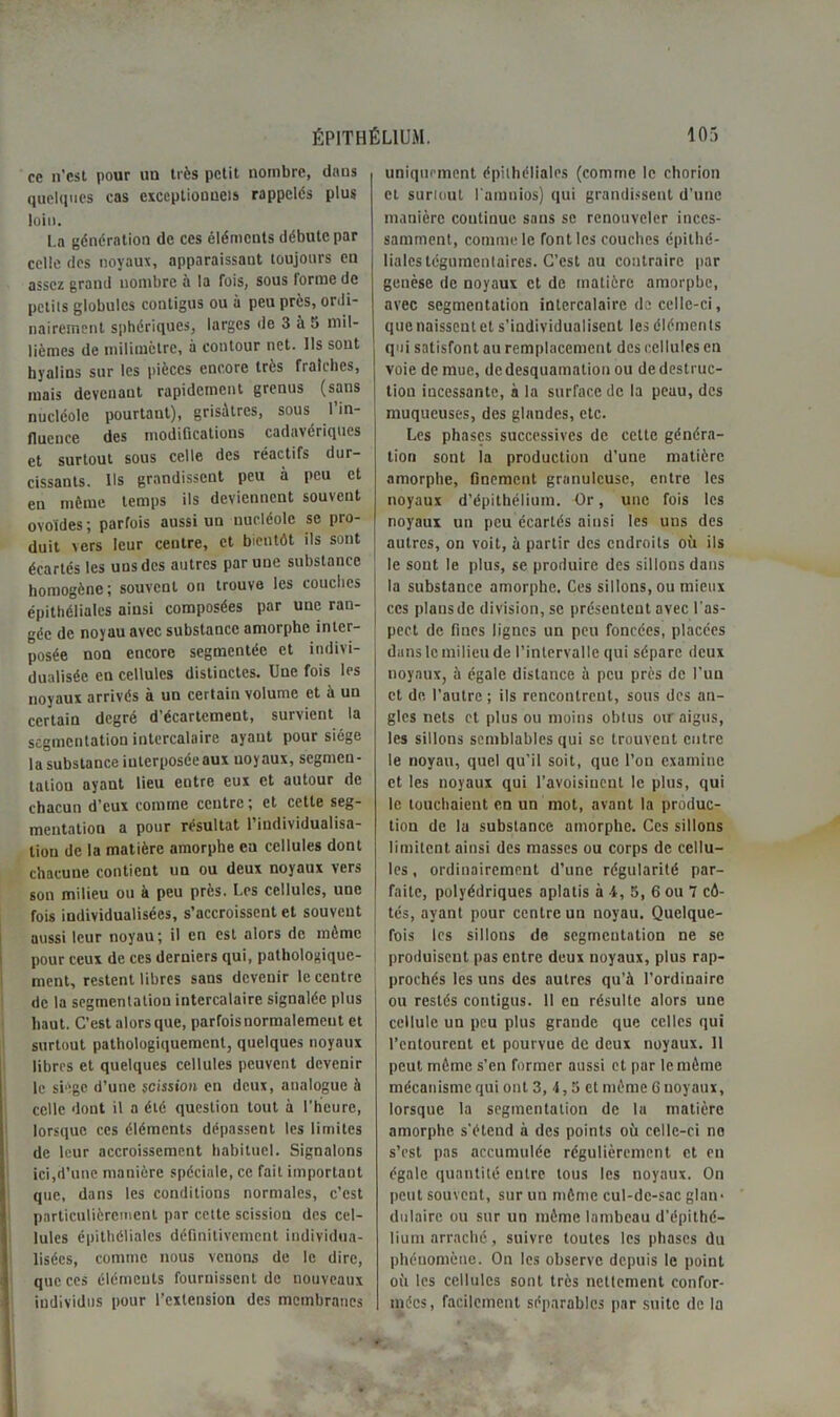 ce n’est pour un très petit nombre, dans quelques cas exceptionnels rappelés plus loin. La génération de ces éléments débute par celle des noyaux, apparaissant toujours eu assez grand nombre a la fois, sous forme de petits globules contigus ou à peu près, ordi- nairement sphériques, larges de 3 à 5 mil- lièmes de milimetre, à contour net. Us sont hyalins sur les pièces encore très fraîches, mais devenant rapidement grenus (sans nucléole pourtant), grisâtres, sous l’in- fluence des modifications cadavériques et surtout sous celle des réactifs dur- cissants. Ils grandissent peu à peu et en même temps ils deviennent souvent ovoïdes ; parfois aussi un nucléole se pro- duit vers leur centre, et bientôt ils sont écartés les uns des autres par une substance homogène ; souvent ou trouve les couches épithéliales ainsi composées par une ran- gée de noyau avec substance amorphe inter- posée non encore segmentée et indivi- dualisée eu cellules distinctes. Une fois les noyaux arrivés à un certain volume et à un certain degré d’écartement, survient la segmentation intercalaire ayant pour siège la substance iuterposéeaux noyaux, segmen- tation ayant lieu eutre eux et autour de chacun d’eux comme centre ; et cette seg- mentation a pour résultat l’individualisa- tion de la matière amorphe en cellules dont chacune contient un ou deux noyaux vers son milieu ou à peu près. Les cellules, une fois individualisées, s’accroissent et souvent aussi leur noyau; il en est alors de même pour ceux de ces derniers qui, pathologique- ment, restent libres sans devenir le centre de la segmentation intercalaire signalée plus haut. C’est alors que, parfois normalement et surtout pathologiquement, quelques noyaux libres et quelques cellules peuvent devenir le siège d’une scission en deux, analogue à celle dont il a été question tout à l’heure, lorsque ces éléments dépassent les limites de leur accroissement habituel. Signalons ici,d’une manière spéciale, ce fait important que, dans les conditions normales, c’est particulièrement par cette scission des cel- lules épithéliales définitivement individua- lisées, comme nous venons de le dire, que ces éléments fournissent de nouveaux individus pour l’extension des membranes uniquement épithéliales (comme le chorlon et surtout lamnios) qui grandissent d’une manière coutinuc sans se renouveler inces- samment, comme le font les couches épithé- liales tégutnenlaires. C’est au contraire par genèse de noyaux et de matière amorphe, avec segmentation intercalaire de celle-ci, que naissent et s’individualisent les éléments qui satisfont an remplacement des cellules en voie de mue, de desquamation ou de destruc- tion incessante, à la surface de la peau, des muqueuses, des glandes, etc. Les phases successives de cette généra- tion sont la production d’une matière amorphe, finement granuleuse, entre les noyaux d’épithélium. Or, une fois les noyaux un peu écartés ainsi les uns des autres, on voit, à partir des endroits où ils le sont le plus, se produire des sillons dans la substance amorphe. Ces sillons, ou mieux ces plansdc division, se présentent avec l'as- pect de fines lignes un peu foncées, placées dans le milieu de l’intervalle qui sépare deux noyaux, à égale distance à peu près de l'un et de l’autre ; ils rencontrent, sous des an- gles nets et plus ou moins obtus ou aigus, les sillons semblables qui se trouvent entre le noyau, quel qu’il soit, que l’on examine et les noyaux qui l’avoisinent le plus, qui le louchaient en un mot, avant la produc- tion de 1a substance amorphe. Ces sillons limitent ainsi des masses ou corps de cellu- les , ordinairement d’une régularité par- faite, polyédriques aplatis à 4, 5, 6 ou 7 cô- tés, ayant pour centre un noyau. Quelque- fois les sillons de segmentation ne se produisent pas entre deux noyaux, plus rap- prochés les uns des autres qu’à l’ordinaire ou restés contigus. 11 en résulte alors une cellule un peu plus grande que celles qui l’entourent et pourvue de deux noyaux. 11 peut môme s’en former aussi et par le môme mécanisme qui ont 3, 4,5 et môme 6 noyaux, lorsque la segmentation de la matière amorphe s’étend à des points où celle-ci no s’est pas accumulée régulièrement et en égale quantité entre tous les noyaux. On peut souvent, sur un môme cul-de-sac glan- dulaire ou sur un môme lambeau d’épithé- lium arraché, suivre toutes les phases du phénomène. On les observe depuis le point oit les cellules sont très nettement confor- mées, facilement séparables par suite de la