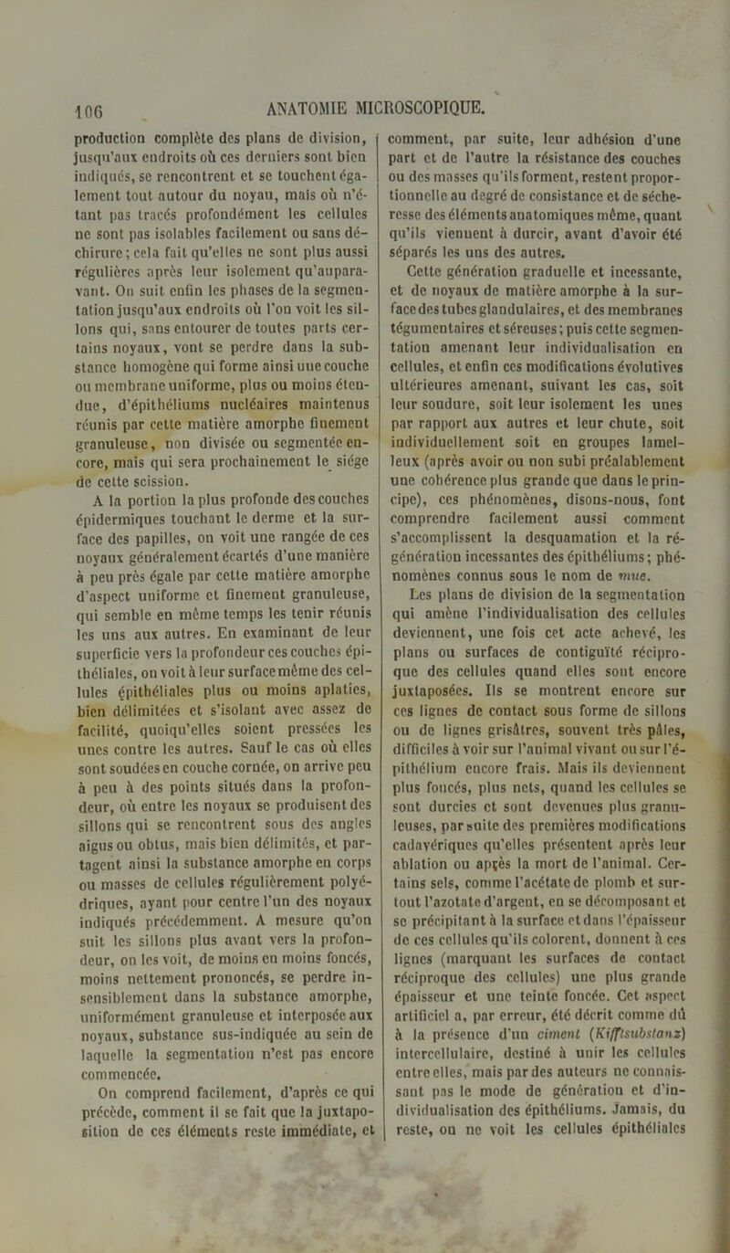 production complète des plans de division, jusqu’aux endroits où ces derniers sont bien indiqués, se rencontrent et se touchent éga- lement tout autour du noyau, mais où n’é- tant pas tracés profondément les cellules ne sont pas isolables facilement ou sans dé- chirure; cela fait qu’elles ne sont plus aussi régulières après leur isolement qu’aupara- vant. On suit enfin les phases de la segmen- tation jusqu’aux endroits où l’on voit les sil- lons qui, sans entourer de toutes parts cer- tains noyaux, vont se perdre dans la sub- stance homogène qui forme ainsi une couche ou membrane uniforme, plus ou moins éten- due, d’épithéliums nucléaires maintenus réunis par cette matière amorphe finement granuleuse, non divisée ou segmentée en- core, mais qui sera prochainement le siège de cette scission. A la portion la plus profonde des couches épidermiques touchant le derme et la sur- face des papilles, on voit une rangée de ces noyaux généralement écartés d’une manière à peu près égale par cette matière amorphe d’aspect uniforme et ûnemeut granuleuse, qui semble en même temps les tenir réunis les uns aux autres. En examinant de leur superficie vers la profondeur ces couches épi- théliales, on voit à leur surface même des cel- lules çpithéliales plus ou moins aplaties, bien délimitées et s’isolant avec assez de facilité, quoiqu’elles soient pressées les unes contre les autres. Sauf le cas où elles sont soudées en couche cornée, on arrive peu à peu à des points situés dans la profon- deur, où entre les noyaux se produisent des sillons qui se rencontrent sous des angles aigus ou obtus, mais bien délimités, et par- tagent ainsi la substance amorphe en corps ou masses de cellules régulièrement polyé- driques, ayant pour centre l’un des noyaux indiqués précédemment. A mesure qu’on suit les sillons plus avant vers la profon- deur, on les voit, de moins en moins foncés, moins nettement prononcés, se perdre in- sensiblement dans la substance amorphe, uniformément granuleuse et interposée aux noyaux, substance sus-indiquée au sein de laquelle la segmentation n’est pas encore commencée. On comprend facilement, d’après ce qui précède, comment il se fait que la juxtapo- sition de ces éléments reste immédiate, et comment, par suite, leur adhésion d’une part et de l’autre la résistance des couches ou des masses qu’ils forment, restent propor- tionnelle au degré de consistance et de séche- resse des éléments anatomiques même, quant qu’ils viennent à durcir, avant d’avoir été séparés les uns des autres. Cette génération graduelle et incessante, et de noyaux de matière amorphe à la sur- face des tubes glandulaires, et des membranes tégumentaires et séreuses ; puis cette segmen- tation amenant leur individualisation en cellules, et enfin ces modifications évolutives ultérieures amenant, suivant les cas, soit leur soudure, soit leur isolement les unes par rapport aux autres et leur chute, soit individuellement soit en groupes lamel- leux (après avoir ou non subi préalablement une cohérence plus grande que dans le prin- cipe), ces phénomènes, disons-nous, font comprendre facilement aussi comment s’accomplissent la desquamation et la ré- génération incessantes des épithéliums; phé- nomènes connus sous le nom de mue. Les plans de division de la segmentation qui amène l'individualisation des cellules deviennent, une fois cet acte achevé, les plans ou surfaces de contiguïté récipro- que des cellules quand elles sont encore juxtaposées. Ils se montrent encore sur ces lignes de contact sous forme de sillons ou de lignes grisâtres, souvent très pèles, difficiles à voir sur l’animal vivant ou sur l’é- pithélium encore frais. Mais ils deviennent plus foncés, plus nets, quand les cellules se sont durcies et sont devenues plus granu- leuses, par suite des premières modifications cadavériques qu’elles présentent après leur ablation ou apçès la mort de l’animal. Cer- tains sels, comme l’acétate de plomb et sur- tout l’azotate d’argent, en se décomposant et se précipitant à la surface etdans l’épaisseur de ces cellules qu'ils colorent, donnent fi ces lignes (marquant les surfaces de contact réciproque des cellules) une plus grande épaisseur et une teinte foncée. Cet aspect artificiel a, par erreur, été décrit comme dû à la présence d'un ciment (Kifftsubstanz) intercellulaire, destiné ù unir les cellules entre elles, mais par des auteurs ne connais- sant pas le mode de génération et d’in- dividualisation des épithéliums. Jamais, du reste, on ne voit les cellules épithéliales