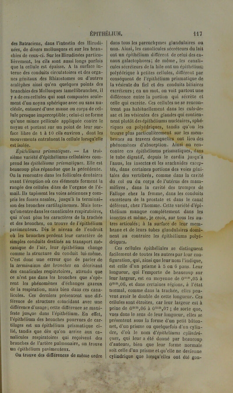 des Batraciens, dans l’intestin des Ilirudi- nées, de divers mollusques et sur les bran- chies de ceux-ci. Sur les Hirudinées particu- lièrement, les cils sont aussi longs parfois que la cellule est épaisse. A la surface in- terne des conduits circulatoires et des orga- nes génitaux des Rhizostomes ou d’autres acalèphes ainsi qu’en quelques points des branchies des Mollusques lamellibranches, il y a de ces cellules qui sont composées seule- ment d’un noyau sphérique avec ou sans nu- cléole, entouré d’une masse ou corps de cel- lule presque imperceptible ; celui-ci ne forme qu’une mince pellicule appliquée contre le noyau et portant sur un point de leur sur- face libre de l à 10 cils environ , dont les mouvements entraînent la cellule lorsqu’elle est isolée. Épithéliums prismatiques. — La troi- sième variété d’épithéliums cellulaires com- prend les épithéliums prismatiques. Elle est beaucoup plus répandue que la précédente. On la rencontre dans les follicules dentaires avant l'éruption où ces éléments forment la rangée des cellules dites de l’organe de l’é- mail. Ils tapissent les voies aériennes y com- pris les fosses nasales, jusqu’à la terminai- son des bronches cartilagineuses. Mais lors- qu’on entre dans les canalicules respiratoires, qui n’ont plus les caractères de la trachée et des bronches, on trouve de l’épithélium paviincnteux. Dès le niveau de l’endroit où les bronches perdent leur caractère de simples conduits destinés au transport mé- canique de l’air, leur épithélium change comme la structure du conduit lui-même. C’est donc une erreur que de parler de la terminaison des bronches en décrivant des caualicules respiratoires, atlcudu que ce n’est pas dans les bronches que s’opè- rent les phénomènes d’échanges gazeux de la respiration, mais bien dans ces cana- licules. Ces derniers présentent une dif- férence de structure coïncidant avec une différence d’usage; cette différence se mani- feste jusque dans l’épithélium. En effet, l’épithélium des bronches pourvues de car- tilages est un épithélium prismatique ci- lié, tandis que dès qu’on arrive aux ca- nalicules respiratoires qui reçoivent des branches de l’artère pulmonaire, on trouve un épithélium pavimenteux. Ou trouve des différences de môme ordre daus tous les parenchymes glandulaires ou non. Ainsi, les caualicules sécréteurs du lait ont un épithélium différent de celui des ca- naux galactophores; de môme, les canali- culcs sécréteurs de la bile ont un épithélium; polyédrique à petites cellules, différent par conséquent de l’épithélium prismatique de la vésicule du fiel et des conduits biliaires excréteurs; en un mot, ou voit partout une différence entre la portion qui sécrète et celle qui excrète. Ces cellules ne se rencon- trent pas habituellement dans les culs-de- sac et les vésicules des glandes qui contien- nent plutôt des épithéliums nucléaires, sphé- riques ou polyédriques, tandis qu’on les trouve plus particulièrement sur les mem- branes au travers desquelles ont lieu des phénomènes d’absorption. Ainsi on ren- contre ces épithéliums prismatiques, dans le tube digestif, depuis le cardia jusqu’à l’anus, les insectes et les arachnides excep- tés, dans certaines portions des voies géni- tales des vertébrés, comme dans la cavité du col ou du corps de l’utérus des mam- mifères , dans la cavité des trompes de Fallope chez la femme, dans les conduits excréteurs de la prostate et dans le canal déférent, chez l’homme. Cette variété d’épi- thélium manque complètement dans les insectes et môme, je crois, sur tous les au- tres articulés; à la surface de leur mem- brane et de leurs tubes glandulaires domi- nent au contraire les épithéliums polyé- driques. Ces cellules épithéliales se distinguent facilement de toutes les autres par leur con- figuration, qui, ainsi que leur nom l’indique, est celle d’un prisme à 5 ou 6 pans. Leur longueur, qui l’emporte de beaucoup sur leur largeur, est en moyenne de 0mm,05 à 0mm,06, et dans certaines régions, à l’état normal, comme daus la trachée, clics peu- vent avoir le double de cette longueur. Ces cellules sont étroites, car leur largeur est à peine de 0“m,06 à 0mm,07 ; de sorte que, vues dans le sens de leur longueur, elles se présentent sous la forme d’un petit bâton- net, d’un prisme ou quelquefois d'un cylin- dre, d’où le nom d'épithéliums cylindri- ques, qui leur a été donné par beaucoup d’auteurs, bien que leur forme normale soit celle d’un prisme et qu’elle ne devienne cylindrique que lorsqu’elles ont été gou-