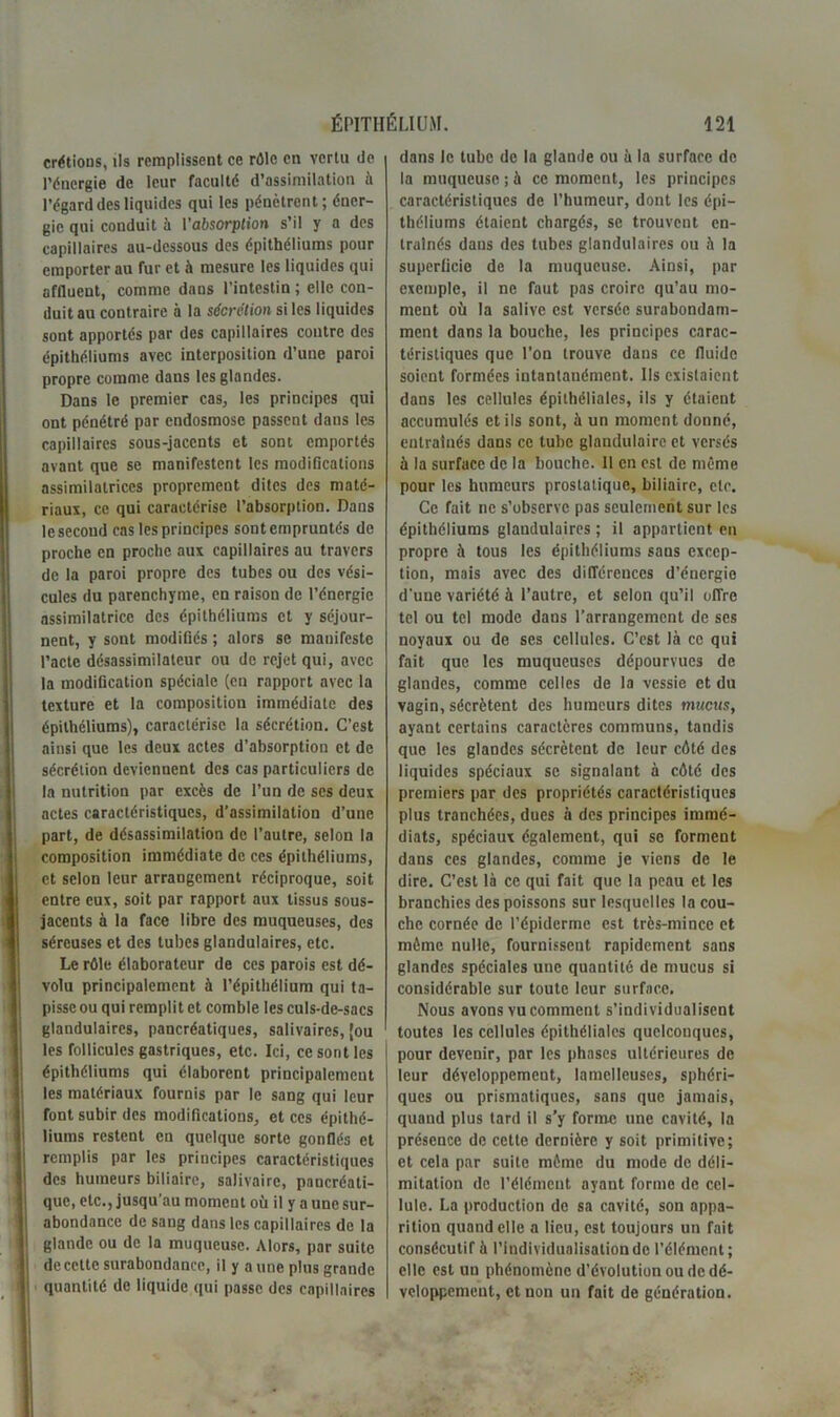 crétious, ils remplissent ce rôle en vertu de l’énergie de leur faculté d’assimilation à l’égard des liquides qui les pénètrent; éner- gie qui conduit à l'absorption s’il y a des capillaires au-dessous des épithéliums pour emporter au fur et à mesure les liquides qui affluent, comme dans l’intestin ; elle con- duit au contraire à la sécrétion si les liquides sont apportés par des capillaires contre des épithéliums avec interposition d’une paroi propre comme dans les glandes. Dans le premier cas, les principes qui ont pénétré par endosmose passent daus les capillaires sous-jacents et sont emportés avant que se manifestent les modifications assimilatrices proprement dites des maté- riaux, ce qui caractérise l’absorption. Dans le second cas les principes sont empruntés de proche en proche aux capillaires au travers de la paroi propre des tubes ou des vési- cules du parenchyme, en raison de l’énergie assimilatrice des épithéliums et y séjour- nent, y sont modifiés ; alors se manifeste l’acte désassimilatcur ou de rejet qui, avec la modification spéciale (en rapport avec la texture et la composition immédiate des épithéliums), caractérise la sécrétion. C’est ainsi que les deux actes d’absorption et de sécrétion deviennent des cas particuliers de la nutrition par excès de l’un de ses deux actes caractéristiques, d’assimilation d’une part, de désassimilation de l’autre, selon la composition immédiate de ces épithéliums, et selon leur arrangement réciproque, soit entre eux, soit par rapport aux tissus sous- jacents à la face libre des muqueuses, des séreuses et des tubes glandulaires, etc. Le rôle élaborateur de ces parois est dé- volu principalement à l’épithélium qui ta- pisse ou qui remplit et comble les culs-de-sacs glandulaires, pancréatiques, salivaires, [ou les follicules gastriques, etc. Ici, ce sont les épithéliums qui élaborent principalement les matériaux fournis par le sang qui leur font subir des modifications, et ces épithé- liums restent en quelque sorte gonflés et remplis par les principes caractéristiques des humeurs biliaire, salivaire, pancréati- que, etc., jusqu’au moment où il y a une sur- abondance de sang dans les capillaires de la glande ou de la muqueuse. Alors, par suite de cette surabondance, il y a une plus grande quantité de liquide qui passe des capillaires dans le tube de la glande ou à la surface de la muqueuse ; à ce moment, les principes caractéristiques de l’humeur, dont les épi- théliums étaient chargés, se trouvent en- traînés daus des tubes glandulaires ou à la superficie de la muqueuse. Ainsi, par exemple, il ne faut pas croire qu’au mo- ment où la salive est versée surabondam- ment dans la bouche, les principes carac- téristiques que l’on trouve dans ce fluide soient formées intantanément. Ils existaient dans les cellules épithéliales, ils y étaient accumulés et ils sont, à un moment donné, entraînés dans ce tube glandulaire et versés à la surface de la bouche. Il en est de même pour les humeurs prostatique, biliaire, etc. Ce fait ne s’observe pas seulement sur les épithéliums glandulaires ; il appartient en propre à tous les épithéliums sans excep- tion, mais avec des différences d’énergie d'une variété à l’autre, et selon qu’il offre tel ou tel mode dans l’arrangement de ses noyaux ou de ses cellules. C’est là ce qui fait que les muqueuses dépourvues de glandes, comme celles de la vessie et du vagin, sécrètent des humeurs dites mucus, ayant certains caractères communs, tandis que les glandes sécrètent de leur côté des liquides spéciaux se signalant à côté des premiers par des propriétés caractéristiques plus tranchées, dues à des principes immé- diats, spéciaux également, qui se forment dans ces glandes, comme je viens de le dire. C’est là ce qui fait que la peau et les branchies des poissons sur lesquelles la cou- che cornée de l’épiderme est très-mince et môme nulle, fournissent rapidement sans glandes spéciales une quantité de mucus si considérable sur toute leur surface. Nous avons vu comment s’individualisent toutes les cellules épithéliales quelconques, pour devenir, par les phases ultérieures de leur développement, lamelleuses, sphéri- ques ou prismatiques, sans que jamais, quand plus tard il s’y forme une cavité, la présence de cette dernière y soit primitive; et cela par suite môme du mode de déli- mitation de l’élément ayant forme de cel- lule. La production de sa cavité, son appa- rition quand elle a lieu, est toujours un fait consécutif à l’individualisation de l’élément; elle est un phénomène d’évolution ou de dé- veloppement, et non un fait de génération.