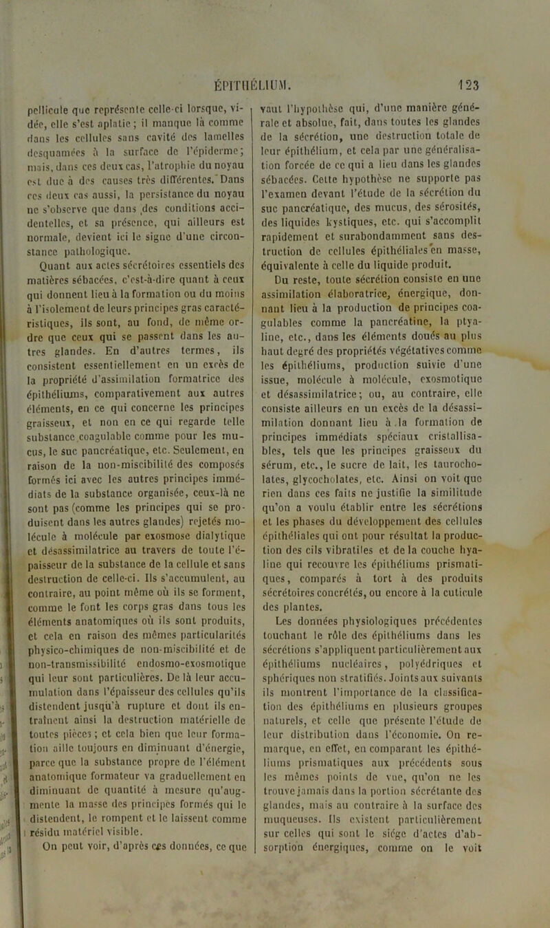 pellicule que représente celle-ci lorsque, vi- dée, elle s’est aplatie; il manque là comme dans les cellules sans cavité des lamelles desquamées à la surface de l'épiderme; mais, dans ces deux cas, l’atrophie du noyau est due à des causes très différentes.'Dans rcs deux cas aussi, la persistance du noyau ne s’observe que dans ,des conditions acci- dentelles, et sa présence, qui ailleurs est normale, devient ici le signe d'une circon- stance pathologique. Quant aux actes sécrétoires essentiels des matières sébacées, c’est-à-dire quant à ceux qui donnent lieu à la formation ou du moins à l'isolement de leurs principes gras caracté- ristiques, ils sont, au fond, de même or- dre que ceux qui se passent dans les au- tres glandes. En d’autres termes, ils consistent essentiellement en un cxrès de la propriété d’assimilation formatrice des épithéliums, comparativement aux autres éléments, en ce qui concerne les principes graisseux, et non en ce qui regarde telle substance coagulable comme pour les mu- cus, le suc pancréatique, etc. Seulement, en raison de la uon-miscibililé des composés formés ici avec les autres principes immé- diats de la substance organisée, ceux-là ne sont pas (comme les principes qui se pro- duisent dans les autres glandes) rejetés mo- lécule à molécule par exosmosc dialytique et désassimilatricc au travers de toute l’é- paisseur de la substance de la cellule et sans destruction de celle-ci. Ils s’accumulent, au contraire, au point même où ils se forment, comme le font les corps gras dans tous les éléments anatomiques où ils sont produits, et cela en raison des mêmes particularités physico-chimiques de non-miscibilité et de non-transmissibilité endosmo-exosmotique qui leur sont particulières. De là leur accu- mulation dans l’épaisseur des cellules qu’ils distendent jusqu'à rupture et dont ils en- traînent ainsi la destruction matérielle de toutes pièces ; et cela bien que leur forma- tion aille toujours en diminuant d’énergie, parce que la substance propre de l'élément anatomique formateur va graduellement en diminuant de quantité à mesure qu’aug- mente la masse des principes formés qui le distendent, le rompent et le laissent comme i résidu matériel visible. On peut voir, d’après cfs données, ce que vaut l’hypothèsc qui, d’une manière géné- rale et absolue, fait, dans toutes les glandes de la sécrétion, une destruction totale de leur épithélium, et cela par une généralisa- tion forcée de ce qui a lieu dans les glandes sébacées. Cotte hypothèse ne supporte pas l’examen devant l’étude de la sécrétion du suc pancréatique, des mucus, des sérosités, des liquides kystiques, etc. qui s’accomplit rapidement et surabondamment sans des- truction de cellules épithéliales en masse, équivalente à celle du liquide produit. Du reste, toute sécrétion consiste en une assimilation élaboratrice, énergique, don- nant lieu à la production de principes coa- gulables comme la pancréatine, la ptya- line, etc., dans les éléments doués au plus haut degré des propriétés végétatives comme les épithéliums, production suivie d'une issue, molécule à molécule, exosmotique et désassimilatrice ; ou, au contraire, elle consiste ailleurs en un excès de la désassi- milation donnant lieu à.la formation de principes immédiats spéciaux cristallisa- bles, tels que les principes graisseux du sérum, etc., le sucre de lait, les taurocho- lates, glycocholates, etc. Ainsi on voit que rien dans ces faits ne justifie la similitude qu’on a voulu établir entre les sécrétions et les phases du développement des cellules épithéliales qui ont pour résultat la produc- tion des cils vibraliles et delà couche hya- line qui recouvre les épithéliums prismati- ques, comparés à tort à des produits sécrétoires concrètes, ou encore à la cuticule des plantes. Les données physiologiques précédentes touchant le rôle des épithéliums dans les sécrétions s’appliquent particulièrement aux épithéliums nucléaires, polyédriques et sphériques non stratifiés. Joints aux suivants ils montrent l’importance de la classifica- tion des épithéliums en plusieurs groupes naturels, et celle que présente l’étude de leur distribution dans l’économie. On re- marque, en effet, en comparant les épithé- liums prismatiques aux précédents sous les mêmes points de vue, qu’on ne les trouve jamais dans la portion sécrétante des glandes, mais au contraire à la surface des muqueuses. Ils existent particulièrement sur celles qui sont le siège d’actes d’ab- sorption énergiques, comme on le voit